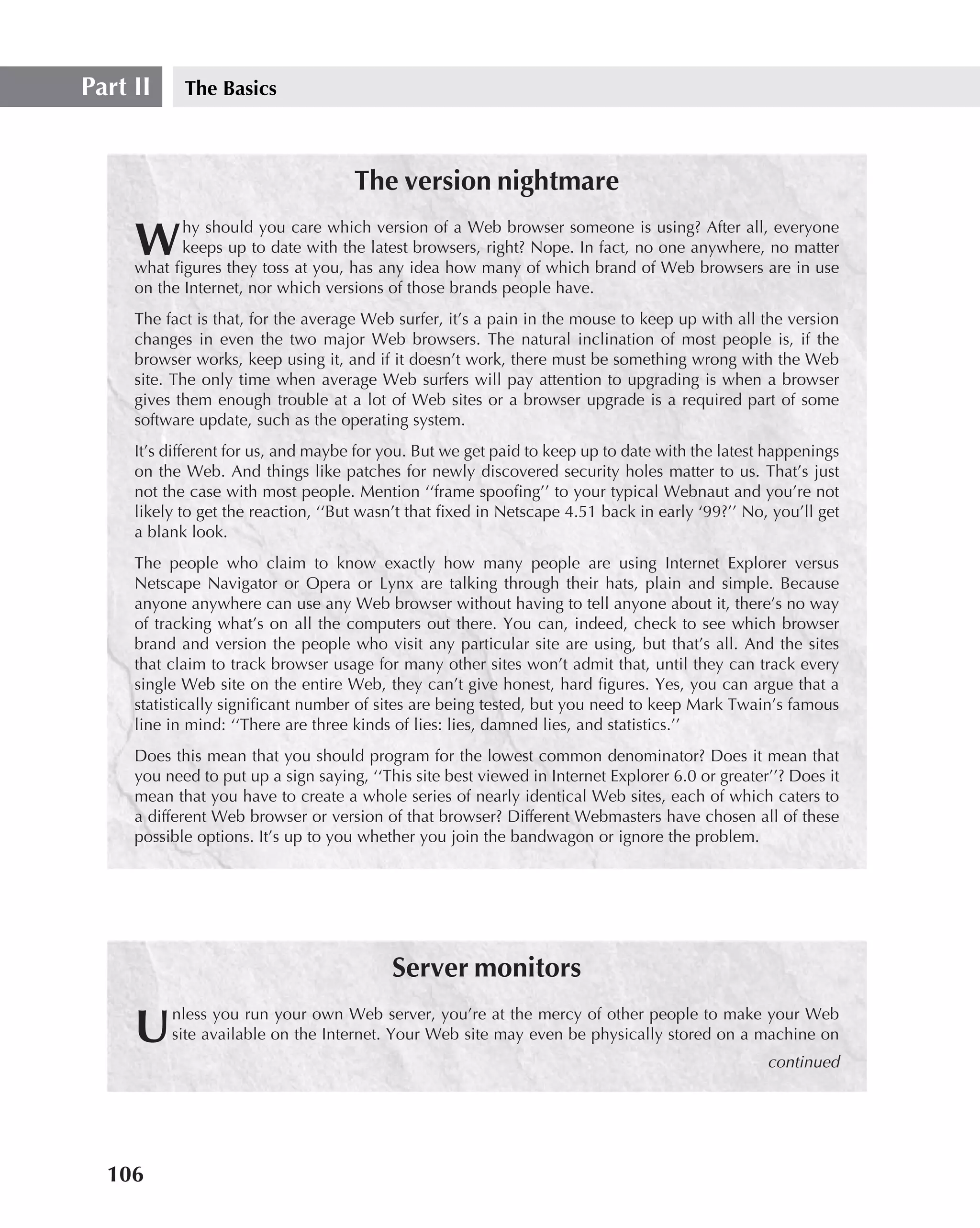 Part II     The Basics



                                     The version nightmare
            hy should you care which version of a Web browser someone is using? After all, everyone
     W      keeps up to date with the latest browsers, right? Nope. In fact, no one anywhere, no matter
     what ﬁgures they toss at you, has any idea how many of which brand of Web browsers are in use
     on the Internet, nor which versions of those brands people have.
     The fact is that, for the average Web surfer, it’s a pain in the mouse to keep up with all the version
     changes in even the two major Web browsers. The natural inclination of most people is, if the
     browser works, keep using it, and if it doesn’t work, there must be something wrong with the Web
     site. The only time when average Web surfers will pay attention to upgrading is when a browser
     gives them enough trouble at a lot of Web sites or a browser upgrade is a required part of some
     software update, such as the operating system.
     It’s different for us, and maybe for you. But we get paid to keep up to date with the latest happenings
     on the Web. And things like patches for newly discovered security holes matter to us. That’s just
     not the case with most people. Mention ‘‘frame spooﬁng’’ to your typical Webnaut and you’re not
     likely to get the reaction, ‘‘But wasn’t that ﬁxed in Netscape 4.51 back in early ‘99?’’ No, you’ll get
     a blank look.
     The people who claim to know exactly how many people are using Internet Explorer versus
     Netscape Navigator or Opera or Lynx are talking through their hats, plain and simple. Because
     anyone anywhere can use any Web browser without having to tell anyone about it, there’s no way
     of tracking what’s on all the computers out there. You can, indeed, check to see which browser
     brand and version the people who visit any particular site are using, but that’s all. And the sites
     that claim to track browser usage for many other sites won’t admit that, until they can track every
     single Web site on the entire Web, they can’t give honest, hard ﬁgures. Yes, you can argue that a
     statistically signiﬁcant number of sites are being tested, but you need to keep Mark Twain’s famous
     line in mind: ‘‘There are three kinds of lies: lies, damned lies, and statistics.’’
     Does this mean that you should program for the lowest common denominator? Does it mean that
     you need to put up a sign saying, ‘‘This site best viewed in Internet Explorer 6.0 or greater’’? Does it
     mean that you have to create a whole series of nearly identical Web sites, each of which caters to
     a different Web browser or version of that browser? Different Webmasters have chosen all of these
     possible options. It’s up to you whether you join the bandwagon or ignore the problem.




                                           Server monitors
          nless you run your own Web server, you’re at the mercy of other people to make your Web
     U    site available on the Internet. Your Web site may even be physically stored on a machine on
                                                                                                  continued




  106
 