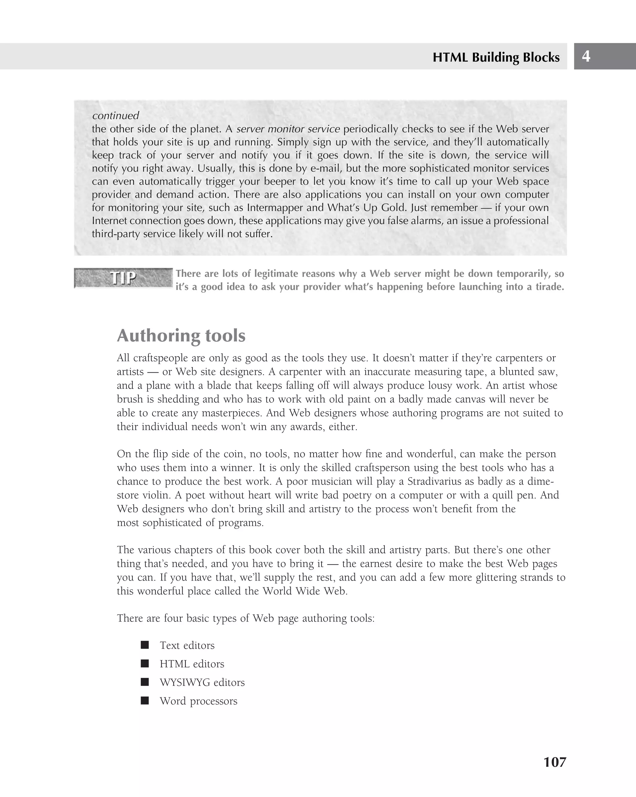 HTML Building Blocks            4


continued
the other side of the planet. A server monitor service periodically checks to see if the Web server
that holds your site is up and running. Simply sign up with the service, and they’ll automatically
keep track of your server and notify you if it goes down. If the site is down, the service will
notify you right away. Usually, this is done by e-mail, but the more sophisticated monitor services
can even automatically trigger your beeper to let you know it’s time to call up your Web space
provider and demand action. There are also applications you can install on your own computer
for monitoring your site, such as Intermapper and What’s Up Gold. Just remember — if your own
Internet connection goes down, these applications may give you false alarms, an issue a professional
third-party service likely will not suffer.


                  There are lots of legitimate reasons why a Web server might be down temporarily, so
                  it’s a good idea to ask your provider what’s happening before launching into a tirade.




     Authoring tools
     All craftspeople are only as good as the tools they use. It doesn’t matter if they’re carpenters or
     artists — or Web site designers. A carpenter with an inaccurate measuring tape, a blunted saw,
     and a plane with a blade that keeps falling off will always produce lousy work. An artist whose
     brush is shedding and who has to work with old paint on a badly made canvas will never be
     able to create any masterpieces. And Web designers whose authoring programs are not suited to
     their individual needs won’t win any awards, either.

     On the ﬂip side of the coin, no tools, no matter how ﬁne and wonderful, can make the person
     who uses them into a winner. It is only the skilled craftsperson using the best tools who has a
     chance to produce the best work. A poor musician will play a Stradivarius as badly as a dime-
     store violin. A poet without heart will write bad poetry on a computer or with a quill pen. And
     Web designers who don’t bring skill and artistry to the process won’t beneﬁt from the
     most sophisticated of programs.

     The various chapters of this book cover both the skill and artistry parts. But there’s one other
     thing that’s needed, and you have to bring it — the earnest desire to make the best Web pages
     you can. If you have that, we’ll supply the rest, and you can add a few more glittering strands to
     this wonderful place called the World Wide Web.

     There are four basic types of Web page authoring tools:

          ■ Text editors
          ■ HTML editors
          ■ WYSIWYG editors
          ■ Word processors




                                                                                                   107
 