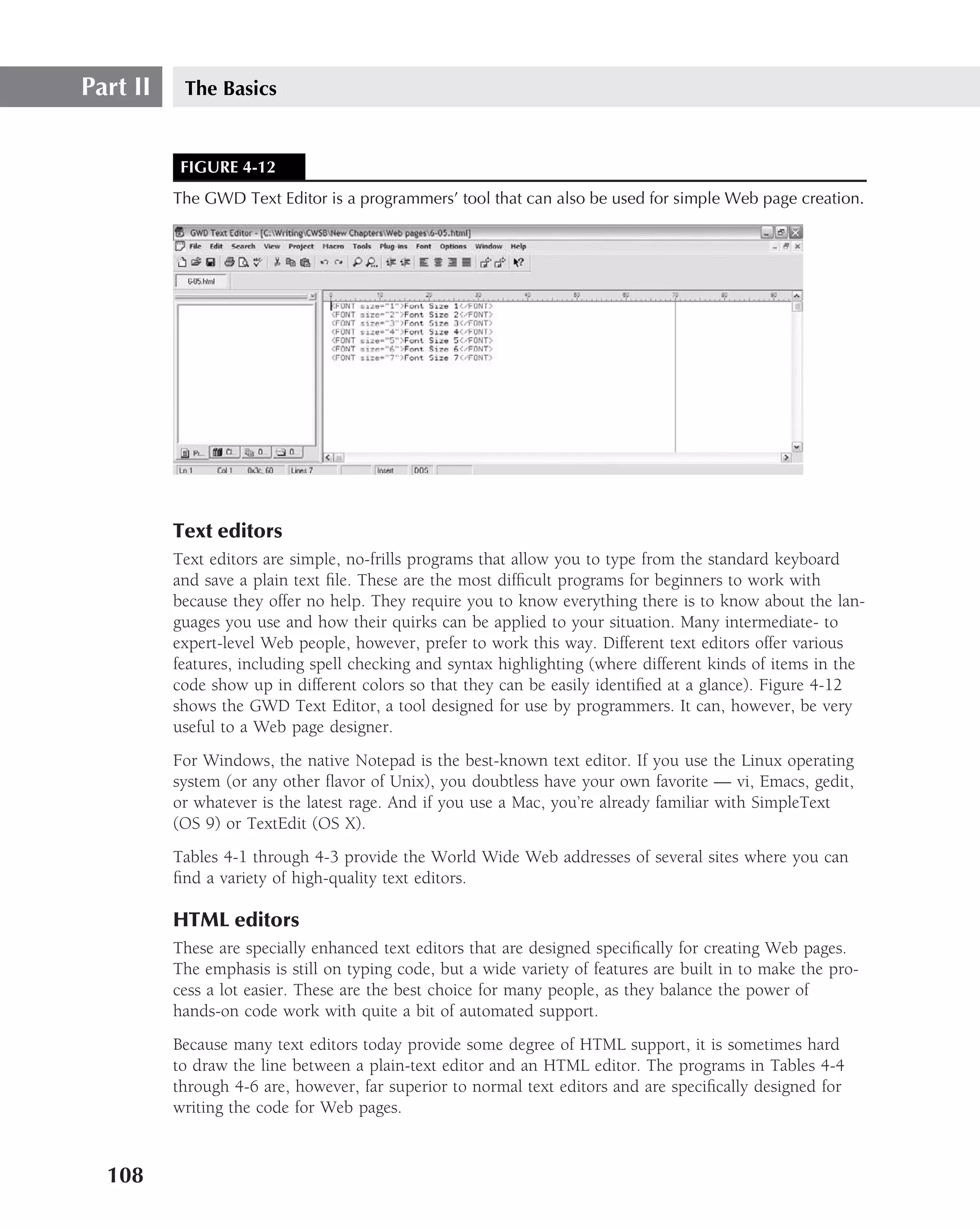Part II    The Basics


           FIGURE 4-12
          The GWD Text Editor is a programmers’ tool that can also be used for simple Web page creation.




          Text editors
          Text editors are simple, no-frills programs that allow you to type from the standard keyboard
          and save a plain text ﬁle. These are the most difﬁcult programs for beginners to work with
          because they offer no help. They require you to know everything there is to know about the lan-
          guages you use and how their quirks can be applied to your situation. Many intermediate- to
          expert-level Web people, however, prefer to work this way. Different text editors offer various
          features, including spell checking and syntax highlighting (where different kinds of items in the
          code show up in different colors so that they can be easily identiﬁed at a glance). Figure 4-12
          shows the GWD Text Editor, a tool designed for use by programmers. It can, however, be very
          useful to a Web page designer.
          For Windows, the native Notepad is the best-known text editor. If you use the Linux operating
          system (or any other ﬂavor of Unix), you doubtless have your own favorite — vi, Emacs, gedit,
          or whatever is the latest rage. And if you use a Mac, you’re already familiar with SimpleText
          (OS 9) or TextEdit (OS X).
          Tables 4-1 through 4-3 provide the World Wide Web addresses of several sites where you can
          ﬁnd a variety of high-quality text editors.

          HTML editors
          These are specially enhanced text editors that are designed speciﬁcally for creating Web pages.
          The emphasis is still on typing code, but a wide variety of features are built in to make the pro-
          cess a lot easier. These are the best choice for many people, as they balance the power of
          hands-on code work with quite a bit of automated support.
          Because many text editors today provide some degree of HTML support, it is sometimes hard
          to draw the line between a plain-text editor and an HTML editor. The programs in Tables 4-4
          through 4-6 are, however, far superior to normal text editors and are speciﬁcally designed for
          writing the code for Web pages.


  108
 