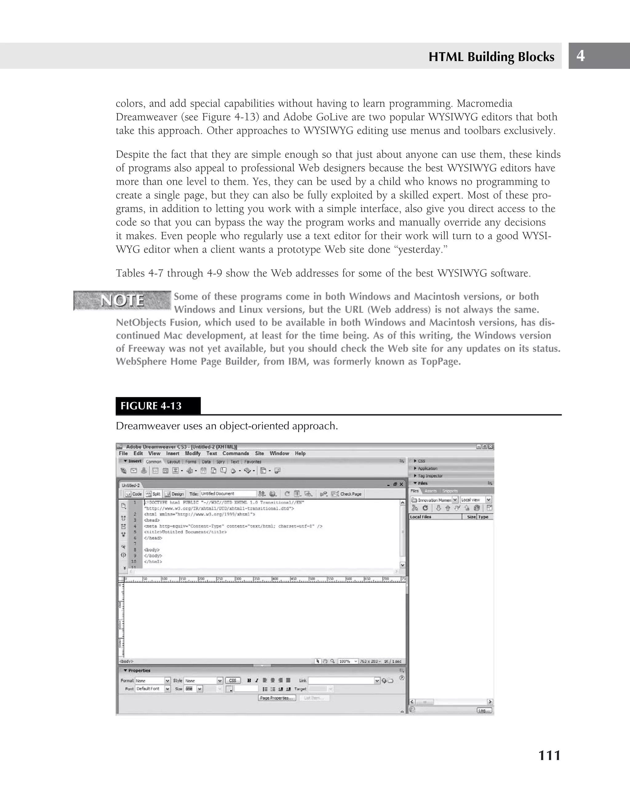 HTML Building Blocks             4

colors, and add special capabilities without having to learn programming. Macromedia
Dreamweaver (see Figure 4-13) and Adobe GoLive are two popular WYSIWYG editors that both
take this approach. Other approaches to WYSIWYG editing use menus and toolbars exclusively.

Despite the fact that they are simple enough so that just about anyone can use them, these kinds
of programs also appeal to professional Web designers because the best WYSIWYG editors have
more than one level to them. Yes, they can be used by a child who knows no programming to
create a single page, but they can also be fully exploited by a skilled expert. Most of these pro-
grams, in addition to letting you work with a simple interface, also give you direct access to the
code so that you can bypass the way the program works and manually override any decisions
it makes. Even people who regularly use a text editor for their work will turn to a good WYSI-
WYG editor when a client wants a prototype Web site done ‘‘yesterday.’’

Tables 4-7 through 4-9 show the Web addresses for some of the best WYSIWYG software.

            Some of these programs come in both Windows and Macintosh versions, or both
            Windows and Linux versions, but the URL (Web address) is not always the same.
NetObjects Fusion, which used to be available in both Windows and Macintosh versions, has dis-
continued Mac development, at least for the time being. As of this writing, the Windows version
of Freeway was not yet available, but you should check the Web site for any updates on its status.
WebSphere Home Page Builder, from IBM, was formerly known as TopPage.



 FIGURE 4-13
Dreamweaver uses an object-oriented approach.




                                                                                             111
 