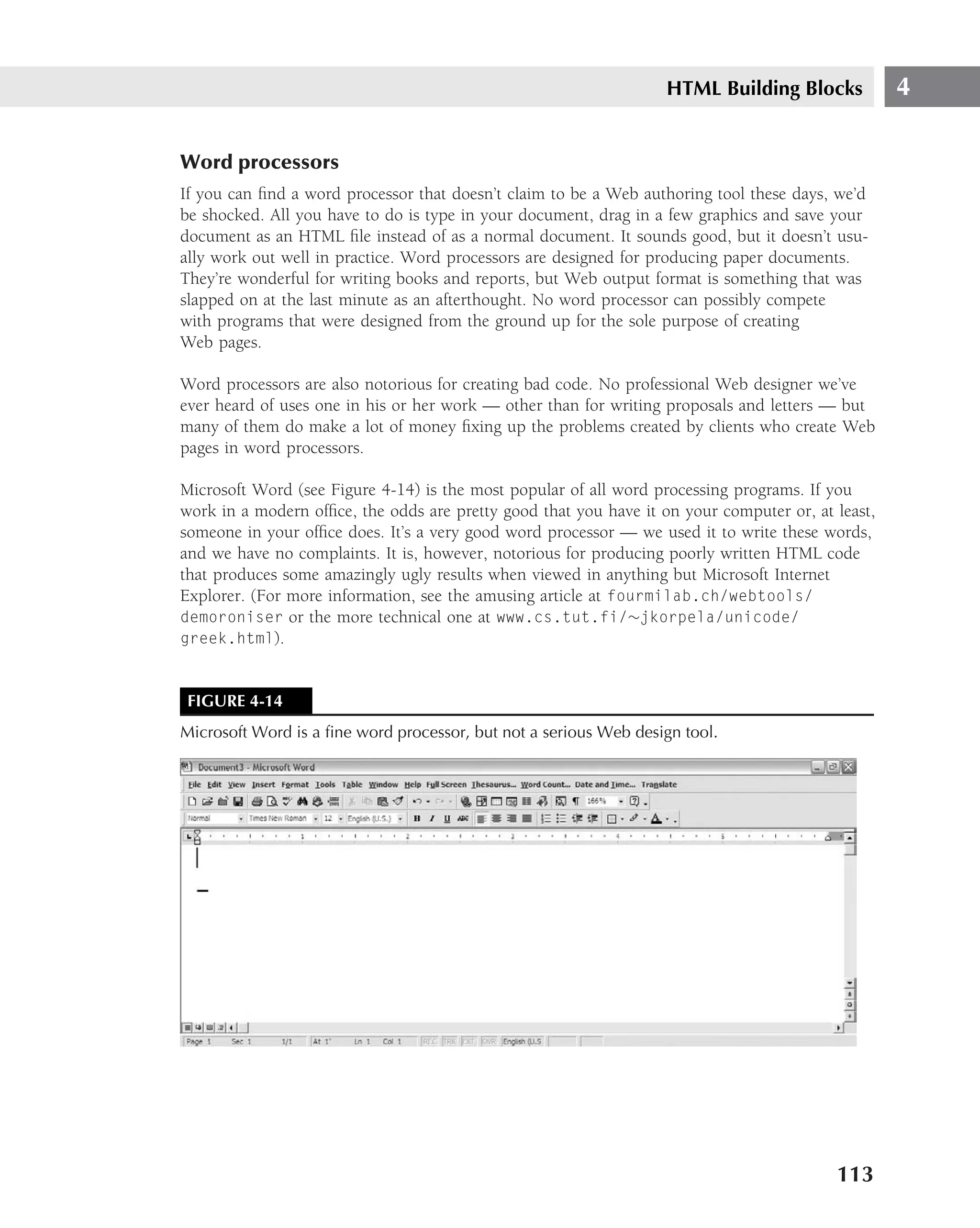 HTML Building Blocks            4

Word processors
If you can ﬁnd a word processor that doesn’t claim to be a Web authoring tool these days, we’d
be shocked. All you have to do is type in your document, drag in a few graphics and save your
document as an HTML ﬁle instead of as a normal document. It sounds good, but it doesn’t usu-
ally work out well in practice. Word processors are designed for producing paper documents.
They’re wonderful for writing books and reports, but Web output format is something that was
slapped on at the last minute as an afterthought. No word processor can possibly compete
with programs that were designed from the ground up for the sole purpose of creating
Web pages.

Word processors are also notorious for creating bad code. No professional Web designer we’ve
ever heard of uses one in his or her work — other than for writing proposals and letters — but
many of them do make a lot of money ﬁxing up the problems created by clients who create Web
pages in word processors.

Microsoft Word (see Figure 4-14) is the most popular of all word processing programs. If you
work in a modern ofﬁce, the odds are pretty good that you have it on your computer or, at least,
someone in your ofﬁce does. It’s a very good word processor — we used it to write these words,
and we have no complaints. It is, however, notorious for producing poorly written HTML code
that produces some amazingly ugly results when viewed in anything but Microsoft Internet
Explorer. (For more information, see the amusing article at fourmilab.ch/webtools/
demoroniser or the more technical one at www.cs.tut.fi/∼jkorpela/unicode/
greek.html).



 FIGURE 4-14
Microsoft Word is a ﬁne word processor, but not a serious Web design tool.




                                                                                          113
 