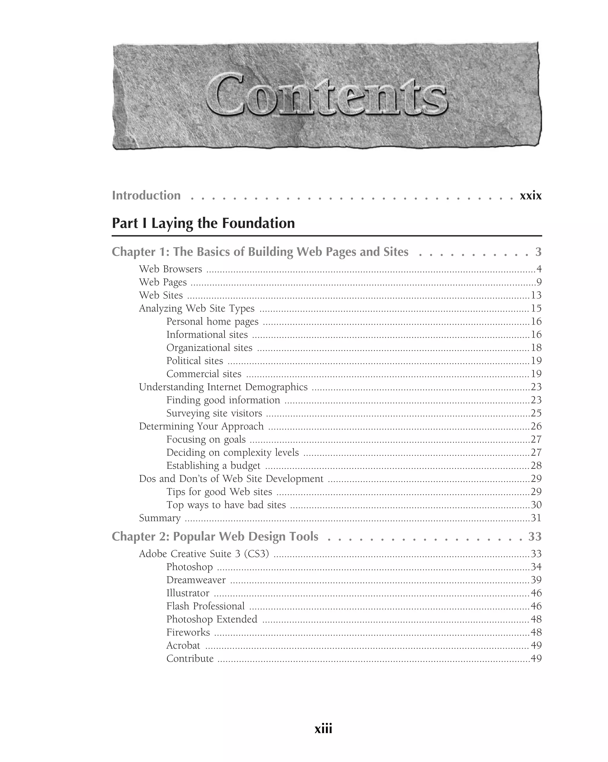 Introduction . . . . . . . . . . . . . . . . . . . . . . . . . . . . . . . xxix

Part I Laying the Foundation
Chapter 1: The Basics of Building Web Pages and Sites . . . . . . . . . . . 3
     Web Browsers ..........................................................................................................................4
     Web Pages ................................................................................................................................9
     Web Sites ...............................................................................................................................13
     Analyzing Web Site Types .................................................................................................... 15
           Personal home pages ...................................................................................................16
           Informational sites .......................................................................................................16
           Organizational sites .....................................................................................................18
           Political sites ................................................................................................................19
           Commercial sites .........................................................................................................19
     Understanding Internet Demographics .................................................................................23
           Finding good information ...........................................................................................23
           Surveying site visitors ..................................................................................................25
     Determining Your Approach .................................................................................................26
           Focusing on goals ........................................................................................................27
           Deciding on complexity levels ....................................................................................27
           Establishing a budget ..................................................................................................28
     Dos and Don’ts of Web Site Development ...........................................................................29
           Tips for good Web sites ..............................................................................................29
           Top ways to have bad sites .........................................................................................30
     Summary ................................................................................................................................31
Chapter 2: Popular Web Design Tools . . . . . . . . . . . . . . . . . . . 33
     Adobe Creative Suite 3 (CS3) ...............................................................................................33
          Photoshop ....................................................................................................................34
          Dreamweaver ...............................................................................................................39
          Illustrator .....................................................................................................................46
          Flash Professional ........................................................................................................46
          Photoshop Extended ...................................................................................................48
          Fireworks .....................................................................................................................48
          Acrobat ........................................................................................................................ 49
          Contribute ....................................................................................................................49




                                                                 xiii
 
