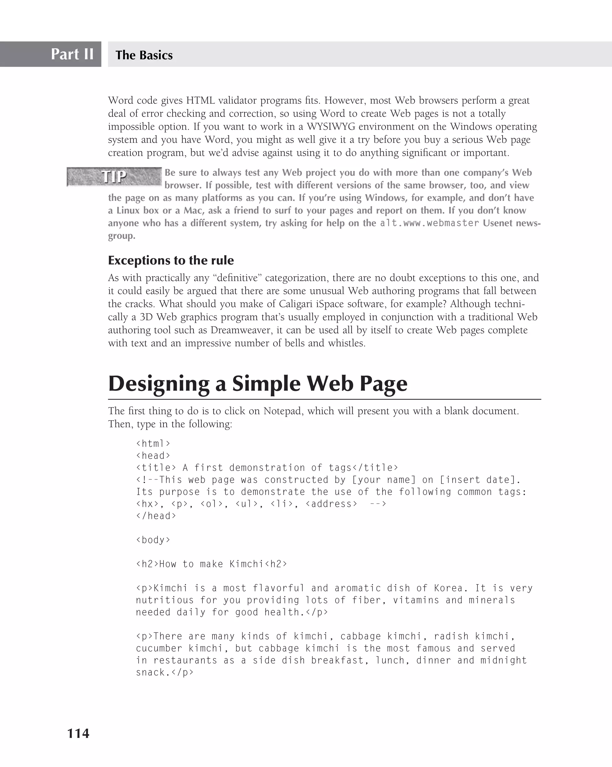Part II    The Basics


          Word code gives HTML validator programs ﬁts. However, most Web browsers perform a great
          deal of error checking and correction, so using Word to create Web pages is not a totally
          impossible option. If you want to work in a WYSIWYG environment on the Windows operating
          system and you have Word, you might as well give it a try before you buy a serious Web page
          creation program, but we’d advise against using it to do anything signiﬁcant or important.
                      Be sure to always test any Web project you do with more than one company’s Web
                      browser. If possible, test with different versions of the same browser, too, and view
          the page on as many platforms as you can. If you’re using Windows, for example, and don’t have
          a Linux box or a Mac, ask a friend to surf to your pages and report on them. If you don’t know
          anyone who has a different system, try asking for help on the alt.www.webmaster Usenet news-
          group.

          Exceptions to the rule
          As with practically any ‘‘deﬁnitive’’ categorization, there are no doubt exceptions to this one, and
          it could easily be argued that there are some unusual Web authoring programs that fall between
          the cracks. What should you make of Caligari iSpace software, for example? Although techni-
          cally a 3D Web graphics program that’s usually employed in conjunction with a traditional Web
          authoring tool such as Dreamweaver, it can be used all by itself to create Web pages complete
          with text and an impressive number of bells and whistles.



          Designing a Simple Web Page
          The ﬁrst thing to do is to click on Notepad, which will present you with a blank document.
          Then, type in the following:
                ‹html›
                ‹head›
                ‹title› A first demonstration of tags‹/title›
                ‹!--This web page was constructed by [your name] on [insert date].
                Its purpose is to demonstrate the use of the following common tags:
                ‹hx›, ‹p›, ‹ol›, ‹ul›, ‹li›, ‹address› --›
                ‹/head›

                ‹body›

                ‹h2›How to make Kimchi‹h2›

                ‹p›Kimchi is a most flavorful and aromatic dish of Korea. It is very
                nutritious for you providing lots of fiber, vitamins and minerals
                needed daily for good health.‹/p›

                ‹p›There are many kinds of kimchi, cabbage kimchi, radish kimchi,
                cucumber kimchi, but cabbage kimchi is the most famous and served
                in restaurants as a side dish breakfast, lunch, dinner and midnight
                snack.‹/p›




  114
 