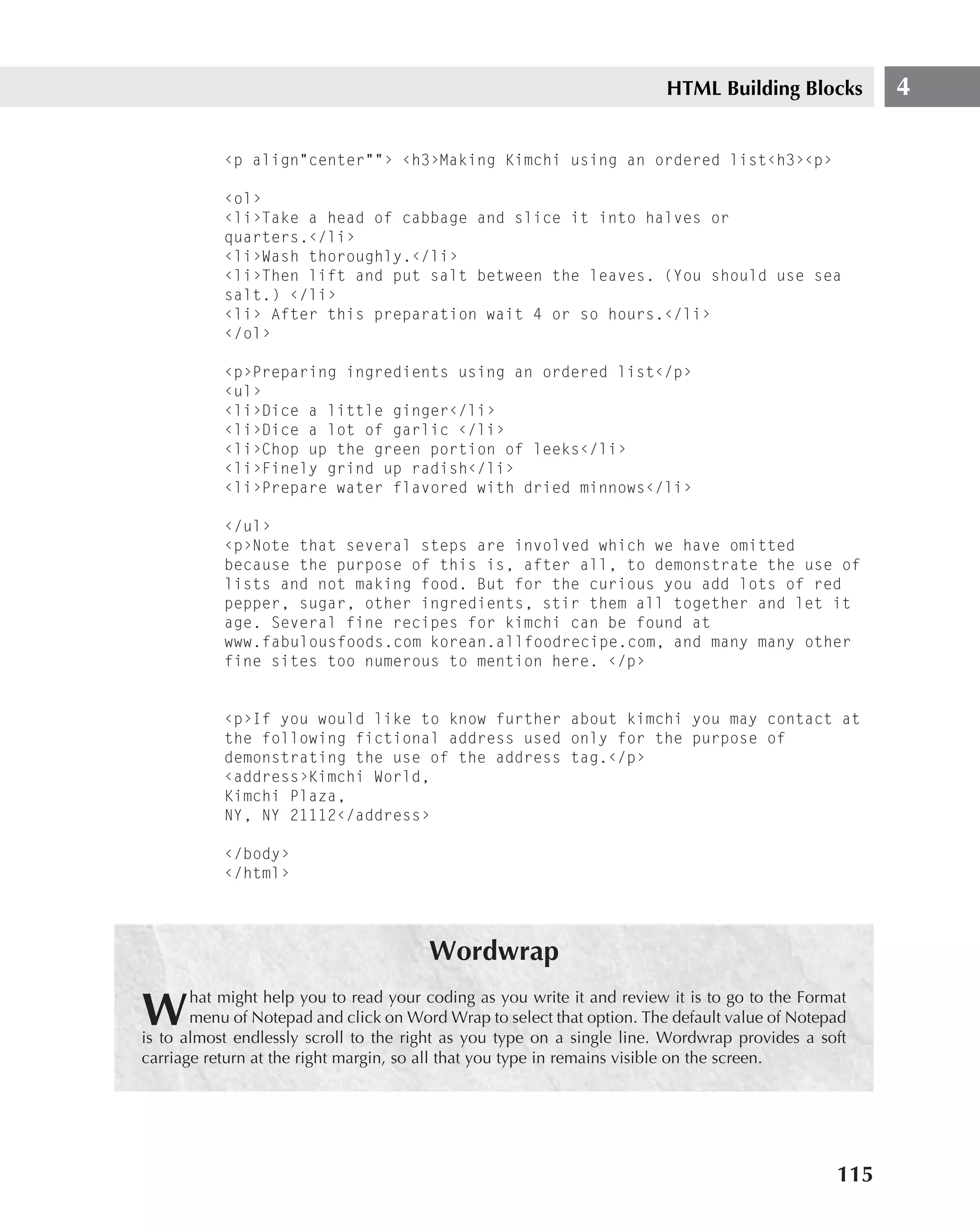 HTML Building Blocks         4

           ‹p align"center""› ‹h3›Making Kimchi using an ordered list‹h3›‹p›

           ‹ol›
           ‹li›Take a head of cabbage and slice it into halves or
           quarters.‹/li›
           ‹li›Wash thoroughly.‹/li›
           ‹li›Then lift and put salt between the leaves. (You should use sea
           salt.) ‹/li›
           ‹li› After this preparation wait 4 or so hours.‹/li›
           ‹/ol›

           ‹p›Preparing ingredients using an ordered list‹/p›
           ‹ul›
           ‹li›Dice a little ginger‹/li›
           ‹li›Dice a lot of garlic ‹/li›
           ‹li›Chop up the green portion of leeks‹/li›
           ‹li›Finely grind up radish‹/li›
           ‹li›Prepare water flavored with dried minnows‹/li›

           ‹/ul›
           ‹p›Note that several steps are involved which we have omitted
           because the purpose of this is, after all, to demonstrate the use of
           lists and not making food. But for the curious you add lots of red
           pepper, sugar, other ingredients, stir them all together and let it
           age. Several fine recipes for kimchi can be found at
           www.fabulousfoods.com korean.allfoodrecipe.com, and many many other
           fine sites too numerous to mention here. ‹/p›


           ‹p›If you would like to know further about kimchi you may contact at
           the following fictional address used only for the purpose of
           demonstrating the use of the address tag.‹/p›
           ‹address›Kimchi World,
           Kimchi Plaza,
           NY, NY 21112‹/address›

           ‹/body›
           ‹/html›




                                       Wordwrap
       hat might help you to read your coding as you write it and review it is to go to the Format
W      menu of Notepad and click on Word Wrap to select that option. The default value of Notepad
is to almost endlessly scroll to the right as you type on a single line. Wordwrap provides a soft
carriage return at the right margin, so all that you type in remains visible on the screen.




                                                                                                115
 