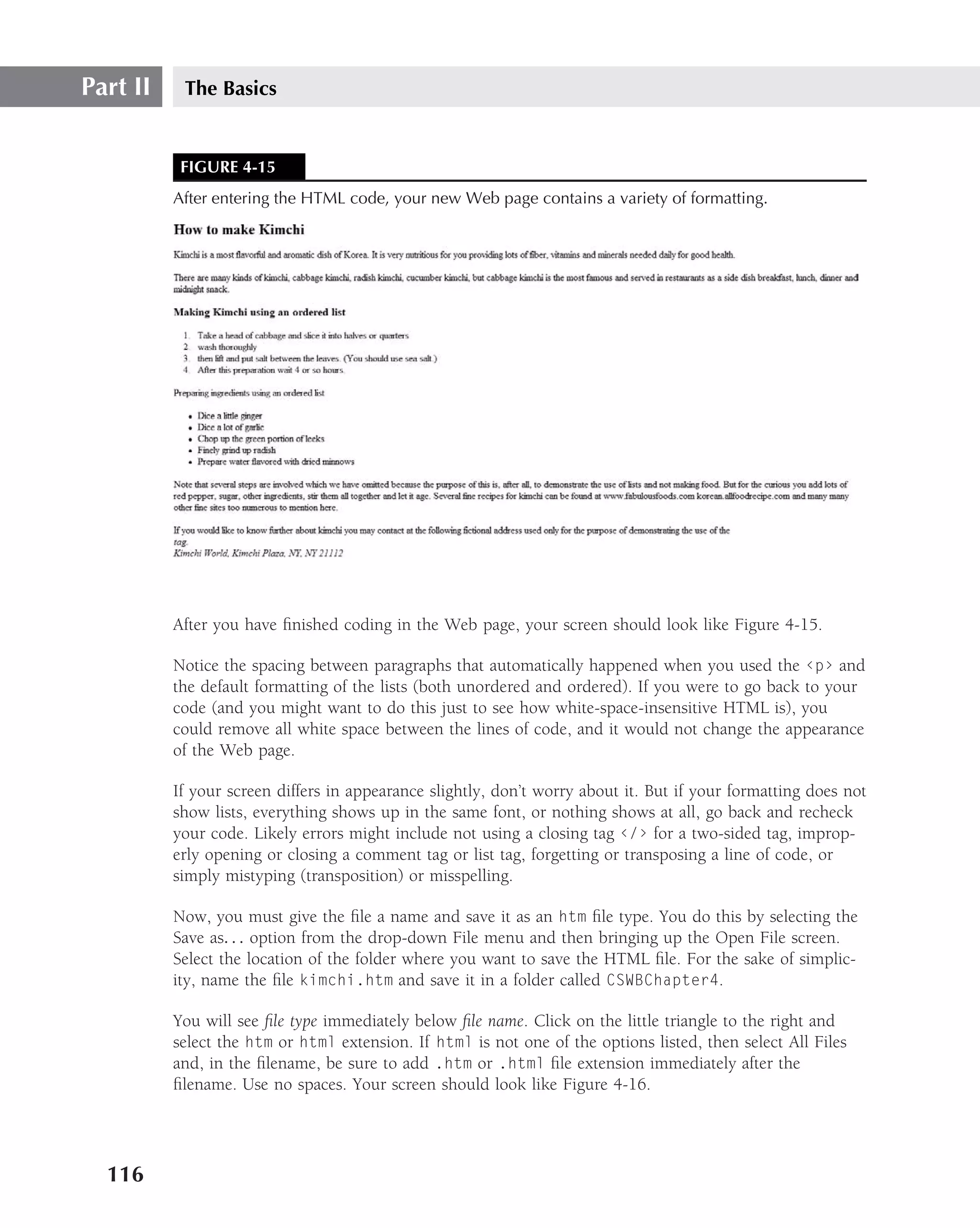 Part II    The Basics


           FIGURE 4-15
          After entering the HTML code, your new Web page contains a variety of formatting.




          After you have ﬁnished coding in the Web page, your screen should look like Figure 4-15.

          Notice the spacing between paragraphs that automatically happened when you used the ‹p› and
          the default formatting of the lists (both unordered and ordered). If you were to go back to your
          code (and you might want to do this just to see how white-space-insensitive HTML is), you
          could remove all white space between the lines of code, and it would not change the appearance
          of the Web page.

          If your screen differs in appearance slightly, don’t worry about it. But if your formatting does not
          show lists, everything shows up in the same font, or nothing shows at all, go back and recheck
          your code. Likely errors might include not using a closing tag ‹/› for a two-sided tag, improp-
          erly opening or closing a comment tag or list tag, forgetting or transposing a line of code, or
          simply mistyping (transposition) or misspelling.

          Now, you must give the ﬁle a name and save it as an htm ﬁle type. You do this by selecting the
          Save as. . . option from the drop-down File menu and then bringing up the Open File screen.
          Select the location of the folder where you want to save the HTML ﬁle. For the sake of simplic-
          ity, name the ﬁle kimchi.htm and save it in a folder called CSWBChapter4.

          You will see ﬁle type immediately below ﬁle name. Click on the little triangle to the right and
          select the htm or html extension. If html is not one of the options listed, then select All Files
          and, in the ﬁlename, be sure to add .htm or .html ﬁle extension immediately after the
          ﬁlename. Use no spaces. Your screen should look like Figure 4-16.




  116
 