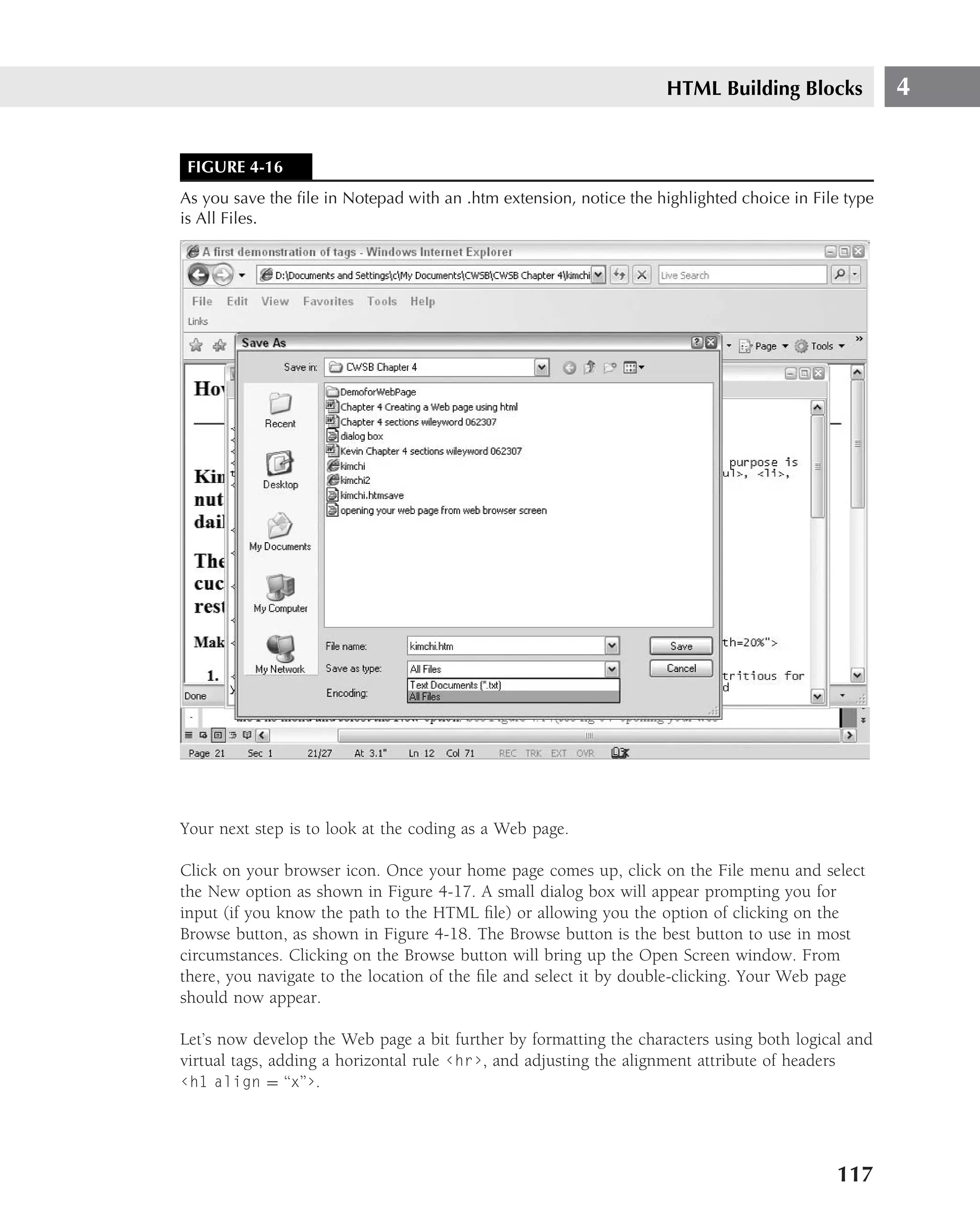 HTML Building Blocks            4


 FIGURE 4-16
As you save the ﬁle in Notepad with an .htm extension, notice the highlighted choice in File type
is All Files.




Your next step is to look at the coding as a Web page.

Click on your browser icon. Once your home page comes up, click on the File menu and select
the New option as shown in Figure 4-17. A small dialog box will appear prompting you for
input (if you know the path to the HTML ﬁle) or allowing you the option of clicking on the
Browse button, as shown in Figure 4-18. The Browse button is the best button to use in most
circumstances. Clicking on the Browse button will bring up the Open Screen window. From
there, you navigate to the location of the ﬁle and select it by double-clicking. Your Web page
should now appear.

Let’s now develop the Web page a bit further by formatting the characters using both logical and
virtual tags, adding a horizontal rule ‹hr›, and adjusting the alignment attribute of headers
‹h1 align = ‘‘x’’›.




                                                                                           117
 