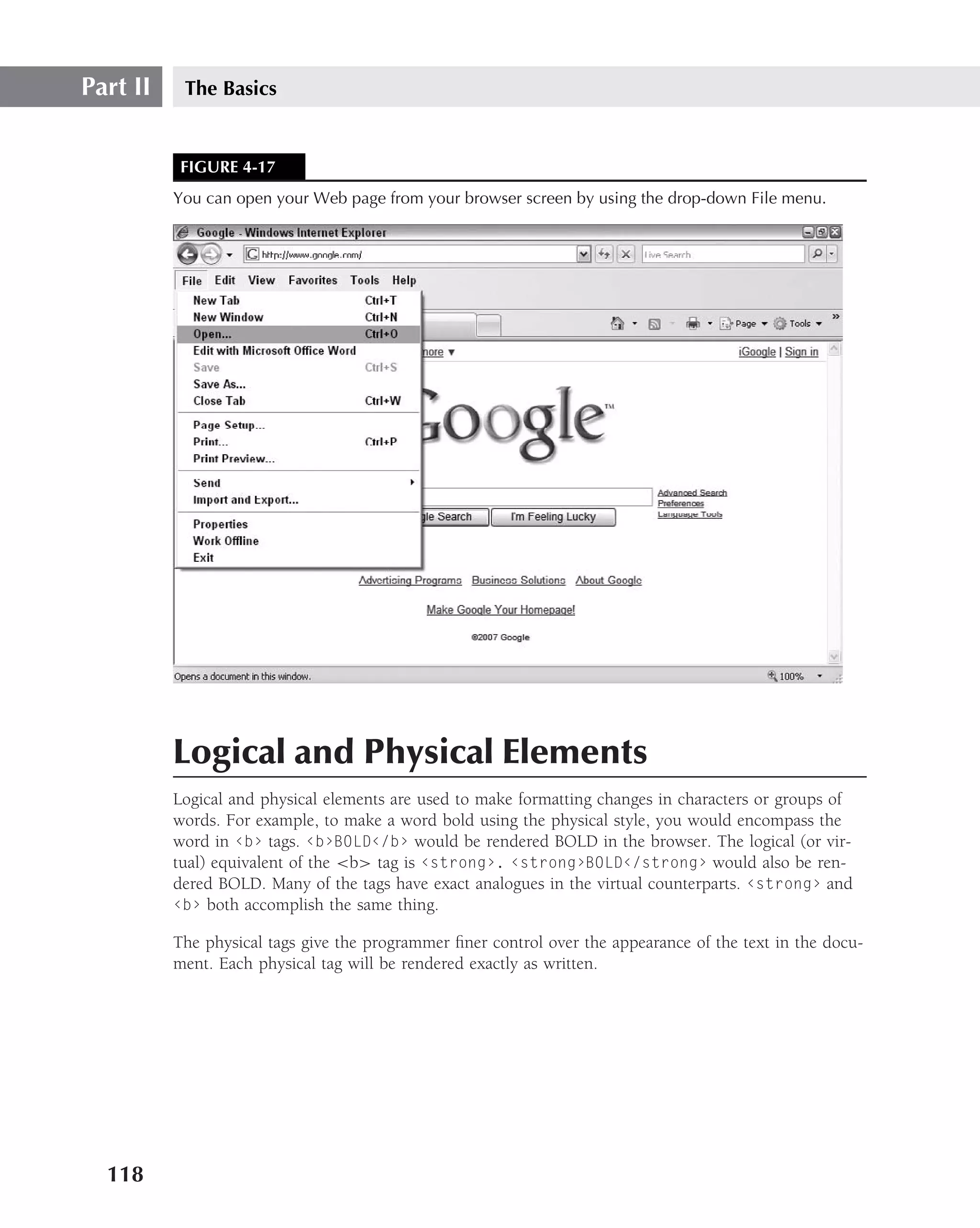 Part II    The Basics


           FIGURE 4-17
          You can open your Web page from your browser screen by using the drop-down File menu.




          Logical and Physical Elements
          Logical and physical elements are used to make formatting changes in characters or groups of
          words. For example, to make a word bold using the physical style, you would encompass the
          word in ‹b› tags. ‹b›BOLD‹/b› would be rendered BOLD in the browser. The logical (or vir-
          tual) equivalent of the <b> tag is ‹strong›. ‹strong›BOLD‹/strong› would also be ren-
          dered BOLD. Many of the tags have exact analogues in the virtual counterparts. ‹strong› and
          ‹b› both accomplish the same thing.

          The physical tags give the programmer ﬁner control over the appearance of the text in the docu-
          ment. Each physical tag will be rendered exactly as written.




  118
 