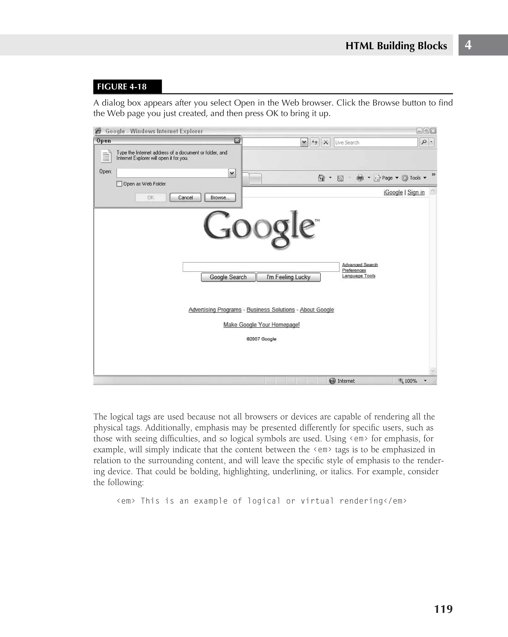 HTML Building Blocks          4


 FIGURE 4-18
A dialog box appears after you select Open in the Web browser. Click the Browse button to ﬁnd
the Web page you just created, and then press OK to bring it up.




The logical tags are used because not all browsers or devices are capable of rendering all the
physical tags. Additionally, emphasis may be presented differently for speciﬁc users, such as
those with seeing difﬁculties, and so logical symbols are used. Using ‹em› for emphasis, for
example, will simply indicate that the content between the ‹em› tags is to be emphasized in
relation to the surrounding content, and will leave the speciﬁc style of emphasis to the render-
ing device. That could be bolding, highlighting, underlining, or italics. For example, consider
the following:

      ‹em› This is an example of logical or virtual rendering‹/em›




                                                                                             119
 
