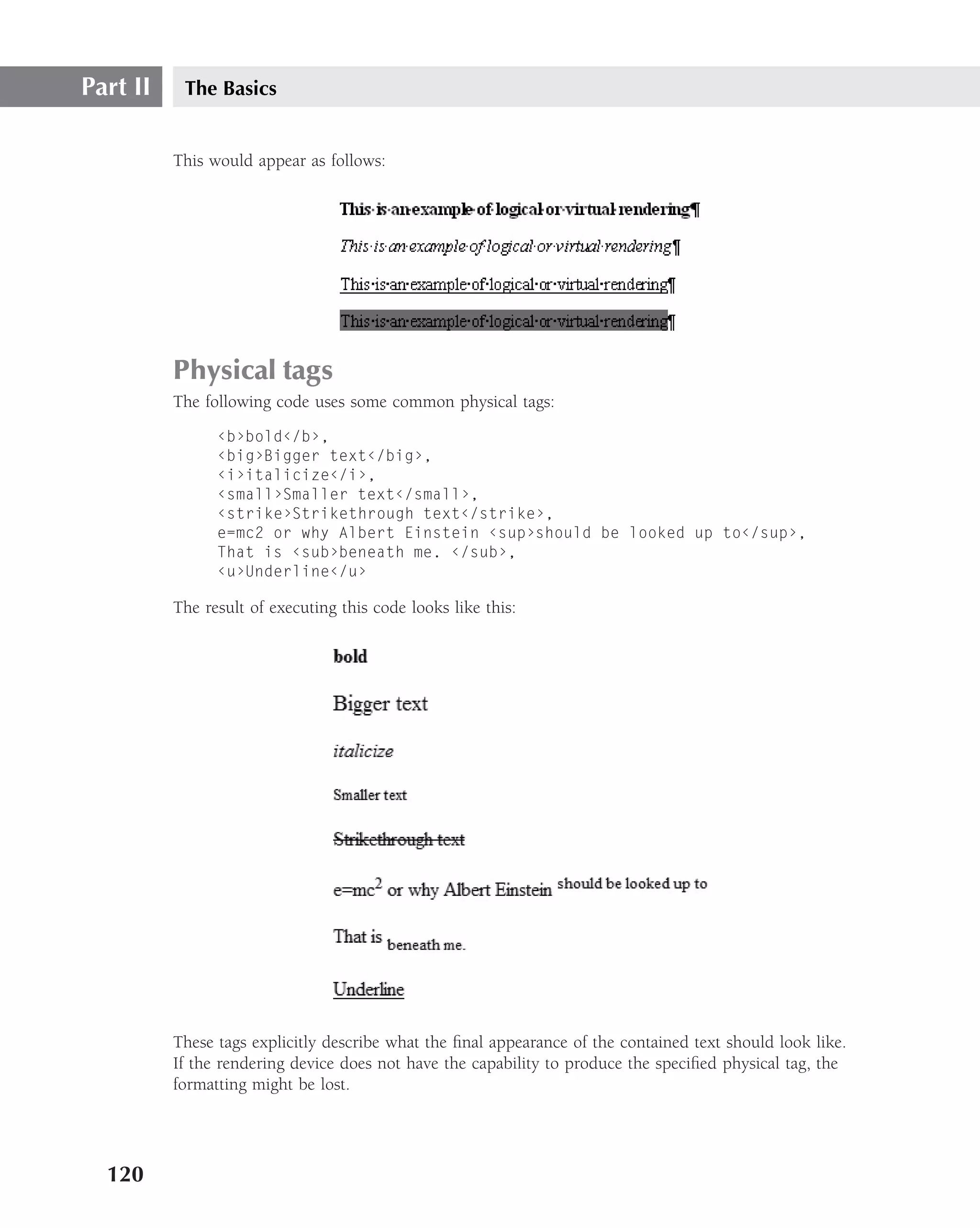 Part II    The Basics


          This would appear as follows:




          Physical tags
          The following code uses some common physical tags:
                ‹b›bold‹/b›,
                ‹big›Bigger text‹/big›,
                ‹i›italicize‹/i›,
                ‹small›Smaller text‹/small›,
                ‹strike›Strikethrough text‹/strike›,
                e=mc2 or why Albert Einstein ‹sup›should be looked up to‹/sup›,
                That is ‹sub›beneath me. ‹/sub›,
                ‹u›Underline‹/u›

          The result of executing this code looks like this:




          These tags explicitly describe what the ﬁnal appearance of the contained text should look like.
          If the rendering device does not have the capability to produce the speciﬁed physical tag, the
          formatting might be lost.




  120
 