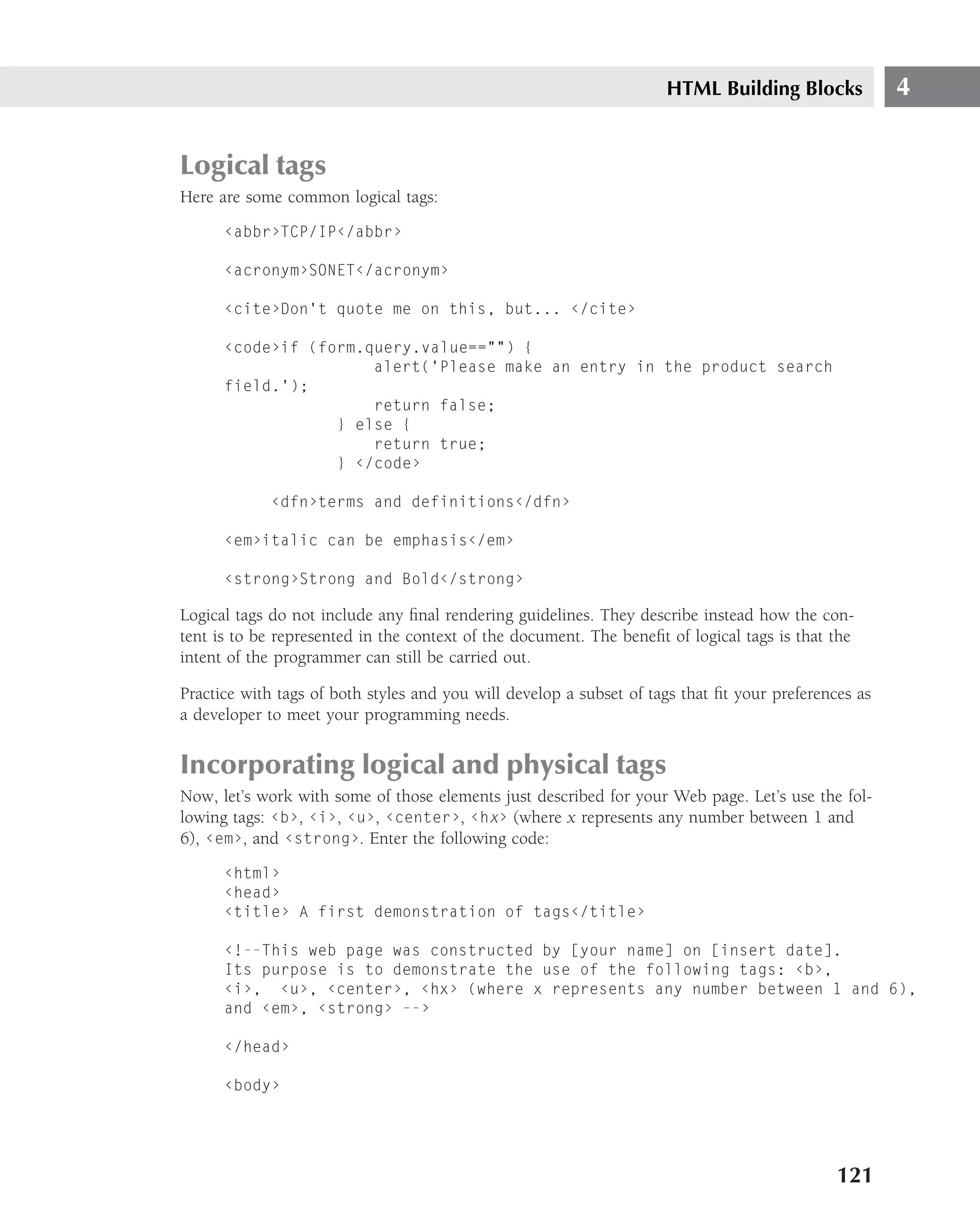 HTML Building Blocks             4


Logical tags
Here are some common logical tags:
      ‹abbr›TCP/IP‹/abbr›

      ‹acronym›SONET‹/acronym›

      ‹cite›Don’t quote me on this, but... ‹/cite›

      ‹code›if (form.query.value=="") {
                      alert(’Please make an entry in the product search
      field.’);
                      return false;
                  } else {
                      return true;
                  } ‹/code›

             ‹dfn›terms and definitions‹/dfn›

      ‹em›italic can be emphasis‹/em›

      ‹strong›Strong and Bold‹/strong›

Logical tags do not include any ﬁnal rendering guidelines. They describe instead how the con-
tent is to be represented in the context of the document. The beneﬁt of logical tags is that the
intent of the programmer can still be carried out.

Practice with tags of both styles and you will develop a subset of tags that ﬁt your preferences as
a developer to meet your programming needs.


Incorporating logical and physical tags
Now, let’s work with some of those elements just described for your Web page. Let’s use the fol-
lowing tags: ‹b›, ‹i›, ‹u›, ‹center›, ‹hx› (where x represents any number between 1 and
6), ‹em›, and ‹strong›. Enter the following code:
      ‹html›
      ‹head›
      ‹title› A first demonstration of tags‹/title›

      ‹!--This web page was constructed by [your name] on [insert date].
      Its purpose is to demonstrate the use of the following tags: ‹b›,
      ‹i›, ‹u›, ‹center›, ‹hx› (where x represents any number between 1 and 6),
      and ‹em›, ‹strong› --›

      ‹/head›

      ‹body›




                                                                                              121
 