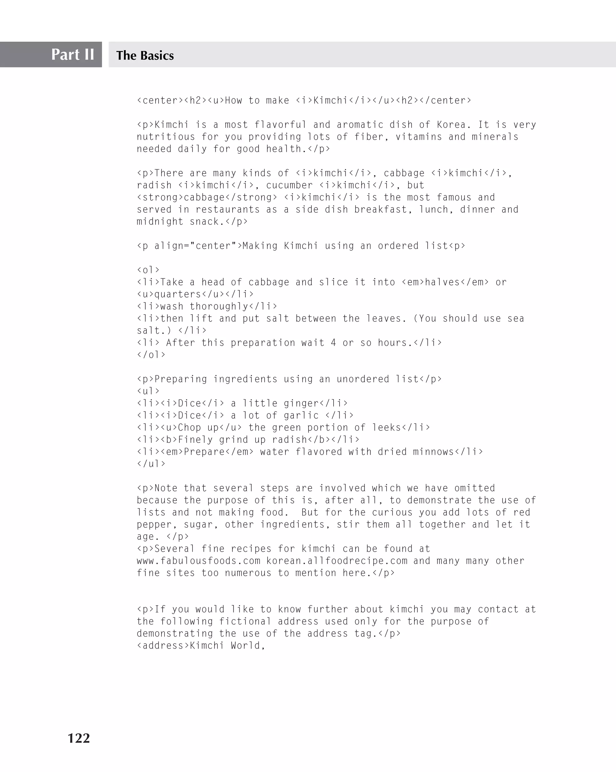 Part II   The Basics


             ‹center›‹h2›‹u›How to make ‹i›Kimchi‹/i›‹/u›‹h2›‹/center›

             ‹p›Kimchi is a most flavorful and aromatic dish of Korea. It is very
             nutritious for you providing lots of fiber, vitamins and minerals
             needed daily for good health.‹/p›

             ‹p›There are many kinds of ‹i›kimchi‹/i›, cabbage ‹i›kimchi‹/i›,
             radish ‹i›kimchi‹/i›, cucumber ‹i›kimchi‹/i›, but
             ‹strong›cabbage‹/strong› ‹i›kimchi‹/i› is the most famous and
             served in restaurants as a side dish breakfast, lunch, dinner and
             midnight snack.‹/p›

             ‹p align="center"›Making Kimchi using an ordered list‹p›

             ‹ol›
             ‹li›Take a head of cabbage and slice it into ‹em›halves‹/em› or
             ‹u›quarters‹/u›‹/li›
             ‹li›wash thoroughly‹/li›
             ‹li›then lift and put salt between the leaves. (You should use sea
             salt.) ‹/li›
             ‹li› After this preparation wait 4 or so hours.‹/li›
             ‹/ol›

             ‹p›Preparing ingredients using an unordered list‹/p›
             ‹ul›
             ‹li›‹i›Dice‹/i› a little ginger‹/li›
             ‹li›‹i›Dice‹/i› a lot of garlic ‹/li›
             ‹li›‹u›Chop up‹/u› the green portion of leeks‹/li›
             ‹li›‹b›Finely grind up radish‹/b›‹/li›
             ‹li›‹em›Prepare‹/em› water flavored with dried minnows‹/li›
             ‹/ul›

             ‹p›Note that several steps are involved which we have omitted
             because the purpose of this is, after all, to demonstrate the use of
             lists and not making food. But for the curious you add lots of red
             pepper, sugar, other ingredients, stir them all together and let it
             age. ‹/p›
             ‹p›Several fine recipes for kimchi can be found at
             www.fabulousfoods.com korean.allfoodrecipe.com and many many other
             fine sites too numerous to mention here.‹/p›


             ‹p›If you would like to know further about kimchi you may contact at
             the following fictional address used only for the purpose of
             demonstrating the use of the address tag.‹/p›
             ‹address›Kimchi World,




  122
 