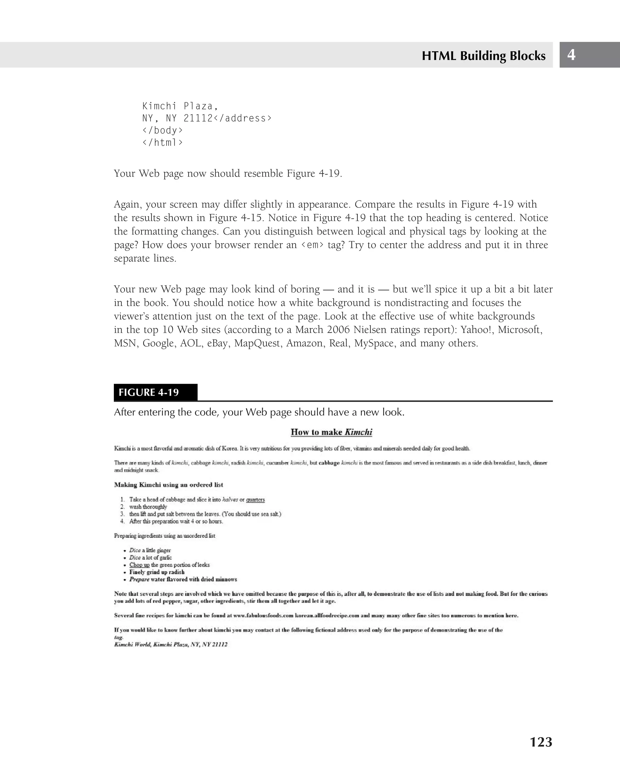 HTML Building Blocks            4


      Kimchi Plaza,
      NY, NY 21112‹/address›
      ‹/body›
      ‹/html›


Your Web page now should resemble Figure 4-19.

Again, your screen may differ slightly in appearance. Compare the results in Figure 4-19 with
the results shown in Figure 4-15. Notice in Figure 4-19 that the top heading is centered. Notice
the formatting changes. Can you distinguish between logical and physical tags by looking at the
page? How does your browser render an ‹em› tag? Try to center the address and put it in three
separate lines.

Your new Web page may look kind of boring — and it is — but we’ll spice it up a bit a bit later
in the book. You should notice how a white background is nondistracting and focuses the
viewer’s attention just on the text of the page. Look at the effective use of white backgrounds
in the top 10 Web sites (according to a March 2006 Nielsen ratings report): Yahoo!, Microsoft,
MSN, Google, AOL, eBay, MapQuest, Amazon, Real, MySpace, and many others.



 FIGURE 4-19
After entering the code, your Web page should have a new look.




                                                                                           123
 