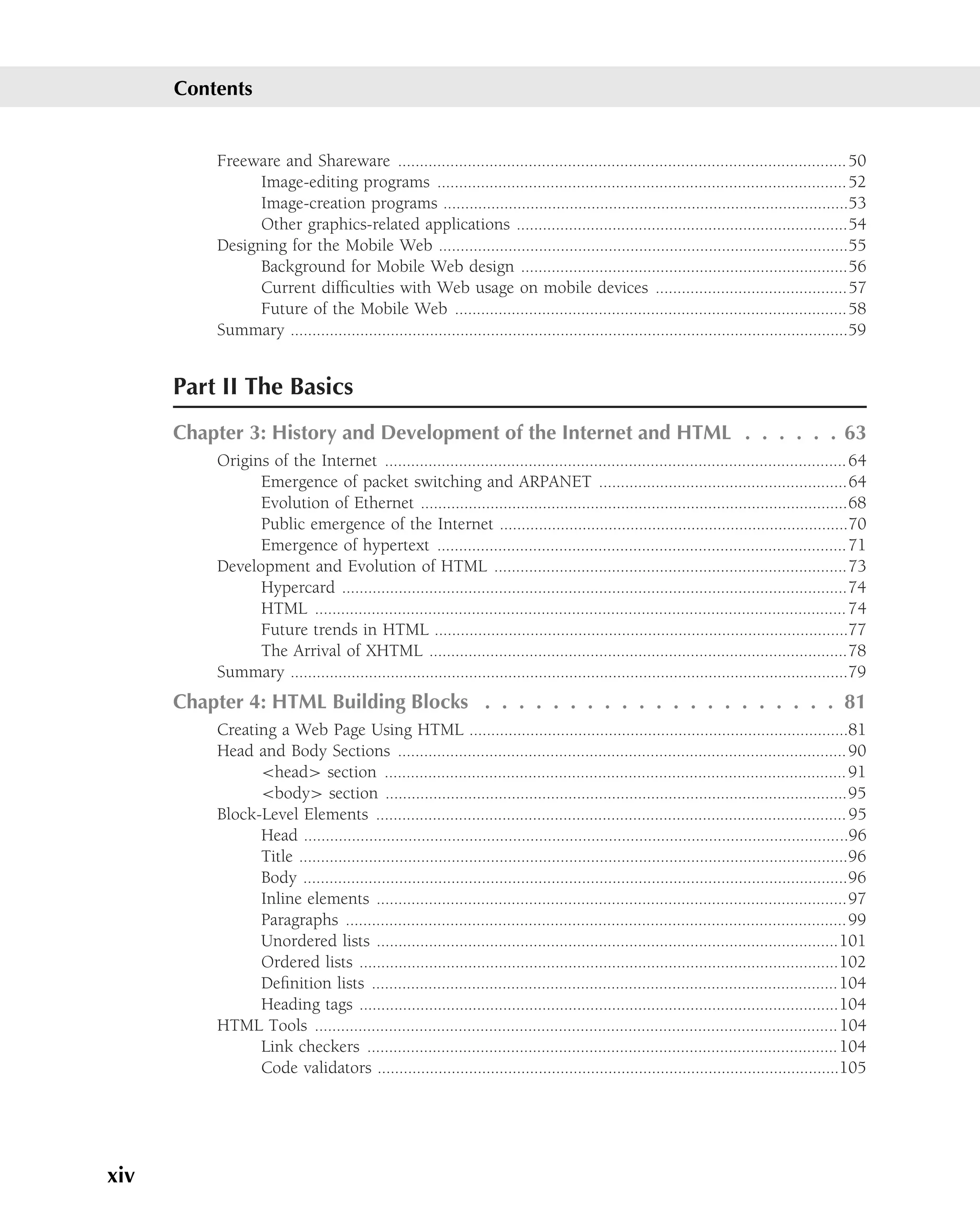 Contents


          Freeware and Shareware ....................................................................................................... 50
                Image-editing programs .............................................................................................. 52
                Image-creation programs .............................................................................................53
                Other graphics-related applications ............................................................................54
          Designing for the Mobile Web ..............................................................................................55
                Background for Mobile Web design ...........................................................................56
                Current difﬁculties with Web usage on mobile devices ............................................57
                Future of the Mobile Web ..........................................................................................58
          Summary ................................................................................................................................59


      Part II The Basics
      Chapter 3: History and Development of the Internet and HTML . . . . . . 63
          Origins of the Internet .......................................................................................................... 64
                Emergence of packet switching and ARPANET .........................................................64
                Evolution of Ethernet ..................................................................................................68
                Public emergence of the Internet ................................................................................70
                Emergence of hypertext .............................................................................................. 71
          Development and Evolution of HTML .................................................................................73
                Hypercard ....................................................................................................................74
                HTML .......................................................................................................................... 74
                Future trends in HTML ...............................................................................................77
                The Arrival of XHTML ................................................................................................78
          Summary ................................................................................................................................79
      Chapter 4: HTML Building Blocks . . . . . . . . . . . . . . . . . . . . . 81
          Creating a Web Page Using HTML .......................................................................................81
          Head and Body Sections ....................................................................................................... 90
                <head> section .......................................................................................................... 91
                <body> section ..........................................................................................................95
          Block-Level Elements ............................................................................................................ 95
                Head .............................................................................................................................96
                Title ..............................................................................................................................96
                Body .............................................................................................................................96
                Inline elements ............................................................................................................97
                Paragraphs ................................................................................................................... 99
                Unordered lists ..........................................................................................................101
                Ordered lists ..............................................................................................................102
                Deﬁnition lists ...........................................................................................................104
                Heading tags ..............................................................................................................104
          HTML Tools ........................................................................................................................ 104
                Link checkers ............................................................................................................ 104
                Code validators ..........................................................................................................105




xiv
 