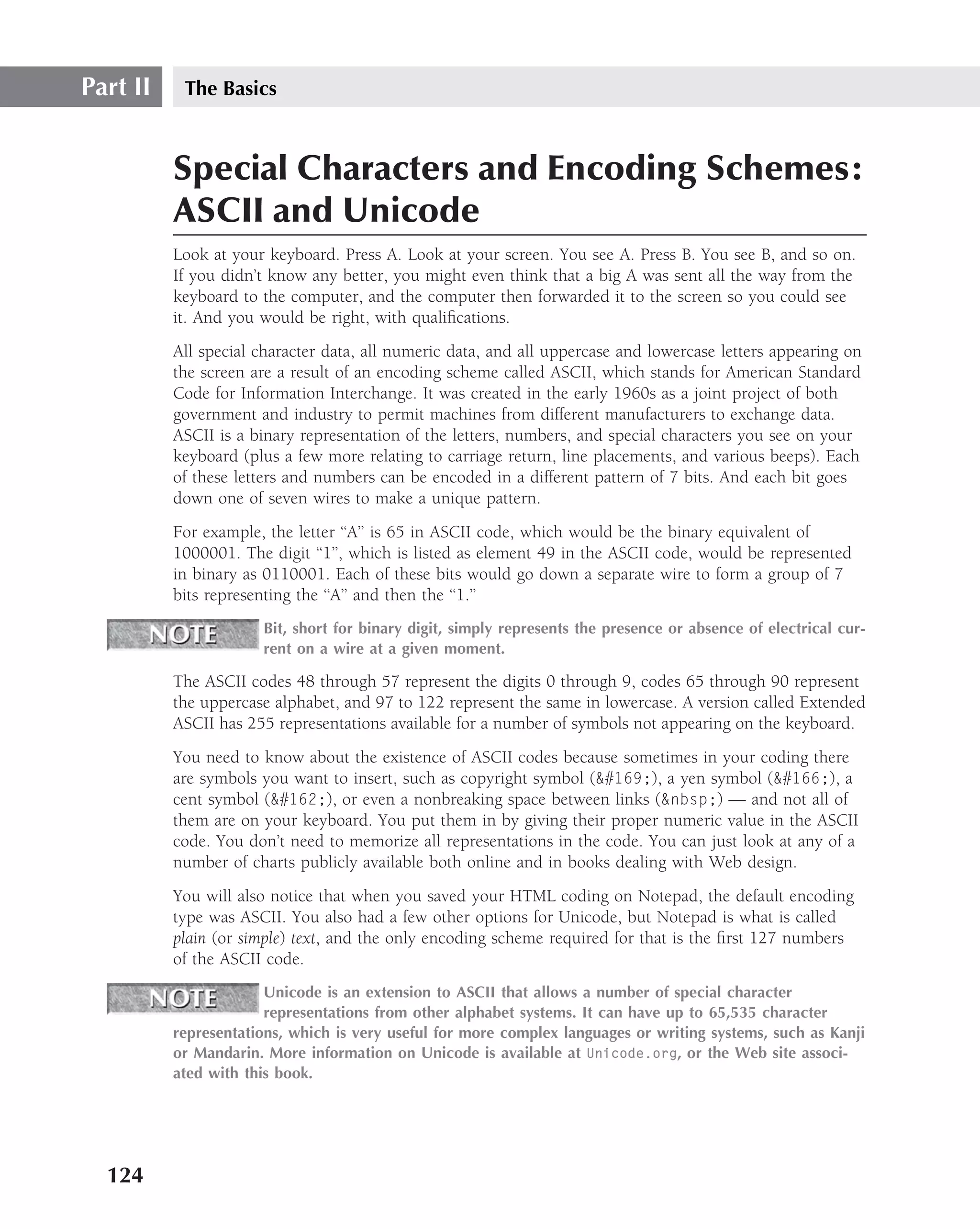 Part II    The Basics



          Special Characters and Encoding Schemes:
          ASCII and Unicode
          Look at your keyboard. Press A. Look at your screen. You see A. Press B. You see B, and so on.
          If you didn’t know any better, you might even think that a big A was sent all the way from the
          keyboard to the computer, and the computer then forwarded it to the screen so you could see
          it. And you would be right, with qualiﬁcations.
          All special character data, all numeric data, and all uppercase and lowercase letters appearing on
          the screen are a result of an encoding scheme called ASCII, which stands for American Standard
          Code for Information Interchange. It was created in the early 1960s as a joint project of both
          government and industry to permit machines from different manufacturers to exchange data.
          ASCII is a binary representation of the letters, numbers, and special characters you see on your
          keyboard (plus a few more relating to carriage return, line placements, and various beeps). Each
          of these letters and numbers can be encoded in a different pattern of 7 bits. And each bit goes
          down one of seven wires to make a unique pattern.
          For example, the letter ‘‘A’’ is 65 in ASCII code, which would be the binary equivalent of
          1000001. The digit ‘‘1’’, which is listed as element 49 in the ASCII code, would be represented
          in binary as 0110001. Each of these bits would go down a separate wire to form a group of 7
          bits representing the ‘‘A’’ and then the ‘‘1.’’
                      Bit, short for binary digit, simply represents the presence or absence of electrical cur-
                      rent on a wire at a given moment.

          The ASCII codes 48 through 57 represent the digits 0 through 9, codes 65 through 90 represent
          the uppercase alphabet, and 97 to 122 represent the same in lowercase. A version called Extended
          ASCII has 255 representations available for a number of symbols not appearing on the keyboard.
          You need to know about the existence of ASCII codes because sometimes in your coding there
          are symbols you want to insert, such as copyright symbol (&#169;), a yen symbol (&#166;), a
          cent symbol (&#162;), or even a nonbreaking space between links (&nbsp;) — and not all of
          them are on your keyboard. You put them in by giving their proper numeric value in the ASCII
          code. You don’t need to memorize all representations in the code. You can just look at any of a
          number of charts publicly available both online and in books dealing with Web design.
          You will also notice that when you saved your HTML coding on Notepad, the default encoding
          type was ASCII. You also had a few other options for Unicode, but Notepad is what is called
          plain (or simple) text, and the only encoding scheme required for that is the ﬁrst 127 numbers
          of the ASCII code.
                       Unicode is an extension to ASCII that allows a number of special character
                       representations from other alphabet systems. It can have up to 65,535 character
          representations, which is very useful for more complex languages or writing systems, such as Kanji
          or Mandarin. More information on Unicode is available at Unicode.org, or the Web site associ-
          ated with this book.




  124
 
