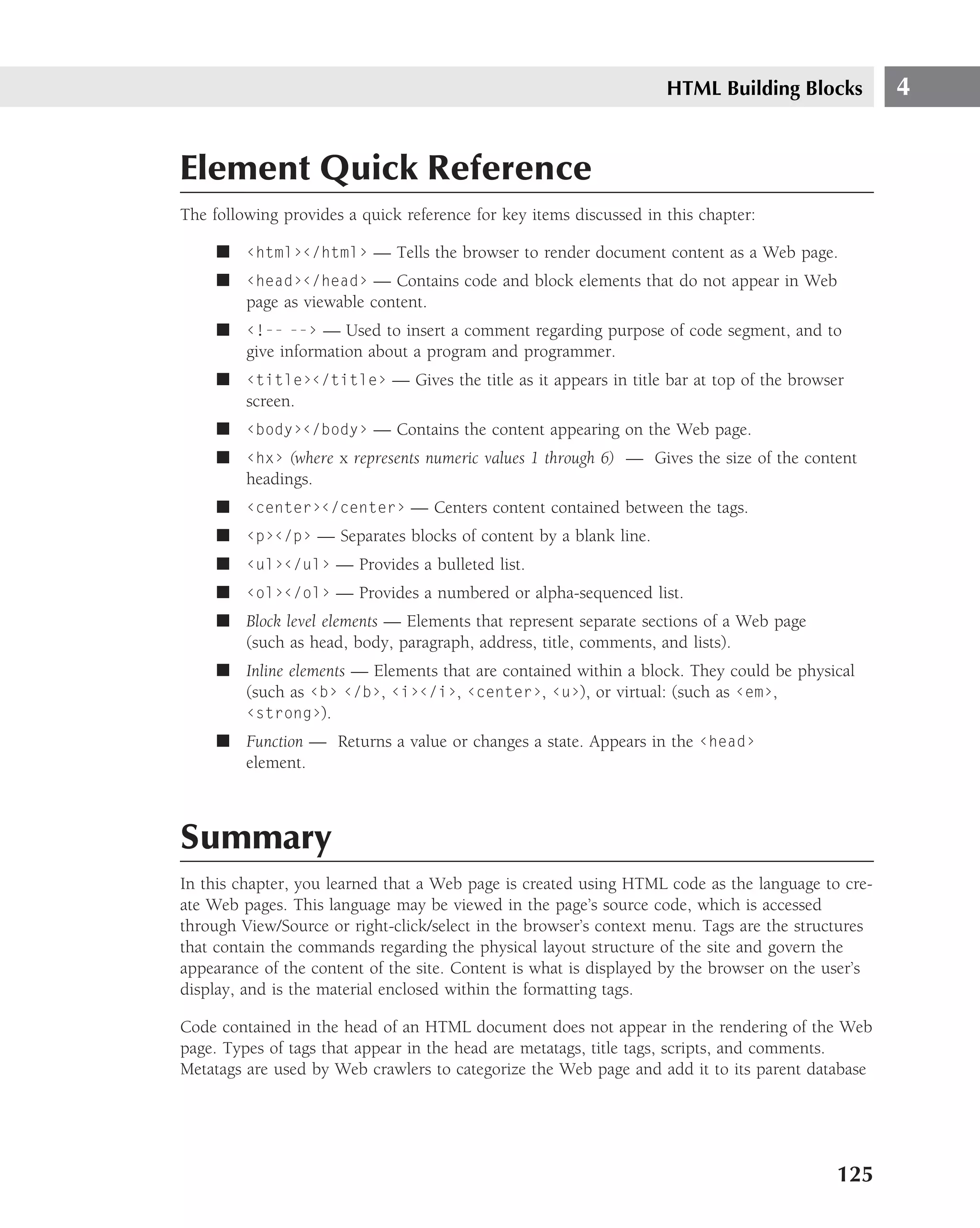 HTML Building Blocks           4


Element Quick Reference
The following provides a quick reference for key items discussed in this chapter:

     ■ ‹html›‹/html› — Tells the browser to render document content as a Web page.
     ■ ‹head›‹/head› — Contains code and block elements that do not appear in Web
       page as viewable content.
     ■ ‹!-- --› — Used to insert a comment regarding purpose of code segment, and to
       give information about a program and programmer.
     ■ ‹title›‹/title› — Gives the title as it appears in title bar at top of the browser
       screen.
     ■ ‹body›‹/body› — Contains the content appearing on the Web page.
     ■ ‹hx› (where x represents numeric values 1 through 6) — Gives the size of the content
       headings.
     ■ ‹center›‹/center› — Centers content contained between the tags.
     ■ ‹p›‹/p› — Separates blocks of content by a blank line.
     ■ ‹ul›‹/ul› — Provides a bulleted list.
     ■ ‹ol›‹/ol› — Provides a numbered or alpha-sequenced list.
     ■ Block level elements — Elements that represent separate sections of a Web page
       (such as head, body, paragraph, address, title, comments, and lists).
     ■ Inline elements — Elements that are contained within a block. They could be physical
       (such as ‹b› ‹/b›, ‹i›‹/i›, ‹center›, ‹u›), or virtual: (such as ‹em›,
       ‹strong›).
     ■ Function — Returns a value or changes a state. Appears in the ‹head›
       element.



Summary
In this chapter, you learned that a Web page is created using HTML code as the language to cre-
ate Web pages. This language may be viewed in the page’s source code, which is accessed
through View/Source or right-click/select in the browser’s context menu. Tags are the structures
that contain the commands regarding the physical layout structure of the site and govern the
appearance of the content of the site. Content is what is displayed by the browser on the user’s
display, and is the material enclosed within the formatting tags.

Code contained in the head of an HTML document does not appear in the rendering of the Web
page. Types of tags that appear in the head are metatags, title tags, scripts, and comments.
Metatags are used by Web crawlers to categorize the Web page and add it to its parent database




                                                                                           125
 