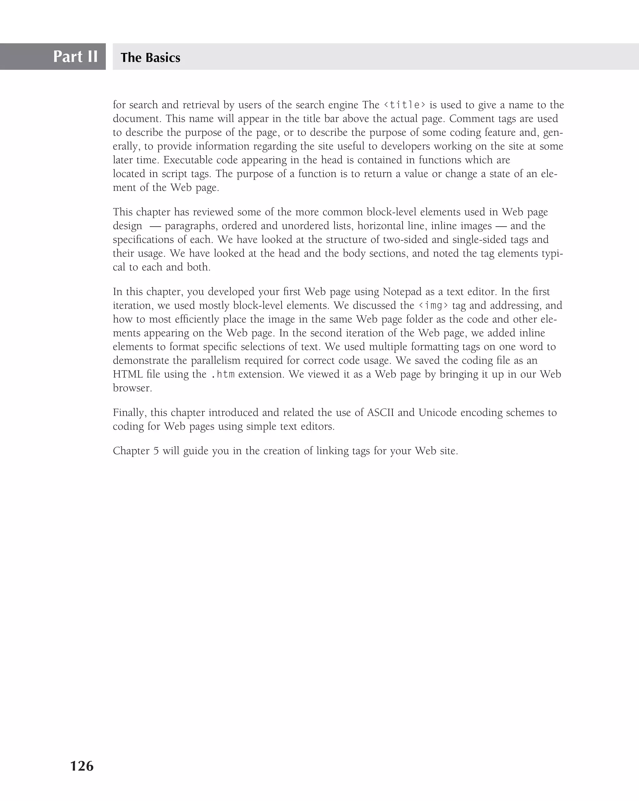 Part II    The Basics


          for search and retrieval by users of the search engine The ‹title› is used to give a name to the
          document. This name will appear in the title bar above the actual page. Comment tags are used
          to describe the purpose of the page, or to describe the purpose of some coding feature and, gen-
          erally, to provide information regarding the site useful to developers working on the site at some
          later time. Executable code appearing in the head is contained in functions which are
          located in script tags. The purpose of a function is to return a value or change a state of an ele-
          ment of the Web page.

          This chapter has reviewed some of the more common block-level elements used in Web page
          design — paragraphs, ordered and unordered lists, horizontal line, inline images — and the
          speciﬁcations of each. We have looked at the structure of two-sided and single-sided tags and
          their usage. We have looked at the head and the body sections, and noted the tag elements typi-
          cal to each and both.

          In this chapter, you developed your ﬁrst Web page using Notepad as a text editor. In the ﬁrst
          iteration, we used mostly block-level elements. We discussed the ‹img› tag and addressing, and
          how to most efﬁciently place the image in the same Web page folder as the code and other ele-
          ments appearing on the Web page. In the second iteration of the Web page, we added inline
          elements to format speciﬁc selections of text. We used multiple formatting tags on one word to
          demonstrate the parallelism required for correct code usage. We saved the coding ﬁle as an
          HTML ﬁle using the .htm extension. We viewed it as a Web page by bringing it up in our Web
          browser.

          Finally, this chapter introduced and related the use of ASCII and Unicode encoding schemes to
          coding for Web pages using simple text editors.

          Chapter 5 will guide you in the creation of linking tags for your Web site.




  126
 