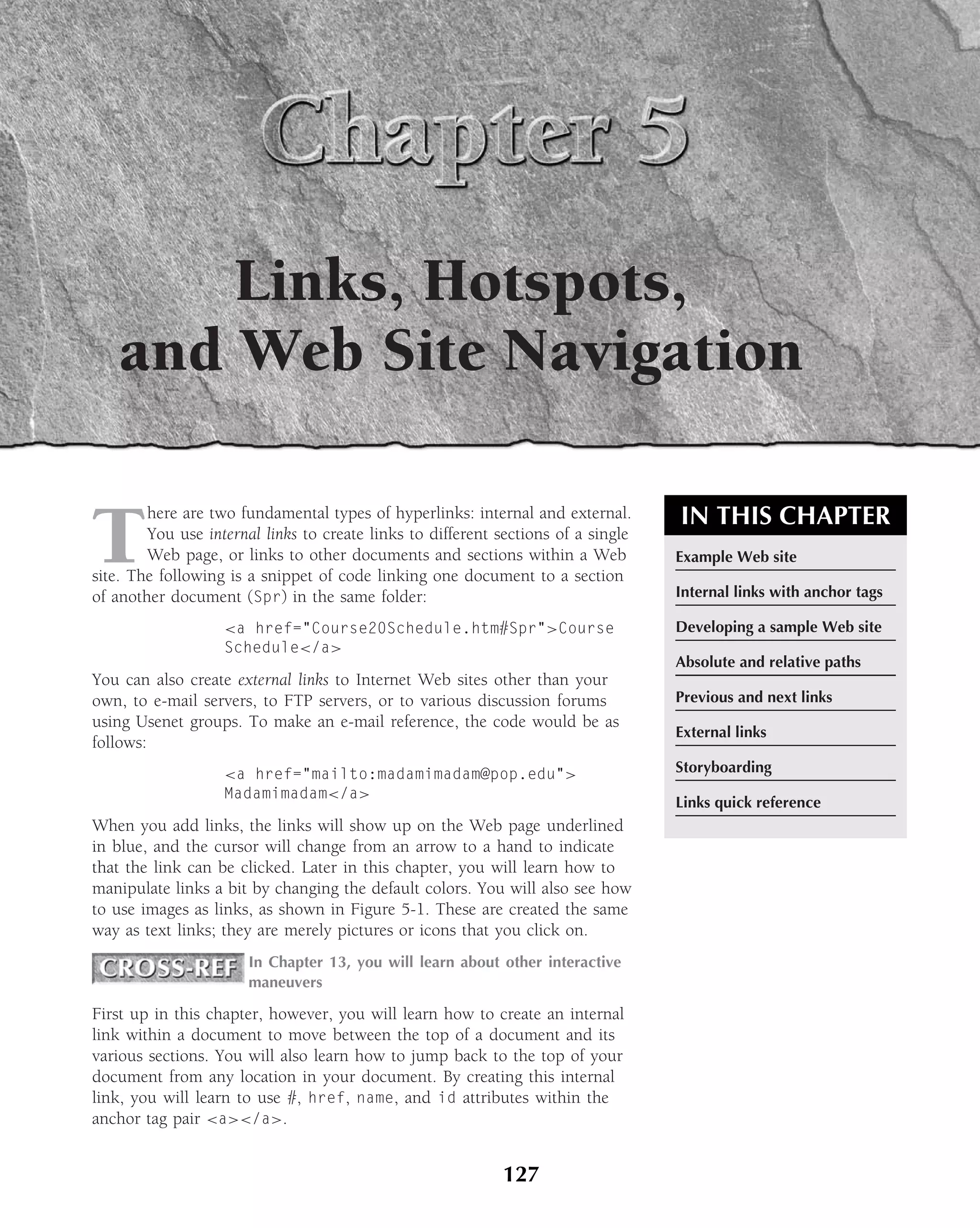 Links, Hotspots,
   and Web Site Navigation


T                                                                                  IN THIS CHAPTER
        here are two fundamental types of hyperlinks: internal and external.
        You use internal links to create links to different sections of a single
        Web page, or links to other documents and sections within a Web            Example Web site
site. The following is a snippet of code linking one document to a section
of another document (Spr) in the same folder:                                      Internal links with anchor tags

                   <a href="Course20Schedule.htm#Spr">Course                       Developing a sample Web site
                   Schedule</a>
                                                                                   Absolute and relative paths
You can also create external links to Internet Web sites other than your
own, to e-mail servers, to FTP servers, or to various discussion forums            Previous and next links
using Usenet groups. To make an e-mail reference, the code would be as
                                                                                   External links
follows:
                   <a href="mailto:madamimadam@pop.edu">                           Storyboarding
                   Madamimadam</a>
                                                                                   Links quick reference
When you add links, the links will show up on the Web page underlined
in blue, and the cursor will change from an arrow to a hand to indicate
that the link can be clicked. Later in this chapter, you will learn how to
manipulate links a bit by changing the default colors. You will also see how
to use images as links, as shown in Figure 5-1. These are created the same
way as text links; they are merely pictures or icons that you click on.
                       In Chapter 13, you will learn about other interactive
                       maneuvers

First up in this chapter, however, you will learn how to create an internal
link within a document to move between the top of a document and its
various sections. You will also learn how to jump back to the top of your
document from any location in your document. By creating this internal
link, you will learn to use #, href, name, and id attributes within the
anchor tag pair <a></a>.


                                                            127
 