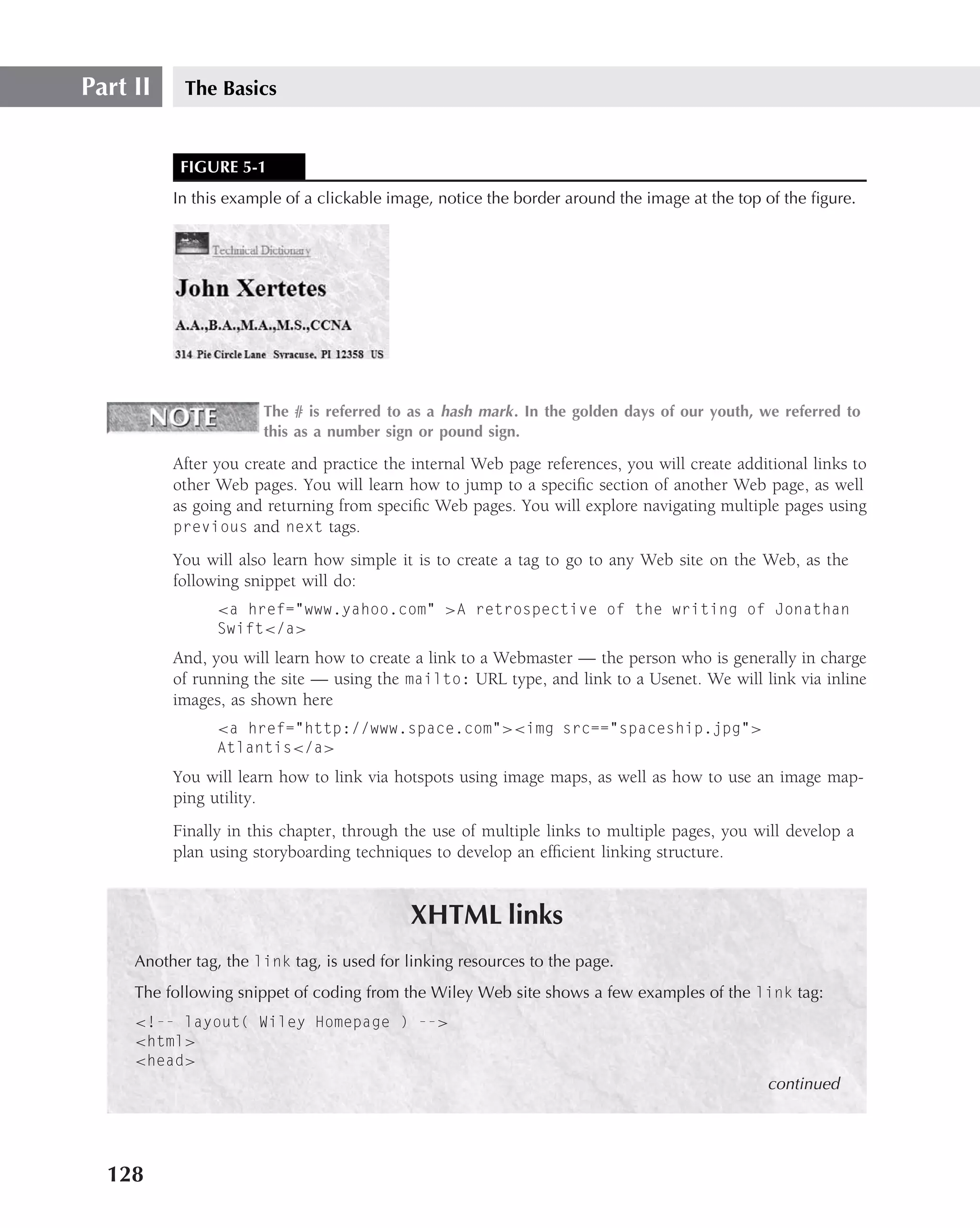Part II     The Basics


           FIGURE 5-1
          In this example of a clickable image, notice the border around the image at the top of the ﬁgure.




                       The # is referred to as a hash mark . In the golden days of our youth, we referred to
                       this as a number sign or pound sign.

          After you create and practice the internal Web page references, you will create additional links to
          other Web pages. You will learn how to jump to a speciﬁc section of another Web page, as well
          as going and returning from speciﬁc Web pages. You will explore navigating multiple pages using
          previous and next tags.

          You will also learn how simple it is to create a tag to go to any Web site on the Web, as the
          following snippet will do:
                <a href="www.yahoo.com" >A retrospective of the writing of Jonathan
                Swift</a>
          And, you will learn how to create a link to a Webmaster — the person who is generally in charge
          of running the site — using the mailto: URL type, and link to a Usenet. We will link via inline
          images, as shown here
                <a href="http://www.space.com"><img src=="spaceship.jpg">
                Atlantis</a>
          You will learn how to link via hotspots using image maps, as well as how to use an image map-
          ping utility.
          Finally in this chapter, through the use of multiple links to multiple pages, you will develop a
          plan using storyboarding techniques to develop an efﬁcient linking structure.


                                            XHTML links
     Another tag, the link tag, is used for linking resources to the page.
     The following snippet of coding from the Wiley Web site shows a few examples of the link tag:
     <!-- layout( Wiley Homepage ) -->
     <html>
     <head>
                                                                                              continued




  128
 
