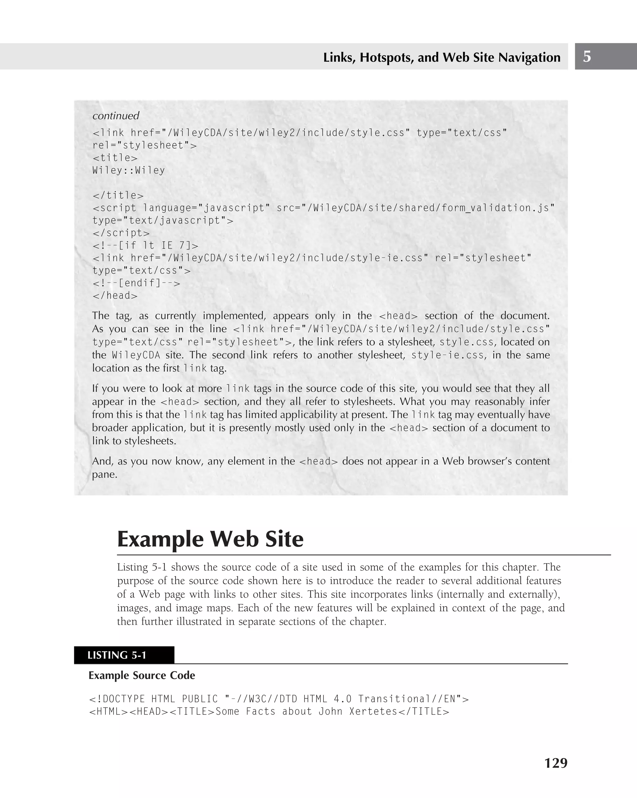 Links, Hotspots, and Web Site Navigation                5


continued
<link href="/WileyCDA/site/wiley2/include/style.css" type="text/css"
rel="stylesheet">
<title>
Wiley::Wiley

</title>
<script language="javascript" src="/WileyCDA/site/shared/form validation.js"
type="text/javascript">
</script>
<!--[if lt IE 7]>
<link href="/WileyCDA/site/wiley2/include/style-ie.css" rel="stylesheet"
type="text/css">
<!--[endif]-->
</head>
The tag, as currently implemented, appears only in the <head> section of the document.
As you can see in the line <link href="/WileyCDA/site/wiley2/include/style.css"
type="text/css" rel="stylesheet">, the link refers to a stylesheet, style.css, located on
the WileyCDA site. The second link refers to another stylesheet, style-ie.css, in the same
location as the ﬁrst link tag.
If you were to look at more link tags in the source code of this site, you would see that they all
appear in the <head> section, and they all refer to stylesheets. What you may reasonably infer
from this is that the link tag has limited applicability at present. The link tag may eventually have
broader application, but it is presently mostly used only in the <head> section of a document to
link to stylesheets.
And, as you now know, any element in the <head> does not appear in a Web browser’s content
pane.




     Example Web Site
     Listing 5-1 shows the source code of a site used in some of the examples for this chapter. The
     purpose of the source code shown here is to introduce the reader to several additional features
     of a Web page with links to other sites. This site incorporates links (internally and externally),
     images, and image maps. Each of the new features will be explained in context of the page, and
     then further illustrated in separate sections of the chapter.

LISTING 5-1
Example Source Code

<!DOCTYPE HTML PUBLIC "-//W3C//DTD HTML 4.0 Transitional//EN">
<HTML><HEAD><TITLE>Some Facts about John Xertetes</TITLE>




                                                                                                   129
 