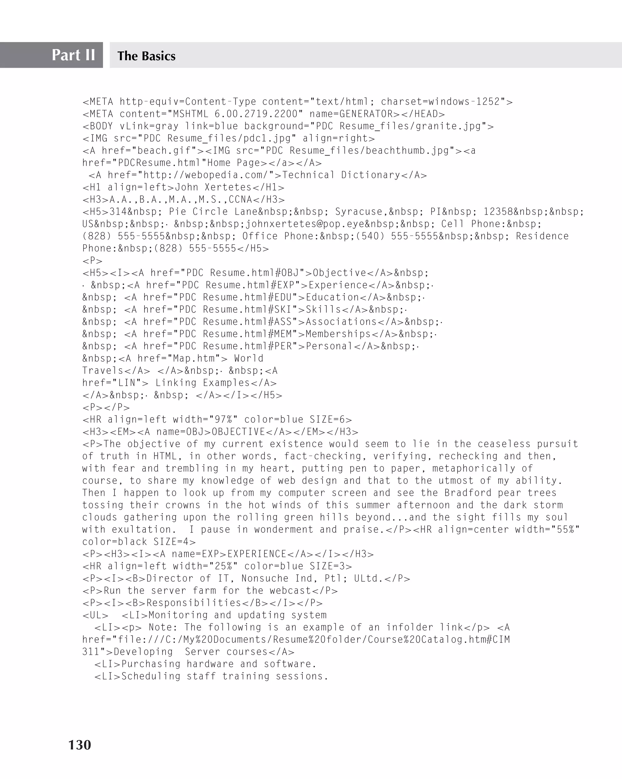 Part II   The Basics


    <META http-equiv=Content-Type content="text/html; charset=windows-1252">
    <META content="MSHTML 6.00.2719.2200" name=GENERATOR></HEAD>
    <BODY vLink=gray link=blue background="PDC Resume files/granite.jpg">
    <IMG src="PDC Resume files/pdc1.jpg" align=right>
    <A href="beach.gif"><IMG src="PDC Resume files/beachthumb.jpg"><a
    href="PDCResume.html"Home Page></a></A>
      <A href="http://webopedia.com/">Technical Dictionary</A>
    <H1 align=left>John Xertetes</H1>
    <H3>A.A.,B.A.,M.A.,M.S.,CCNA</H3>
    <H5>314&nbsp; Pie Circle Lane&nbsp;&nbsp; Syracuse,&nbsp; PI&nbsp; 12358&nbsp;&nbsp;
    US&nbsp;&nbsp;· &nbsp;&nbsp;johnxertetes@pop.eye&nbsp;&nbsp; Cell Phone:&nbsp;
    (828) 555-5555&nbsp;&nbsp; Office Phone:&nbsp;(540) 555-5555&nbsp;&nbsp; Residence
    Phone:&nbsp;(828) 555-5555</H5>
    <P>
    <H5><I><A href="PDC Resume.html#OBJ">Objective</A>&nbsp;
    · &nbsp;<A href="PDC Resume.html#EXP">Experience</A>&nbsp;·
    &nbsp; <A href="PDC Resume.html#EDU">Education</A>&nbsp;·
    &nbsp; <A href="PDC Resume.html#SKI">Skills</A>&nbsp;·
    &nbsp; <A href="PDC Resume.html#ASS">Associations</A>&nbsp;·
    &nbsp; <A href="PDC Resume.html#MEM">Memberships</A>&nbsp;·
    &nbsp; <A href="PDC Resume.html#PER">Personal</A>&nbsp;·
    &nbsp;<A href="Map.htm"> World
    Travels</A> </A>&nbsp;· &nbsp;<A
    href="LIN"> Linking Examples</A>
    </A>&nbsp;· &nbsp; </A></I></H5>
    <P></P>
    <HR align=left width="97%" color=blue SIZE=6>
    <H3><EM><A name=OBJ>OBJECTIVE</A></EM></H3>
    <P>The objective of my current existence would seem to lie in the ceaseless pursuit
    of truth in HTML, in other words, fact-checking, verifying, rechecking and then,
    with fear and trembling in my heart, putting pen to paper, metaphorically of
    course, to share my knowledge of web design and that to the utmost of my ability.
    Then I happen to look up from my computer screen and see the Bradford pear trees
    tossing their crowns in the hot winds of this summer afternoon and the dark storm
    clouds gathering upon the rolling green hills beyond...and the sight fills my soul
    with exultation. I pause in wonderment and praise.</P><HR align=center width="55%"
    color=black SIZE=4>
    <P><H3><I><A name=EXP>EXPERIENCE</A></I></H3>
    <HR align=left width="25%" color=blue SIZE=3>
    <P><I><B>Director of IT, Nonsuche Ind, Ptl; ULtd.</P>
    <P>Run the server farm for the webcast</P>
    <P><I><B>Responsibilities</B></I></P>
    <UL> <LI>Monitoring and updating system
       <LI><p> Note: The following is an example of an infolder link</p> <A
    href="file:///C:/My%20Documents/Resume%20folder/Course%20Catalog.htm#CIM
    311">Developing Server courses</A>
       <LI>Purchasing hardware and software.
       <LI>Scheduling staff training sessions.




  130
 