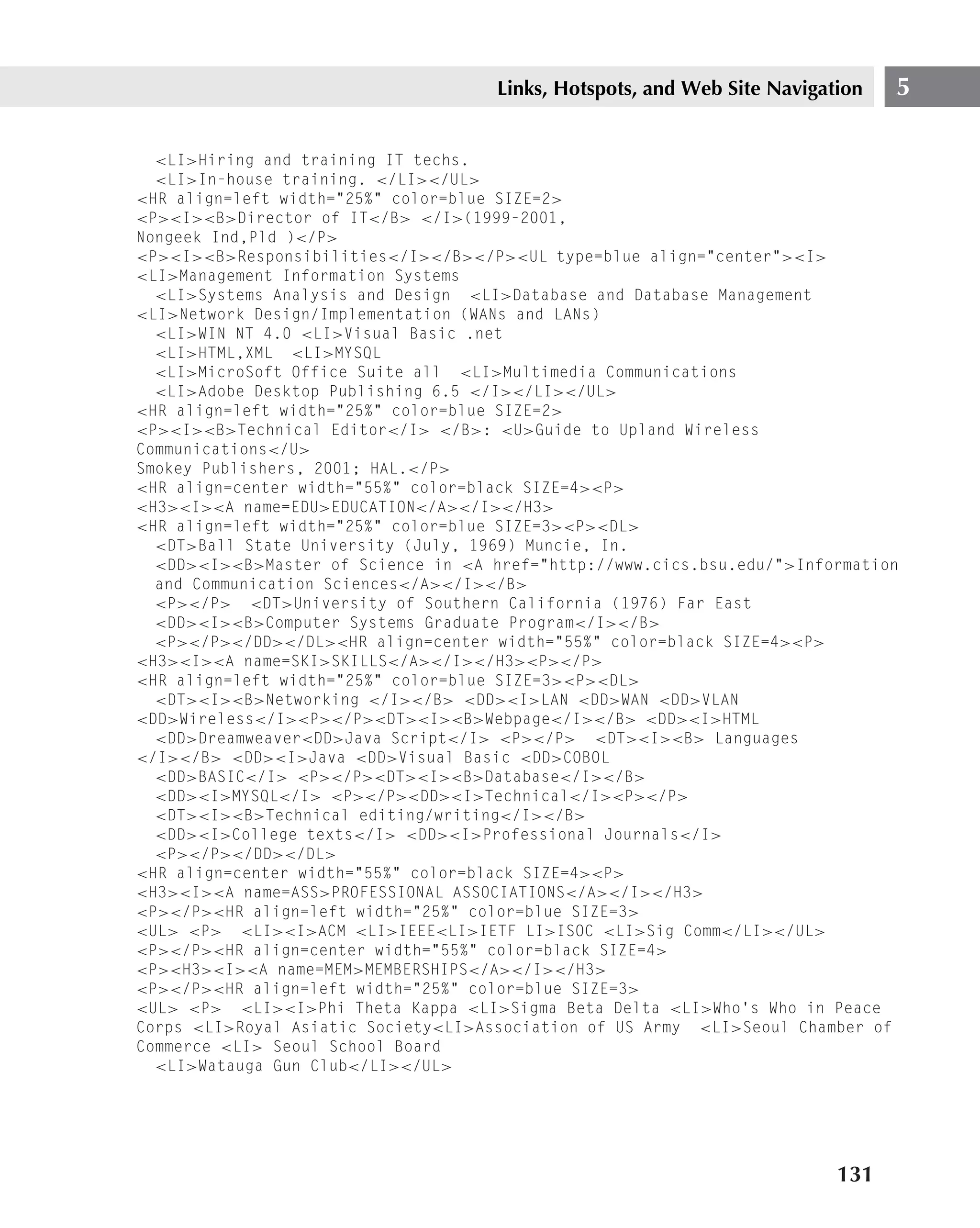 Links, Hotspots, and Web Site Navigation   5

  <LI>Hiring and training IT techs.
  <LI>In-house training. </LI></UL>
<HR align=left width="25%" color=blue SIZE=2>
<P><I><B>Director of IT</B> </I>(1999-2001,
Nongeek Ind,Pld )</P>
<P><I><B>Responsibilities</I></B></P><UL type=blue align="center"><I>
<LI>Management Information Systems
  <LI>Systems Analysis and Design <LI>Database and Database Management
<LI>Network Design/Implementation (WANs and LANs)
  <LI>WIN NT 4.0 <LI>Visual Basic .net
  <LI>HTML,XML <LI>MYSQL
  <LI>MicroSoft Office Suite all <LI>Multimedia Communications
  <LI>Adobe Desktop Publishing 6.5 </I></LI></UL>
<HR align=left width="25%" color=blue SIZE=2>
<P><I><B>Technical Editor</I> </B>: <U>Guide to Upland Wireless
Communications</U>
Smokey Publishers, 2001; HAL.</P>
<HR align=center width="55%" color=black SIZE=4><P>
<H3><I><A name=EDU>EDUCATION</A></I></H3>
<HR align=left width="25%" color=blue SIZE=3><P><DL>
  <DT>Ball State University (July, 1969) Muncie, In.
  <DD><I><B>Master of Science in <A href="http://www.cics.bsu.edu/">Information
  and Communication Sciences</A></I></B>
  <P></P> <DT>University of Southern California (1976) Far East
  <DD><I><B>Computer Systems Graduate Program</I></B>
  <P></P></DD></DL><HR align=center width="55%" color=black SIZE=4><P>
<H3><I><A name=SKI>SKILLS</A></I></H3><P></P>
<HR align=left width="25%" color=blue SIZE=3><P><DL>
  <DT><I><B>Networking </I></B> <DD><I>LAN <DD>WAN <DD>VLAN
<DD>Wireless</I><P></P><DT><I><B>Webpage</I></B> <DD><I>HTML
  <DD>Dreamweaver<DD>Java Script</I> <P></P> <DT><I><B> Languages
</I></B> <DD><I>Java <DD>Visual Basic <DD>COBOL
  <DD>BASIC</I> <P></P><DT><I><B>Database</I></B>
  <DD><I>MYSQL</I> <P></P><DD><I>Technical</I><P></P>
  <DT><I><B>Technical editing/writing</I></B>
  <DD><I>College texts</I> <DD><I>Professional Journals</I>
  <P></P></DD></DL>
<HR align=center width="55%" color=black SIZE=4><P>
<H3><I><A name=ASS>PROFESSIONAL ASSOCIATIONS</A></I></H3>
<P></P><HR align=left width="25%" color=blue SIZE=3>
<UL> <P> <LI><I>ACM <LI>IEEE<LI>IETF LI>ISOC <LI>Sig Comm</LI></UL>
<P></P><HR align=center width="55%" color=black SIZE=4>
<P><H3><I><A name=MEM>MEMBERSHIPS</A></I></H3>
<P></P><HR align=left width="25%" color=blue SIZE=3>
<UL> <P> <LI><I>Phi Theta Kappa <LI>Sigma Beta Delta <LI>Who’s Who in Peace
Corps <LI>Royal Asiatic Society<LI>Association of US Army <LI>Seoul Chamber of
Commerce <LI> Seoul School Board
  <LI>Watauga Gun Club</LI></UL>




                                                                          131
 