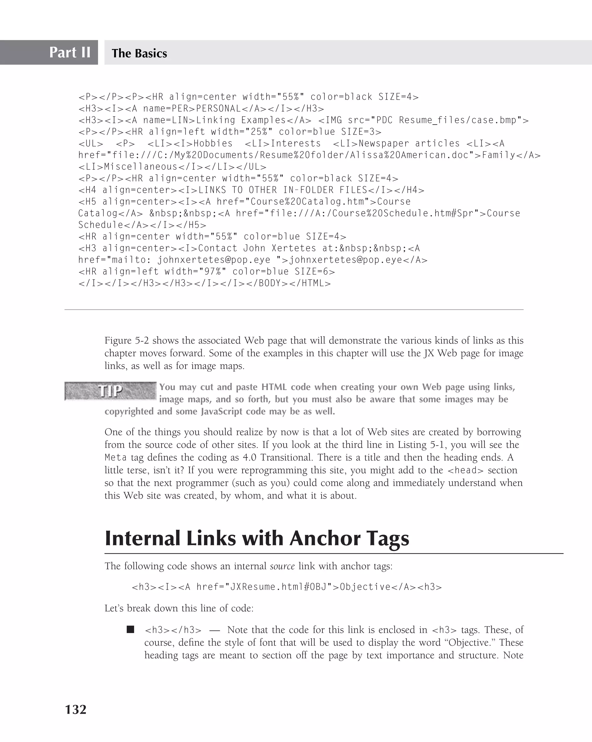 Part II    The Basics


    <P></P><P><HR align=center width="55%" color=black SIZE=4>
    <H3><I><A name=PER>PERSONAL</A></I></H3>
    <H3><I><A name=LIN>Linking Examples</A> <IMG src="PDC Resume files/case.bmp">
    <P></P><HR align=left width="25%" color=blue SIZE=3>
    <UL> <P> <LI><I>Hobbies <LI>Interests <LI>Newspaper articles <LI><A
    href="file:///C:/My%20Documents/Resume%20folder/Alissa%20American.doc">Family</A>
    <LI>Miscellaneous</I></LI></UL>
    <P></P><HR align=center width="55%" color=black SIZE=4>
    <H4 align=center><I>LINKS TO OTHER IN-FOLDER FILES</I></H4>
    <H5 align=center><I><A href="Course%20Catalog.htm">Course
    Catalog</A> &nbsp;&nbsp;<A href="file:///A:/Course%20Schedule.htm#Spr">Course
    Schedule</A></I></H5>
    <HR align=center width="55%" color=blue SIZE=4>
    <H3 align=center><I>Contact John Xertetes at:&nbsp;&nbsp;<A
    href="mailto: johnxertetes@pop.eye ">johnxertetes@pop.eye</A>
    <HR align=left width="97%" color=blue SIZE=6>
    </I></I></H3></H3></I></I></BODY></HTML>




          Figure 5-2 shows the associated Web page that will demonstrate the various kinds of links as this
          chapter moves forward. Some of the examples in this chapter will use the JX Web page for image
          links, as well as for image maps.
                      You may cut and paste HTML code when creating your own Web page using links,
                      image maps, and so forth, but you must also be aware that some images may be
          copyrighted and some JavaScript code may be as well.

          One of the things you should realize by now is that a lot of Web sites are created by borrowing
          from the source code of other sites. If you look at the third line in Listing 5-1, you will see the
          Meta tag deﬁnes the coding as 4.0 Transitional. There is a title and then the heading ends. A
          little terse, isn’t it? If you were reprogramming this site, you might add to the <head> section
          so that the next programmer (such as you) could come along and immediately understand when
          this Web site was created, by whom, and what it is about.



          Internal Links with Anchor Tags
          The following code shows an internal source link with anchor tags:
                <h3><I><A href="JXResume.html#OBJ">Objective</A><h3>

          Let’s break down this line of code:

               ■ <h3></h3> — Note that the code for this link is enclosed in <h3> tags. These, of
                 course, deﬁne the style of font that will be used to display the word ‘‘Objective.’’ These
                 heading tags are meant to section off the page by text importance and structure. Note




  132
 