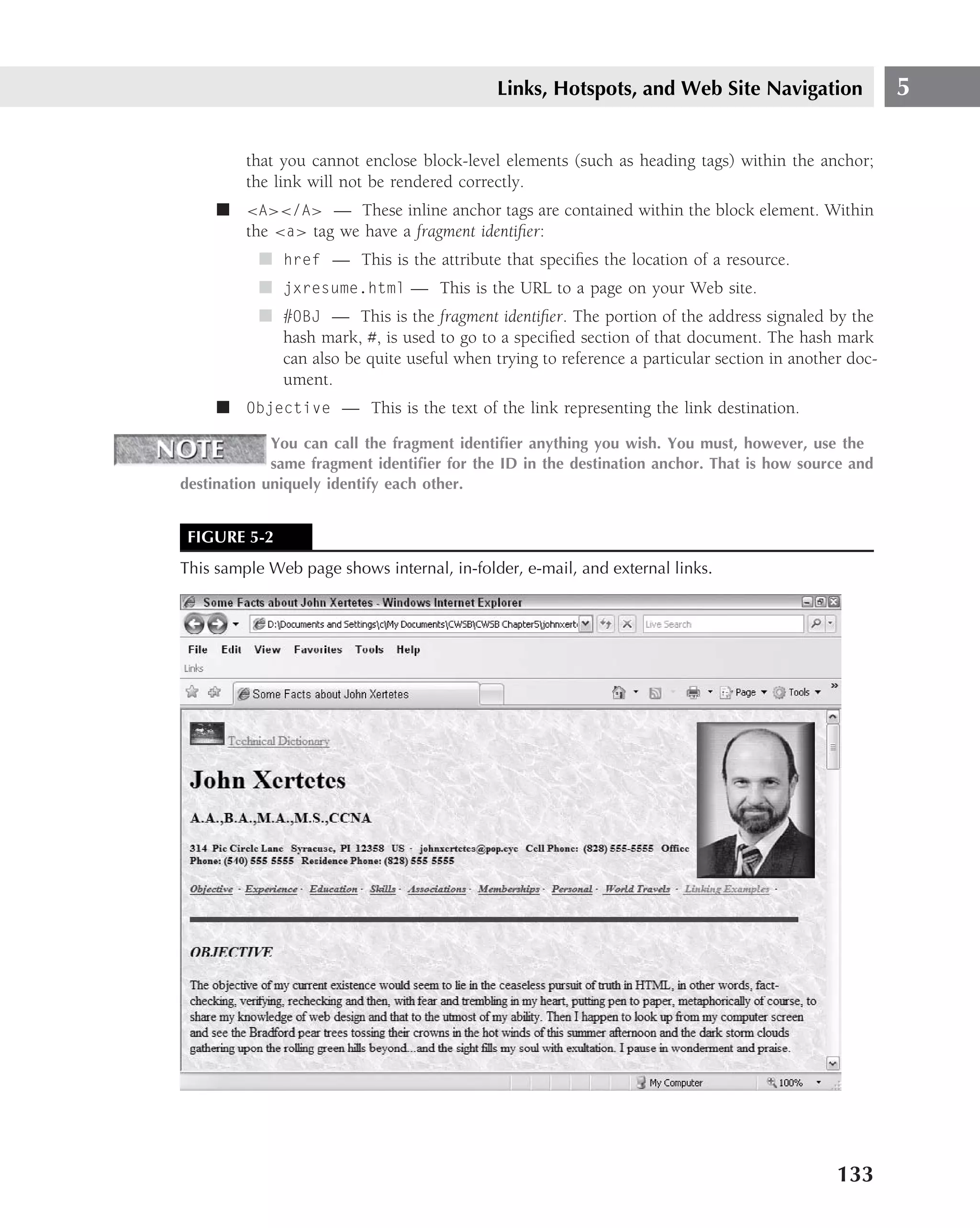 Links, Hotspots, and Web Site Navigation                  5

         that you cannot enclose block-level elements (such as heading tags) within the anchor;
         the link will not be rendered correctly.
     ■ <A></A> — These inline anchor tags are contained within the block element. Within
       the <a> tag we have a fragment identiﬁer:
           ■ href — This is the attribute that speciﬁes the location of a resource.
           ■ jxresume.html — This is the URL to a page on your Web site.
           ■ #OBJ — This is the fragment identiﬁer. The portion of the address signaled by the
             hash mark, #, is used to go to a speciﬁed section of that document. The hash mark
             can also be quite useful when trying to reference a particular section in another doc-
             ument.
     ■ Objective — This is the text of the link representing the link destination.

             You can call the fragment identiﬁer anything you wish. You must, however, use the
             same fragment identiﬁer for the ID in the destination anchor. That is how source and
destination uniquely identify each other.


 FIGURE 5-2
This sample Web page shows internal, in-folder, e-mail, and external links.




                                                                                             133
 