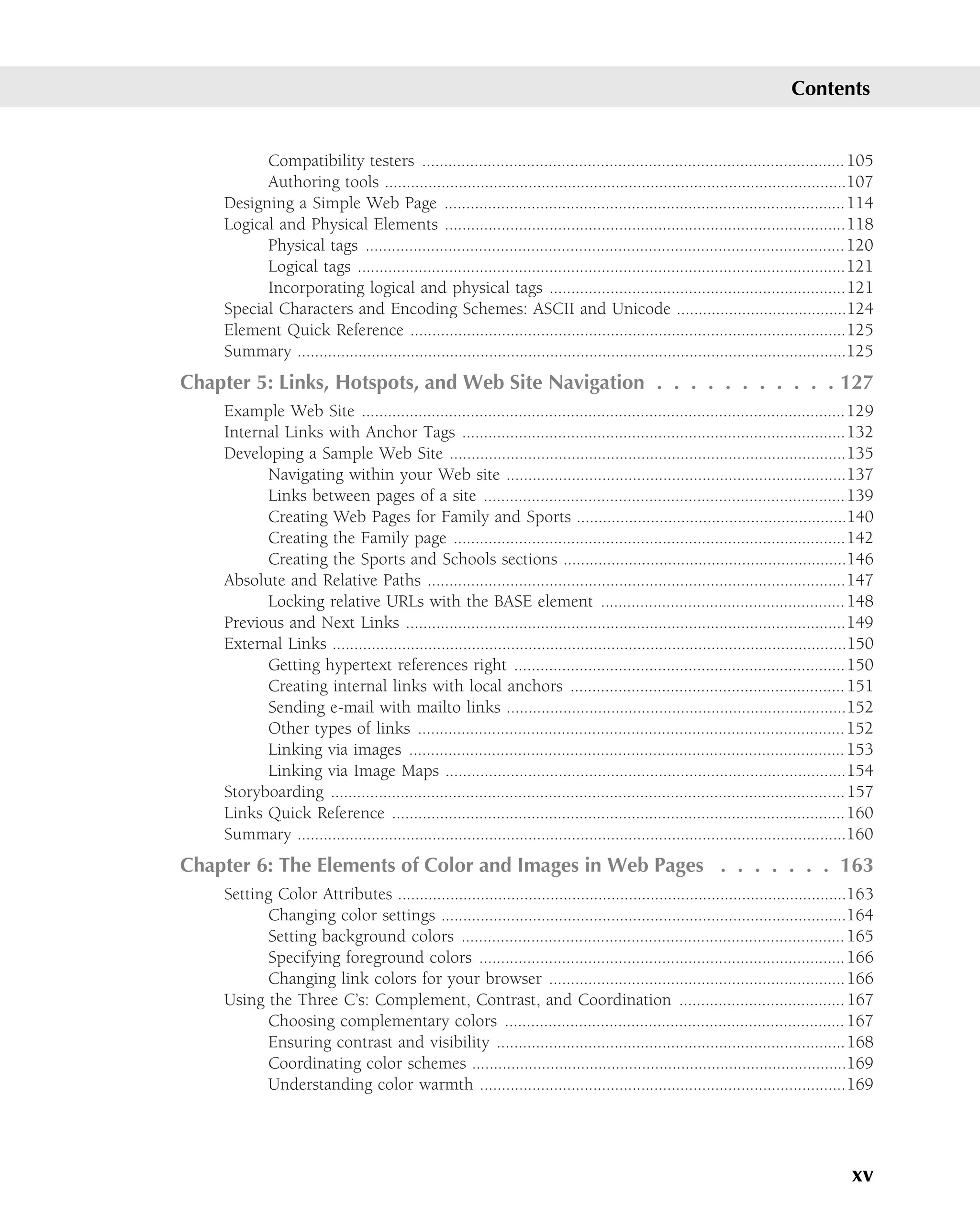 Contents


          Compatibility testers ................................................................................................. 105
          Authoring tools ..........................................................................................................107
    Designing a Simple Web Page ............................................................................................114
    Logical and Physical Elements ............................................................................................118
          Physical tags .............................................................................................................. 120
          Logical tags ................................................................................................................121
          Incorporating logical and physical tags ....................................................................121
    Special Characters and Encoding Schemes: ASCII and Unicode .......................................124
    Element Quick Reference ....................................................................................................125
    Summary ..............................................................................................................................125
Chapter 5: Links, Hotspots, and Web Site Navigation . . . . . . . . . . . 127
    Example Web Site ...............................................................................................................129
    Internal Links with Anchor Tags ........................................................................................132
    Developing a Sample Web Site ...........................................................................................135
          Navigating within your Web site ..............................................................................137
          Links between pages of a site ...................................................................................139
          Creating Web Pages for Family and Sports ..............................................................140
          Creating the Family page ..........................................................................................142
          Creating the Sports and Schools sections .................................................................146
    Absolute and Relative Paths ................................................................................................147
          Locking relative URLs with the BASE element ........................................................ 148
    Previous and Next Links .....................................................................................................149
    External Links ......................................................................................................................150
          Getting hypertext references right ............................................................................150
          Creating internal links with local anchors ............................................................... 151
          Sending e-mail with mailto links ..............................................................................152
          Other types of links .................................................................................................. 152
          Linking via images .................................................................................................... 153
          Linking via Image Maps ............................................................................................154
    Storyboarding ......................................................................................................................157
    Links Quick Reference ........................................................................................................160
    Summary ..............................................................................................................................160
Chapter 6: The Elements of Color and Images in Web Pages . . . . . . . 163
    Setting Color Attributes .......................................................................................................163
          Changing color settings .............................................................................................164
          Setting background colors ........................................................................................ 165
          Specifying foreground colors ....................................................................................166
          Changing link colors for your browser ....................................................................166
    Using the Three C’s: Complement, Contrast, and Coordination ...................................... 167
          Choosing complementary colors .............................................................................. 167
          Ensuring contrast and visibility ................................................................................168
          Coordinating color schemes ......................................................................................169
          Understanding color warmth ....................................................................................169




                                                                                                                                        xv
 