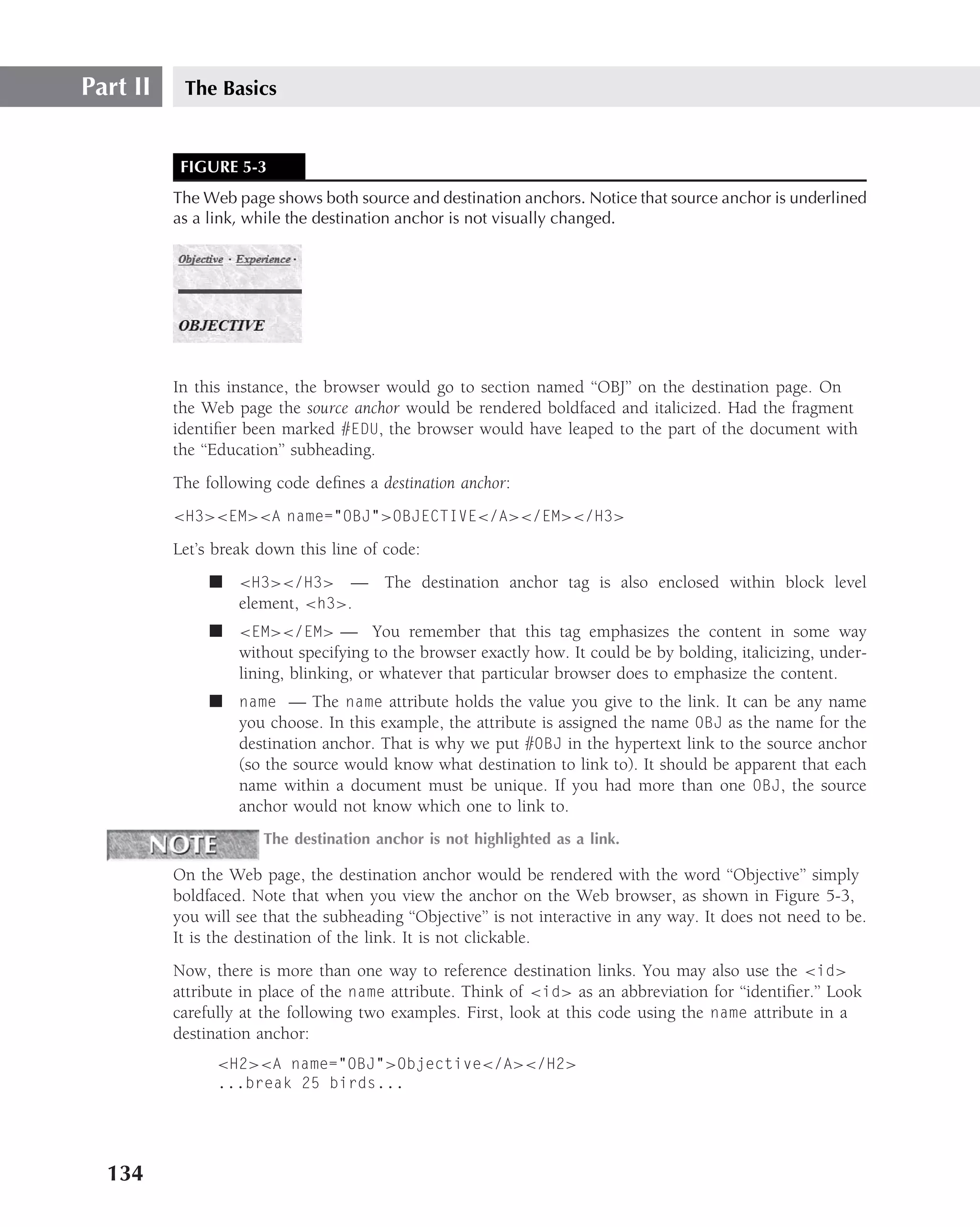 Part II    The Basics


           FIGURE 5-3
          The Web page shows both source and destination anchors. Notice that source anchor is underlined
          as a link, while the destination anchor is not visually changed.




          In this instance, the browser would go to section named ‘‘OBJ’’ on the destination page. On
          the Web page the source anchor would be rendered boldfaced and italicized. Had the fragment
          identiﬁer been marked #EDU, the browser would have leaped to the part of the document with
          the ‘‘Education’’ subheading.
          The following code deﬁnes a destination anchor:
          <H3><EM><A name="OBJ">OBJECTIVE</A></EM></H3>

          Let’s break down this line of code:
               ■ <H3></H3> — The destination anchor tag is also enclosed within block level
                 element, <h3>.
               ■ <EM></EM> — You remember that this tag emphasizes the content in some way
                 without specifying to the browser exactly how. It could be by bolding, italicizing, under-
                 lining, blinking, or whatever that particular browser does to emphasize the content.
               ■ name — The name attribute holds the value you give to the link. It can be any name
                 you choose. In this example, the attribute is assigned the name OBJ as the name for the
                 destination anchor. That is why we put #OBJ in the hypertext link to the source anchor
                 (so the source would know what destination to link to). It should be apparent that each
                 name within a document must be unique. If you had more than one OBJ, the source
                 anchor would not know which one to link to.
                       The destination anchor is not highlighted as a link.

          On the Web page, the destination anchor would be rendered with the word ‘‘Objective’’ simply
          boldfaced. Note that when you view the anchor on the Web browser, as shown in Figure 5-3,
          you will see that the subheading ‘‘Objective’’ is not interactive in any way. It does not need to be.
          It is the destination of the link. It is not clickable.
          Now, there is more than one way to reference destination links. You may also use the <id>
          attribute in place of the name attribute. Think of <id> as an abbreviation for ‘‘identiﬁer.’’ Look
          carefully at the following two examples. First, look at this code using the name attribute in a
          destination anchor:
                <H2><A name="OBJ">Objective</A></H2>
                ...break 25 birds...




  134
 