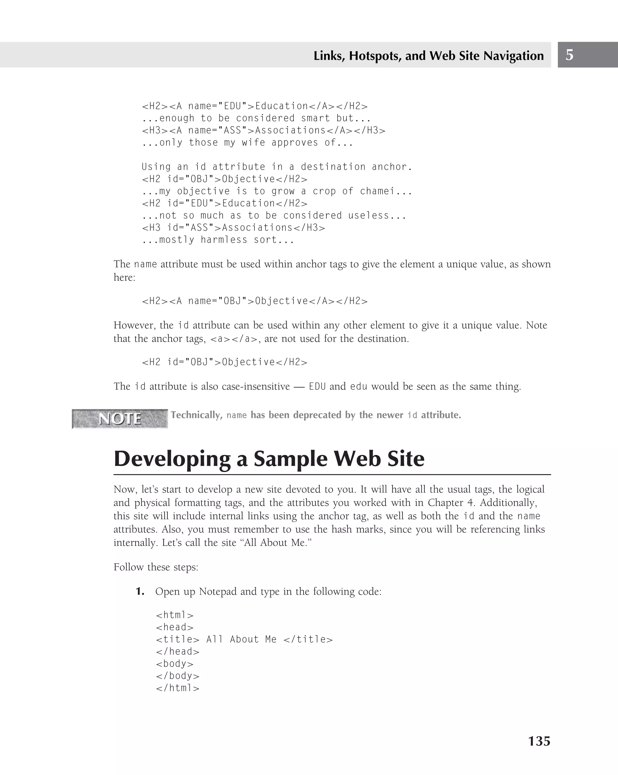 Links, Hotspots, and Web Site Navigation                 5


      <H2><A name="EDU">Education</A></H2>
      ...enough to be considered smart but...
      <H3><A name="ASS">Associations</A></H3>
      ...only those my wife approves of...

      Using an id attribute in a destination anchor.
      <H2 id="OBJ">Objective</H2>
      ...my objective is to grow a crop of chamei...
      <H2 id="EDU">Education</H2>
      ...not so much as to be considered useless...
      <H3 id="ASS">Associations</H3>
      ...mostly harmless sort...

The name attribute must be used within anchor tags to give the element a unique value, as shown
here:

      <H2><A name="OBJ">Objective</A></H2>

However, the id attribute can be used within any other element to give it a unique value. Note
that the anchor tags, <a></a>, are not used for the destination.

      <H2 id="OBJ">Objective</H2>

The id attribute is also case-insensitive — EDU and edu would be seen as the same thing.

             Technically, name has been deprecated by the newer id attribute.



Developing a Sample Web Site
Now, let’s start to develop a new site devoted to you. It will have all the usual tags, the logical
and physical formatting tags, and the attributes you worked with in Chapter 4. Additionally,
this site will include internal links using the anchor tag, as well as both the id and the name
attributes. Also, you must remember to use the hash marks, since you will be referencing links
internally. Let’s call the site ‘‘All About Me.’’

Follow these steps:

     1. Open up Notepad and type in the following code:

         <html>
         <head>
         <title> All About Me </title>
         </head>
         <body>
         </body>
         </html>




                                                                                               135
 