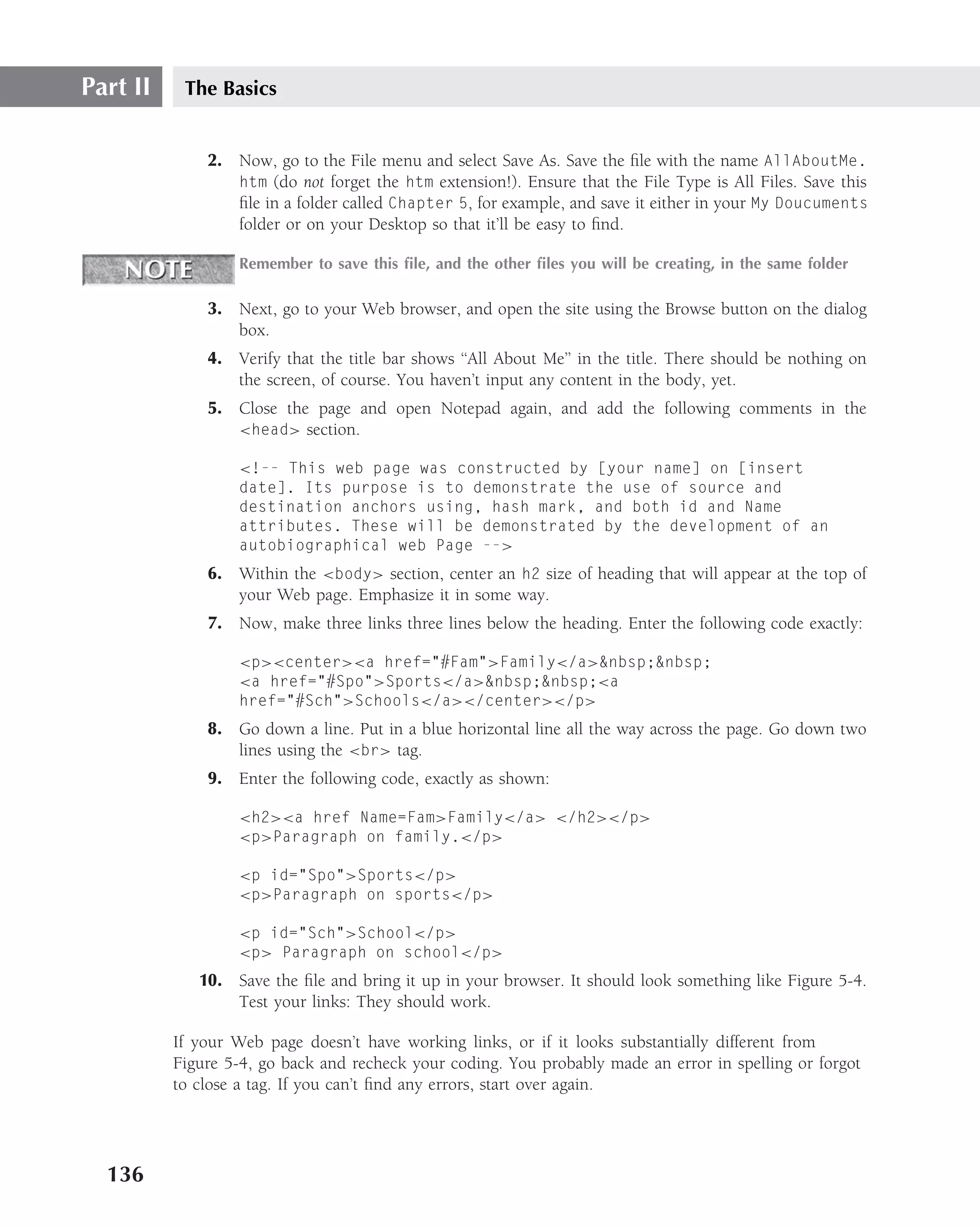 Part II    The Basics


              2. Now, go to the File menu and select Save As. Save the ﬁle with the name AllAboutMe.
                 htm (do not forget the htm extension!). Ensure that the File Type is All Files. Save this
                 ﬁle in a folder called Chapter 5, for example, and save it either in your My Doucuments
                 folder or on your Desktop so that it’ll be easy to ﬁnd.

                  Remember to save this ﬁle, and the other ﬁles you will be creating, in the same folder

              3. Next, go to your Web browser, and open the site using the Browse button on the dialog
                 box.
              4. Verify that the title bar shows ‘‘All About Me’’ in the title. There should be nothing on
                 the screen, of course. You haven’t input any content in the body, yet.
              5. Close the page and open Notepad again, and add the following comments in the
                 <head> section.

                  <!-- This web page was constructed by [your name] on [insert
                  date]. Its purpose is to demonstrate the use of source and
                  destination anchors using, hash mark, and both id and Name
                  attributes. These will be demonstrated by the development of an
                  autobiographical web Page -->
              6. Within the <body> section, center an h2 size of heading that will appear at the top of
                 your Web page. Emphasize it in some way.
              7. Now, make three links three lines below the heading. Enter the following code exactly:

                  <p><center><a href="#Fam">Family</a>&nbsp;&nbsp;
                  <a href="#Spo">Sports</a>&nbsp;&nbsp;<a
                  href="#Sch">Schools</a></center></p>
              8. Go down a line. Put in a blue horizontal line all the way across the page. Go down two
                 lines using the <br> tag.
              9. Enter the following code, exactly as shown:

                  <h2><a href Name=Fam>Family</a> </h2></p>
                  <p>Paragraph on family.</p>

                  <p id="Spo">Sports</p>
                  <p>Paragraph on sports</p>

                  <p id="Sch">School</p>
                  <p> Paragraph on school</p>
             10. Save the ﬁle and bring it up in your browser. It should look something like Figure 5-4.
                 Test your links: They should work.

          If your Web page doesn’t have working links, or if it looks substantially different from
          Figure 5-4, go back and recheck your coding. You probably made an error in spelling or forgot
          to close a tag. If you can’t ﬁnd any errors, start over again.




  136
 