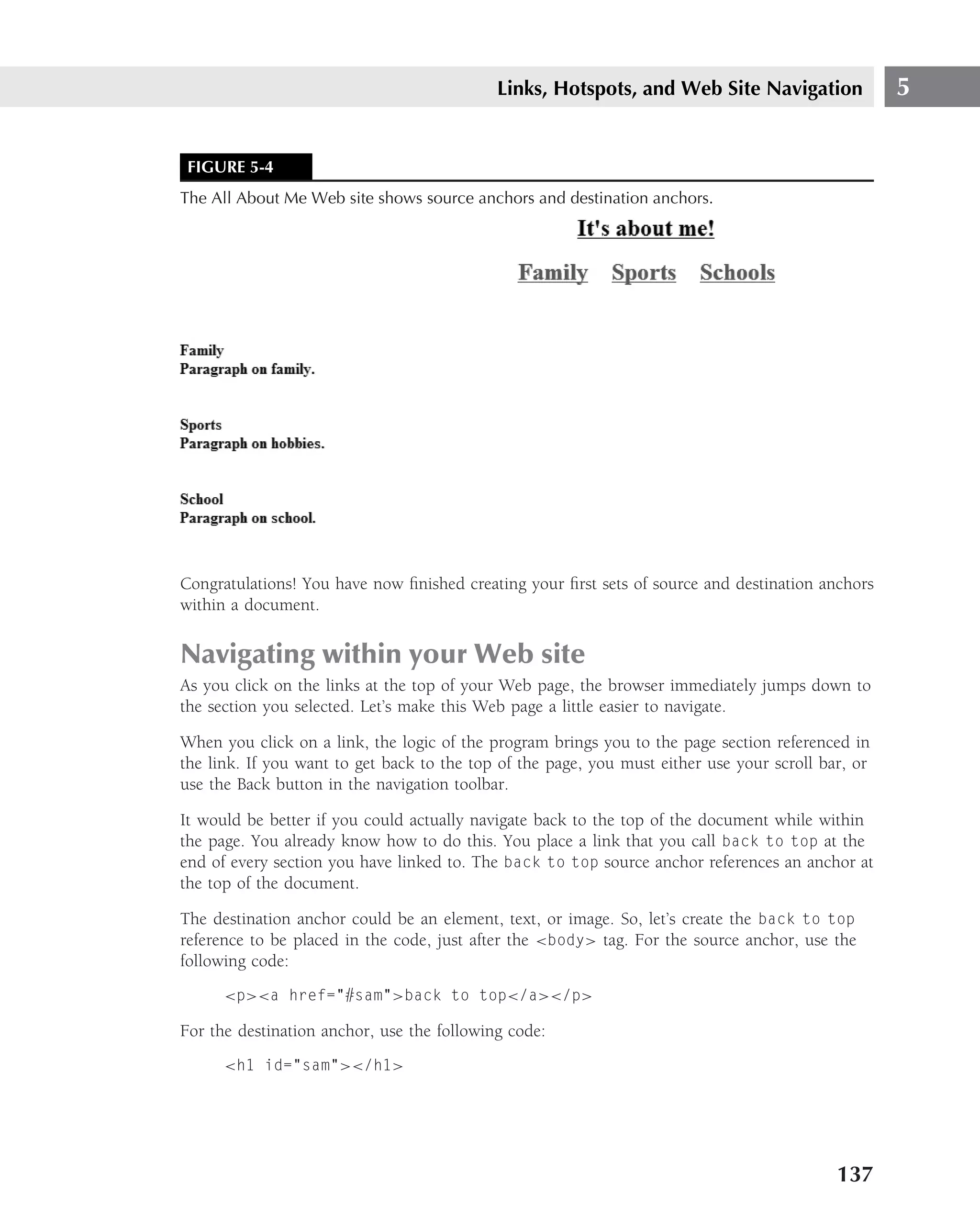 Links, Hotspots, and Web Site Navigation                5


 FIGURE 5-4
The All About Me Web site shows source anchors and destination anchors.




Congratulations! You have now ﬁnished creating your ﬁrst sets of source and destination anchors
within a document.


Navigating within your Web site
As you click on the links at the top of your Web page, the browser immediately jumps down to
the section you selected. Let’s make this Web page a little easier to navigate.

When you click on a link, the logic of the program brings you to the page section referenced in
the link. If you want to get back to the top of the page, you must either use your scroll bar, or
use the Back button in the navigation toolbar.

It would be better if you could actually navigate back to the top of the document while within
the page. You already know how to do this. You place a link that you call back to top at the
end of every section you have linked to. The back to top source anchor references an anchor at
the top of the document.

The destination anchor could be an element, text, or image. So, let’s create the back to top
reference to be placed in the code, just after the <body> tag. For the source anchor, use the
following code:
      <p><a href="#sam">back to top</a></p>

For the destination anchor, use the following code:
      <h1 id="sam"></h1>




                                                                                            137
 