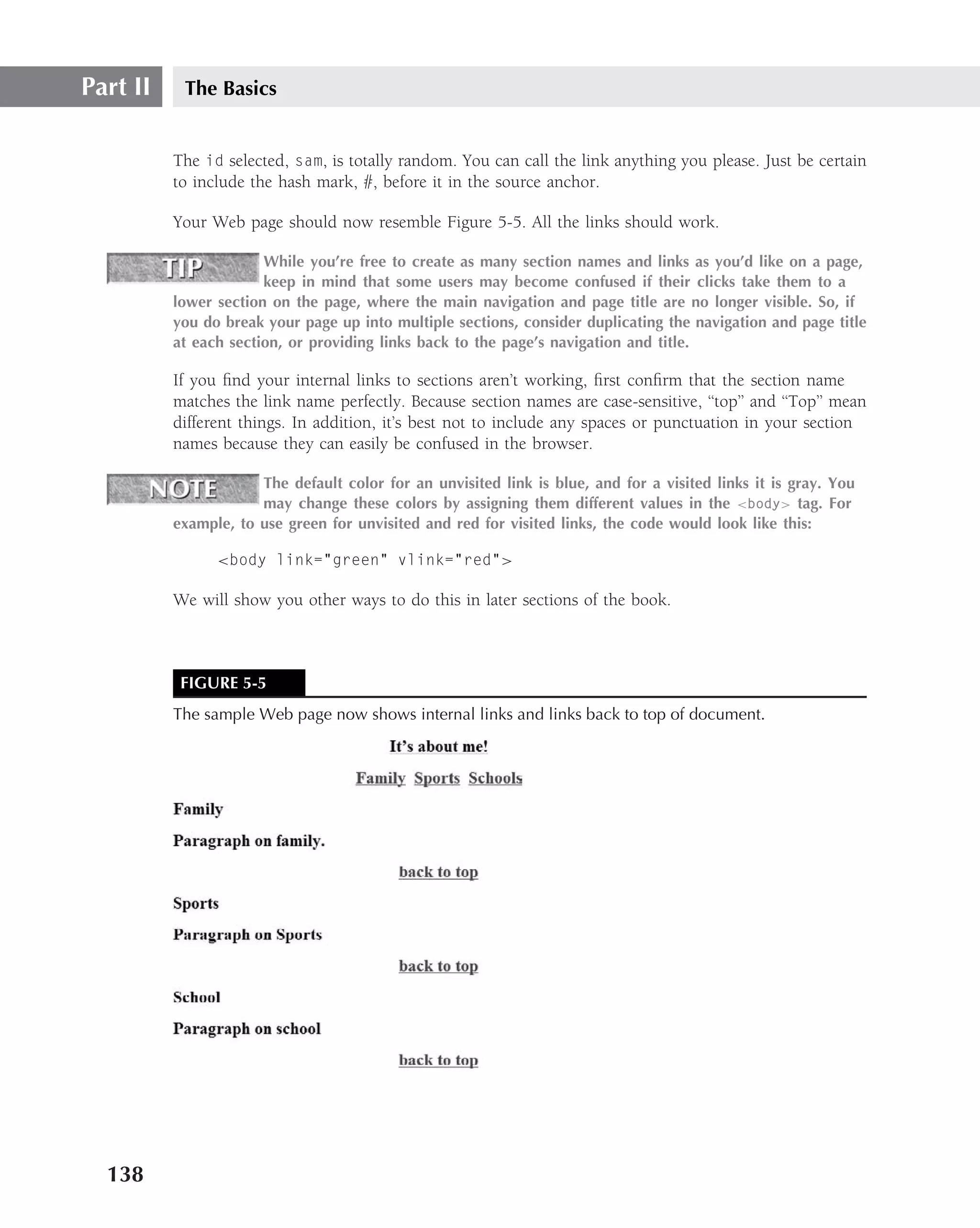 Part II    The Basics


          The id selected, sam, is totally random. You can call the link anything you please. Just be certain
          to include the hash mark, #, before it in the source anchor.

          Your Web page should now resemble Figure 5-5. All the links should work.

                       While you’re free to create as many section names and links as you’d like on a page,
                       keep in mind that some users may become confused if their clicks take them to a
          lower section on the page, where the main navigation and page title are no longer visible. So, if
          you do break your page up into multiple sections, consider duplicating the navigation and page title
          at each section, or providing links back to the page’s navigation and title.

          If you ﬁnd your internal links to sections aren’t working, ﬁrst conﬁrm that the section name
          matches the link name perfectly. Because section names are case-sensitive, ‘‘top’’ and ‘‘Top’’ mean
          different things. In addition, it’s best not to include any spaces or punctuation in your section
          names because they can easily be confused in the browser.

                      The default color for an unvisited link is blue, and for a visited links it is gray. You
                      may change these colors by assigning them different values in the <body> tag. For
          example, to use green for unvisited and red for visited links, the code would look like this:

                <body link="green" vlink="red">

          We will show you other ways to do this in later sections of the book.



           FIGURE 5-5
          The sample Web page now shows internal links and links back to top of document.




  138
 