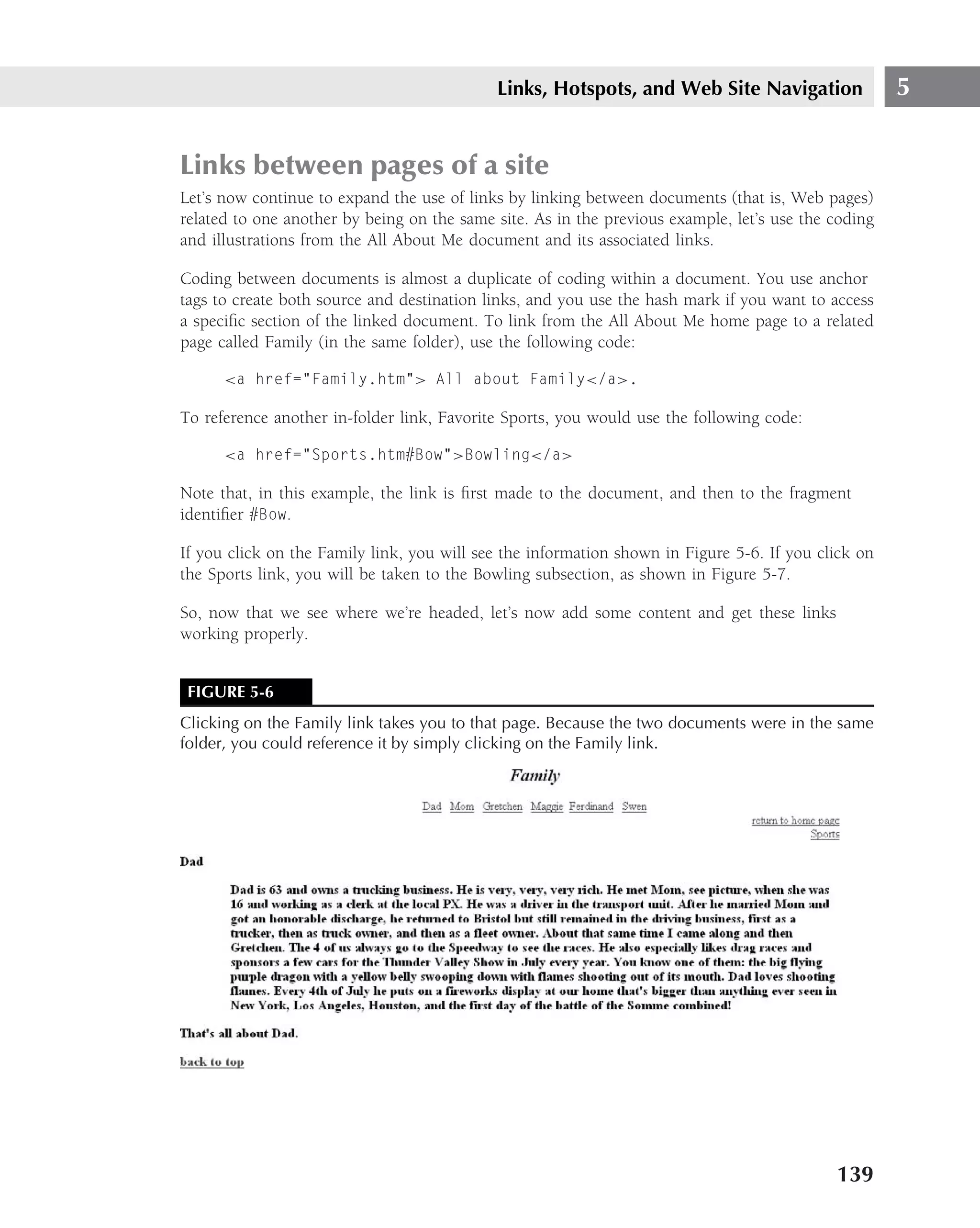 Links, Hotspots, and Web Site Navigation                 5


Links between pages of a site
Let’s now continue to expand the use of links by linking between documents (that is, Web pages)
related to one another by being on the same site. As in the previous example, let’s use the coding
and illustrations from the All About Me document and its associated links.

Coding between documents is almost a duplicate of coding within a document. You use anchor
tags to create both source and destination links, and you use the hash mark if you want to access
a speciﬁc section of the linked document. To link from the All About Me home page to a related
page called Family (in the same folder), use the following code:

      <a href="Family.htm"> All about Family</a>.

To reference another in-folder link, Favorite Sports, you would use the following code:

      <a href="Sports.htm#Bow">Bowling</a>

Note that, in this example, the link is ﬁrst made to the document, and then to the fragment
identiﬁer #Bow.

If you click on the Family link, you will see the information shown in Figure 5-6. If you click on
the Sports link, you will be taken to the Bowling subsection, as shown in Figure 5-7.

So, now that we see where we’re headed, let’s now add some content and get these links
working properly.


 FIGURE 5-6
Clicking on the Family link takes you to that page. Because the two documents were in the same
folder, you could reference it by simply clicking on the Family link.




                                                                                            139
 