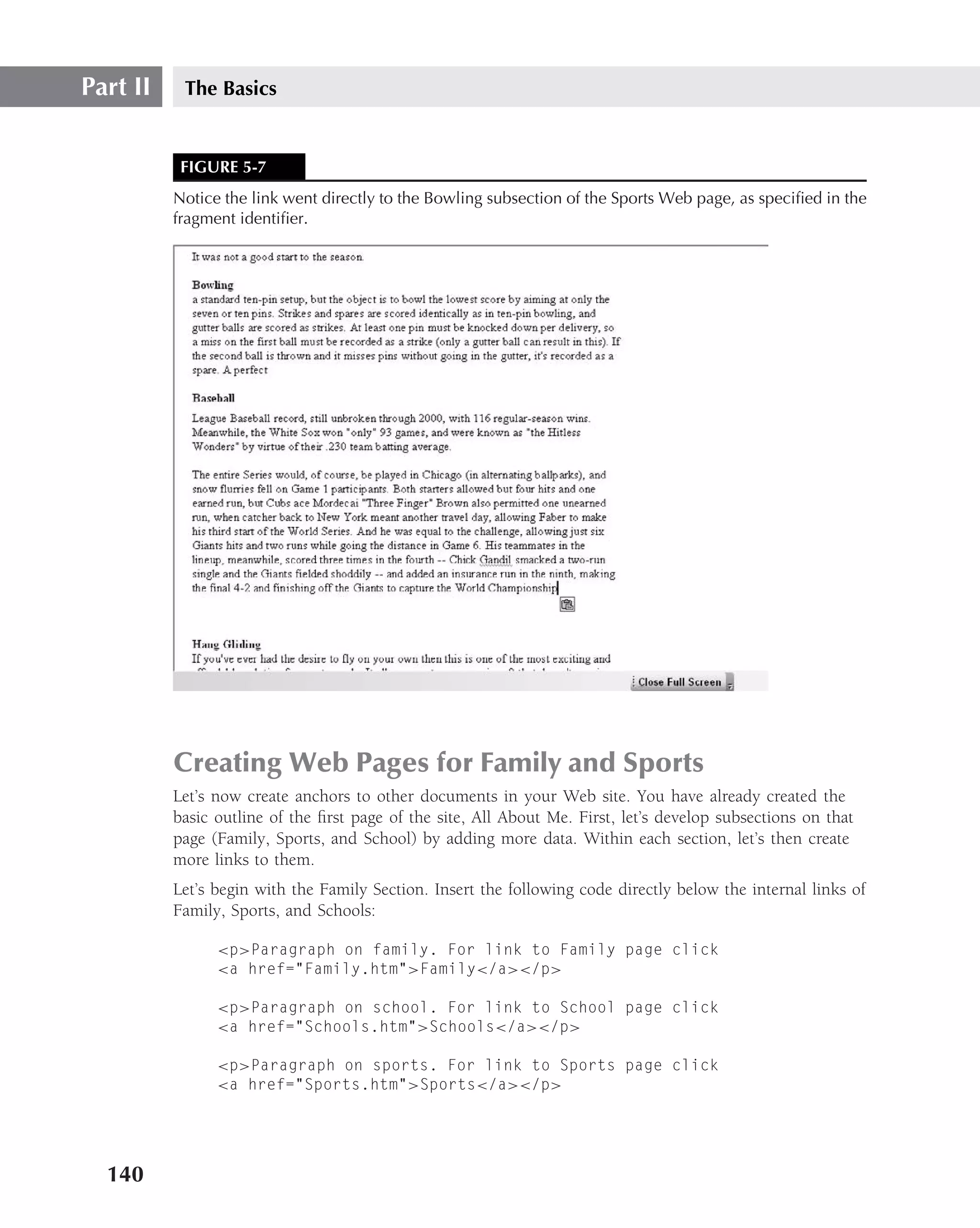 Part II    The Basics


           FIGURE 5-7
          Notice the link went directly to the Bowling subsection of the Sports Web page, as speciﬁed in the
          fragment identiﬁer.




          Creating Web Pages for Family and Sports
          Let’s now create anchors to other documents in your Web site. You have already created the
          basic outline of the ﬁrst page of the site, All About Me. First, let’s develop subsections on that
          page (Family, Sports, and School) by adding more data. Within each section, let’s then create
          more links to them.
          Let’s begin with the Family Section. Insert the following code directly below the internal links of
          Family, Sports, and Schools:

                <p>Paragraph on family. For link to Family page click
                <a href="Family.htm">Family</a></p>

                <p>Paragraph on school. For link to School page click
                <a href="Schools.htm">Schools</a></p>

                <p>Paragraph on sports. For link to Sports page click
                <a href="Sports.htm">Sports</a></p>




  140
 