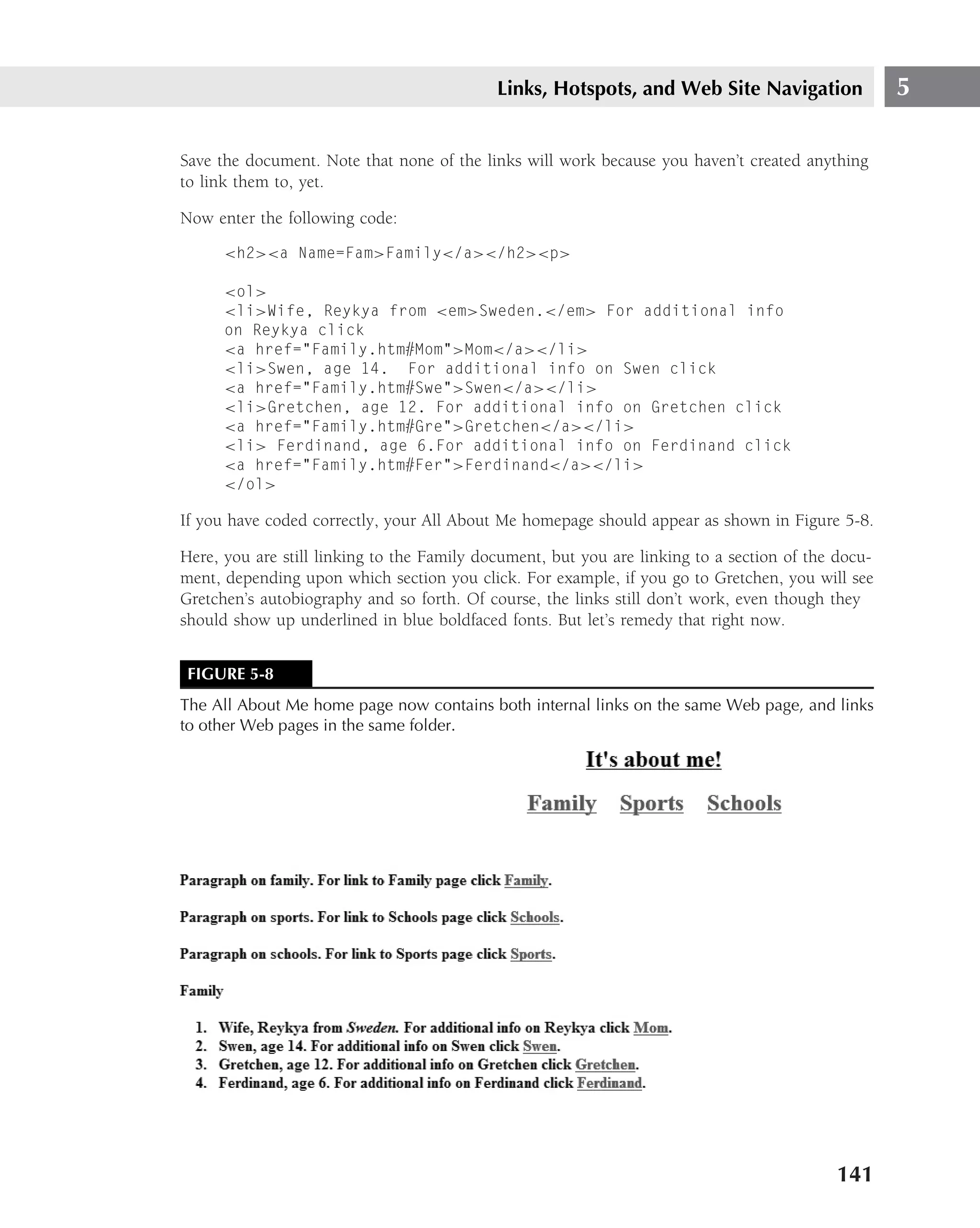 Links, Hotspots, and Web Site Navigation                5

Save the document. Note that none of the links will work because you haven’t created anything
to link them to, yet.

Now enter the following code:
      <h2><a Name=Fam>Family</a></h2><p>

      <ol>
      <li>Wife, Reykya from <em>Sweden.</em> For additional info
      on Reykya click
      <a href="Family.htm#Mom">Mom</a></li>
      <li>Swen, age 14. For additional info on Swen click
      <a href="Family.htm#Swe">Swen</a></li>
      <li>Gretchen, age 12. For additional info on Gretchen click
      <a href="Family.htm#Gre">Gretchen</a></li>
      <li> Ferdinand, age 6.For additional info on Ferdinand click
      <a href="Family.htm#Fer">Ferdinand</a></li>
      </ol>

If you have coded correctly, your All About Me homepage should appear as shown in Figure 5-8.

Here, you are still linking to the Family document, but you are linking to a section of the docu-
ment, depending upon which section you click. For example, if you go to Gretchen, you will see
Gretchen’s autobiography and so forth. Of course, the links still don’t work, even though they
should show up underlined in blue boldfaced fonts. But let’s remedy that right now.


 FIGURE 5-8
The All About Me home page now contains both internal links on the same Web page, and links
to other Web pages in the same folder.




                                                                                           141
 
