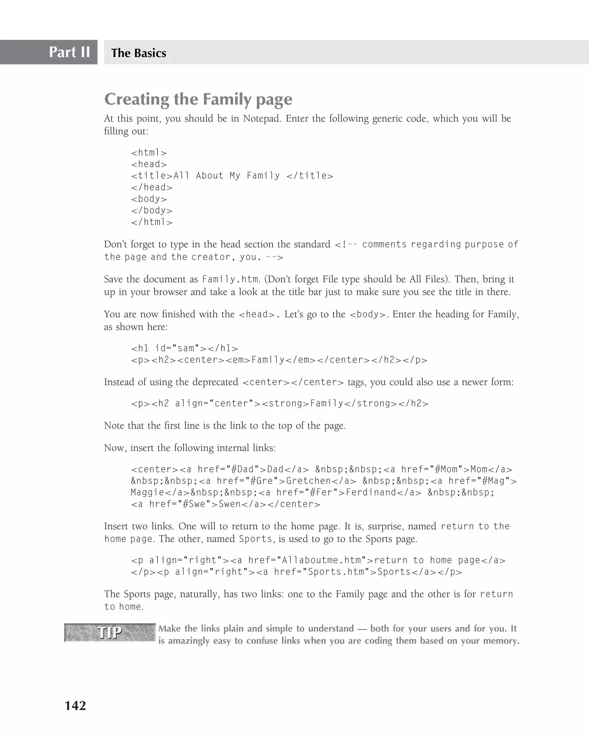 Part II    The Basics


          Creating the Family page
          At this point, you should be in Notepad. Enter the following generic code, which you will be
          ﬁlling out:

                <html>
                <head>
                <title>All About My Family </title>
                </head>
                <body>
                </body>
                </html>

          Don’t forget to type in the head section the standard <!-- comments regarding purpose of
          the page and the creator, you. -->

          Save the document as Family.htm. (Don’t forget File type should be All Files). Then, bring it
          up in your browser and take a look at the title bar just to make sure you see the title in there.

          You are now ﬁnished with the <head>. Let’s go to the <body>. Enter the heading for Family,
          as shown here:

                <h1 id="sam"></h1>
                <p><h2><center><em>Family</em></center></h2></p>

          Instead of using the deprecated <center></center> tags, you could also use a newer form:

                <p><h2 align="center"><strong>Family</strong></h2>

          Note that the ﬁrst line is the link to the top of the page.

          Now, insert the following internal links:

                <center><a href="#Dad">Dad</a> &nbsp;&nbsp;<a href="#Mom">Mom</a>
                &nbsp;&nbsp;<a href="#Gre">Gretchen</a> &nbsp;&nbsp;<a href="#Mag">
                Maggie</a>&nbsp;&nbsp;<a href="#Fer">Ferdinand</a> &nbsp;&nbsp;
                <a href="#Swe">Swen</a></center>

          Insert two links. One will to return to the home page. It is, surprise, named return to the
          home page. The other, named Sports, is used to go to the Sports page.

                <p align="right"><a href="Allaboutme.htm">return to home page</a>
                </p><p align="right"><a href="Sports.htm">Sports</a></p>

          The Sports page, naturally, has two links: one to the Family page and the other is for return
          to home.

                       Make the links plain and simple to understand — both for your users and for you. It
                       is amazingly easy to confuse links when you are coding them based on your memory.




  142
 