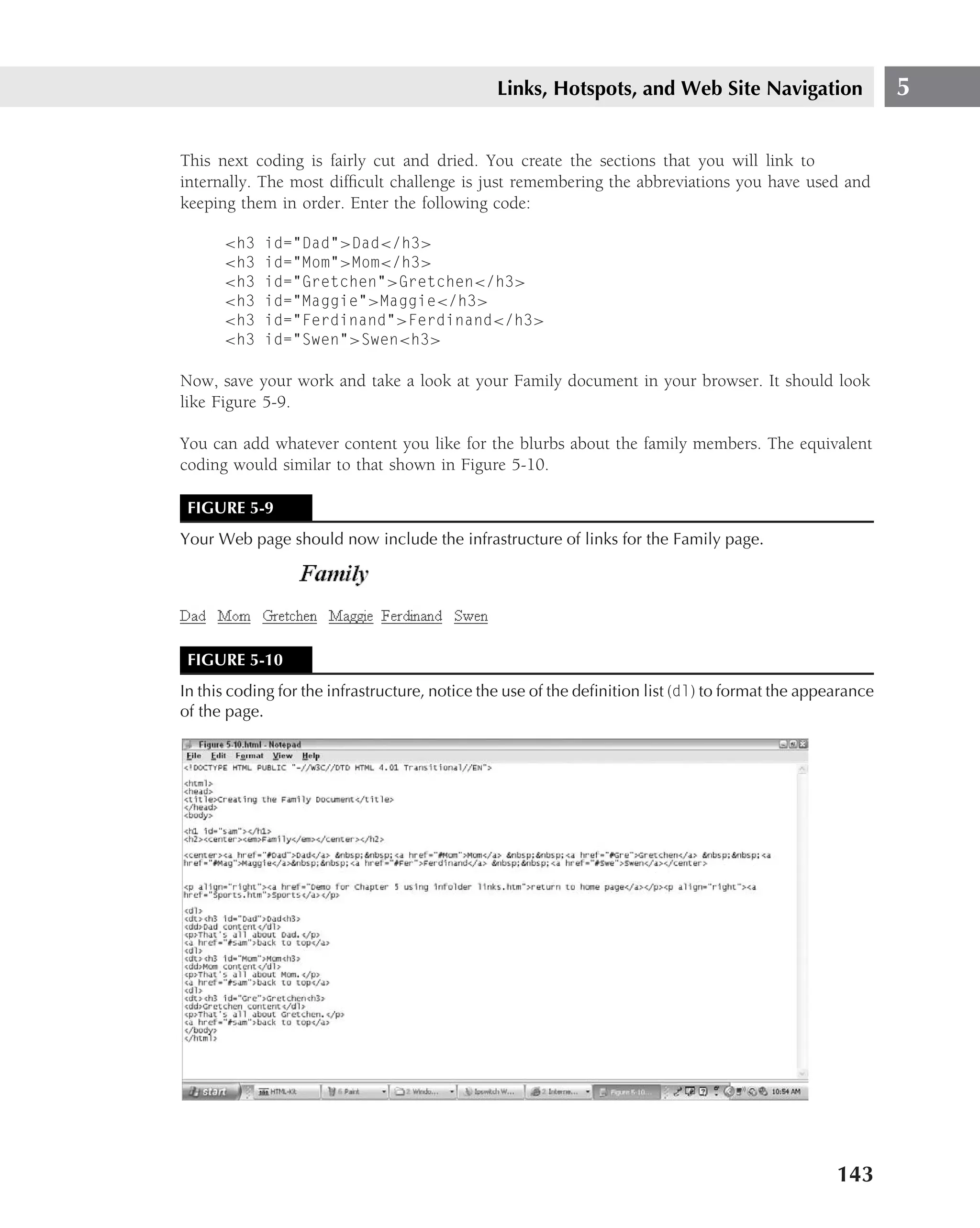 Links, Hotspots, and Web Site Navigation                     5

This next coding is fairly cut and dried. You create the sections that you will link to
internally. The most difﬁcult challenge is just remembering the abbreviations you have used and
keeping them in order. Enter the following code:

      <h3   id="Dad">Dad</h3>
      <h3   id="Mom">Mom</h3>
      <h3   id="Gretchen">Gretchen</h3>
      <h3   id="Maggie">Maggie</h3>
      <h3   id="Ferdinand">Ferdinand</h3>
      <h3   id="Swen">Swen<h3>

Now, save your work and take a look at your Family document in your browser. It should look
like Figure 5-9.

You can add whatever content you like for the blurbs about the family members. The equivalent
coding would similar to that shown in Figure 5-10.

 FIGURE 5-9
Your Web page should now include the infrastructure of links for the Family page.




 FIGURE 5-10
In this coding for the infrastructure, notice the use of the deﬁnition list (dl) to format the appearance
of the page.




                                                                                                   143
 