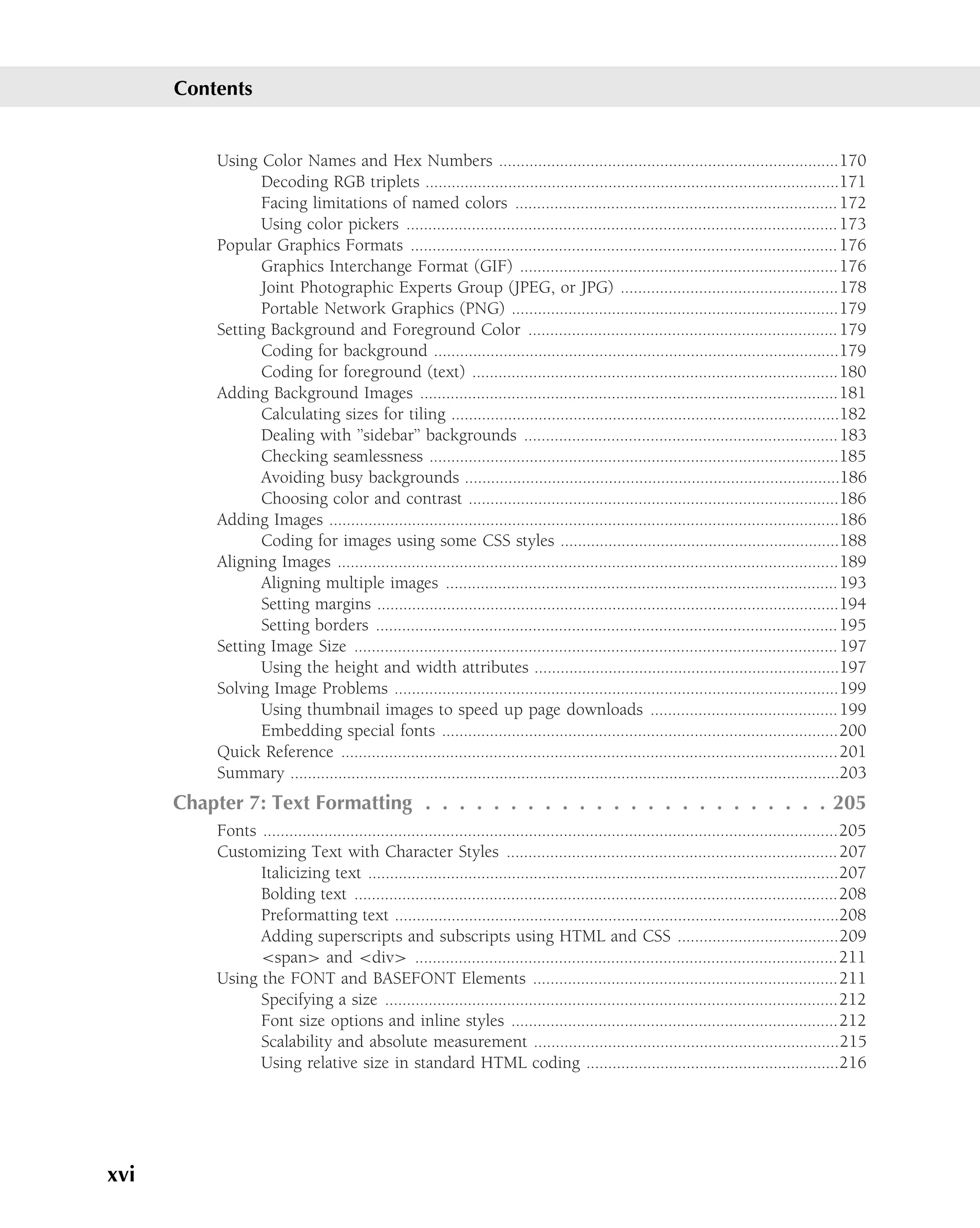 Contents


          Using Color Names and Hex Numbers ..............................................................................170
                Decoding RGB triplets ...............................................................................................171
                Facing limitations of named colors .......................................................................... 172
                Using color pickers ................................................................................................... 173
          Popular Graphics Formats .................................................................................................. 176
                Graphics Interchange Format (GIF) .........................................................................176
                Joint Photographic Experts Group (JPEG, or JPG) ..................................................178
                Portable Network Graphics (PNG) ...........................................................................179
          Setting Background and Foreground Color ....................................................................... 179
                Coding for background .............................................................................................179
                Coding for foreground (text) ....................................................................................180
          Adding Background Images ................................................................................................181
                Calculating sizes for tiling .........................................................................................182
                Dealing with ’’sidebar’’ backgrounds ........................................................................ 183
                Checking seamlessness ..............................................................................................185
                Avoiding busy backgrounds ......................................................................................186
                Choosing color and contrast .....................................................................................186
          Adding Images .....................................................................................................................186
                Coding for images using some CSS styles ................................................................188
          Aligning Images ...................................................................................................................189
                Aligning multiple images .......................................................................................... 193
                Setting margins ..........................................................................................................194
                Setting borders .......................................................................................................... 195
          Setting Image Size ............................................................................................................... 197
                Using the height and width attributes ......................................................................197
          Solving Image Problems ......................................................................................................199
                Using thumbnail images to speed up page downloads ........................................... 199
                Embedding special fonts ...........................................................................................200
          Quick Reference ..................................................................................................................201
          Summary ..............................................................................................................................203
      Chapter 7: Text Formatting . . . . . . . . . . . . . . . . . . . . . . . . 205
          Fonts ....................................................................................................................................205
          Customizing Text with Character Styles ............................................................................ 207
                Italicizing text ............................................................................................................207
                Bolding text ...............................................................................................................208
                Preformatting text ......................................................................................................208
                Adding superscripts and subscripts using HTML and CSS .....................................209
                <span> and <div> .................................................................................................211
          Using the FONT and BASEFONT Elements ......................................................................211
                Specifying a size ........................................................................................................212
                Font size options and inline styles ...........................................................................212
                Scalability and absolute measurement ......................................................................215
                Using relative size in standard HTML coding ..........................................................216




xvi
 