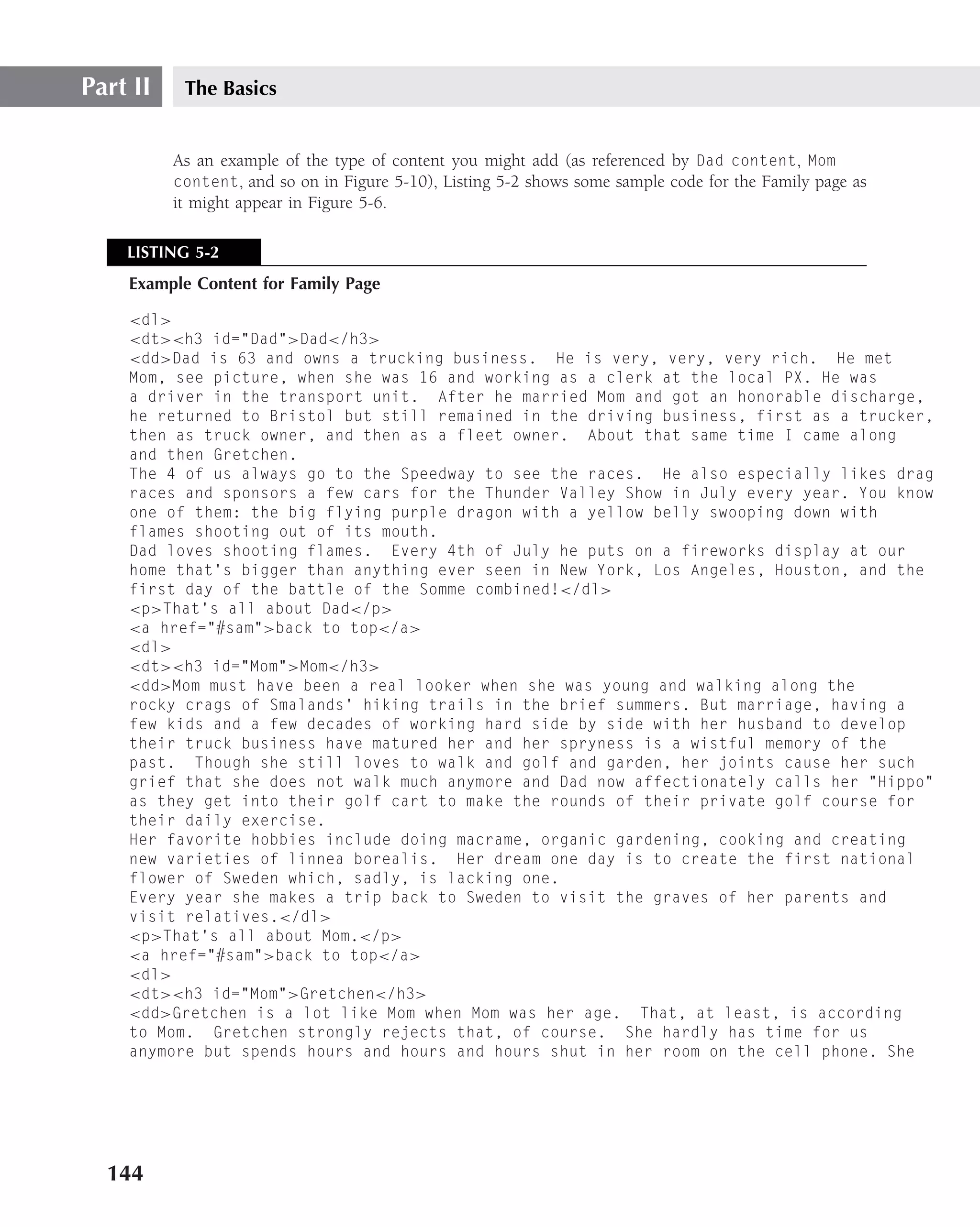 Part II    The Basics


          As an example of the type of content you might add (as referenced by Dad content, Mom
          content, and so on in Figure 5-10), Listing 5-2 shows some sample code for the Family page as
          it might appear in Figure 5-6.

    LISTING 5-2
    Example Content for Family Page

    <dl>
    <dt><h3 id="Dad">Dad</h3>
    <dd>Dad is 63 and owns a trucking business. He is very, very, very rich. He met
    Mom, see picture, when she was 16 and working as a clerk at the local PX. He was
    a driver in the transport unit. After he married Mom and got an honorable discharge,
    he returned to Bristol but still remained in the driving business, first as a trucker,
    then as truck owner, and then as a fleet owner. About that same time I came along
    and then Gretchen.
    The 4 of us always go to the Speedway to see the races. He also especially likes drag
    races and sponsors a few cars for the Thunder Valley Show in July every year. You know
    one of them: the big flying purple dragon with a yellow belly swooping down with
    flames shooting out of its mouth.
    Dad loves shooting flames. Every 4th of July he puts on a fireworks display at our
    home that’s bigger than anything ever seen in New York, Los Angeles, Houston, and the
    first day of the battle of the Somme combined!</dl>
    <p>That’s all about Dad</p>
    <a href="#sam">back to top</a>
    <dl>
    <dt><h3 id="Mom">Mom</h3>
    <dd>Mom must have been a real looker when she was young and walking along the
    rocky crags of Smalands’ hiking trails in the brief summers. But marriage, having a
    few kids and a few decades of working hard side by side with her husband to develop
    their truck business have matured her and her spryness is a wistful memory of the
    past. Though she still loves to walk and golf and garden, her joints cause her such
    grief that she does not walk much anymore and Dad now affectionately calls her "Hippo"
    as they get into their golf cart to make the rounds of their private golf course for
    their daily exercise.
    Her favorite hobbies include doing macrame, organic gardening, cooking and creating
    new varieties of linnea borealis. Her dream one day is to create the first national
    flower of Sweden which, sadly, is lacking one.
    Every year she makes a trip back to Sweden to visit the graves of her parents and
    visit relatives.</dl>
    <p>That’s all about Mom.</p>
    <a href="#sam">back to top</a>
    <dl>
    <dt><h3 id="Mom">Gretchen</h3>
    <dd>Gretchen is a lot like Mom when Mom was her age. That, at least, is according
    to Mom. Gretchen strongly rejects that, of course. She hardly has time for us
    anymore but spends hours and hours and hours shut in her room on the cell phone. She




  144
 