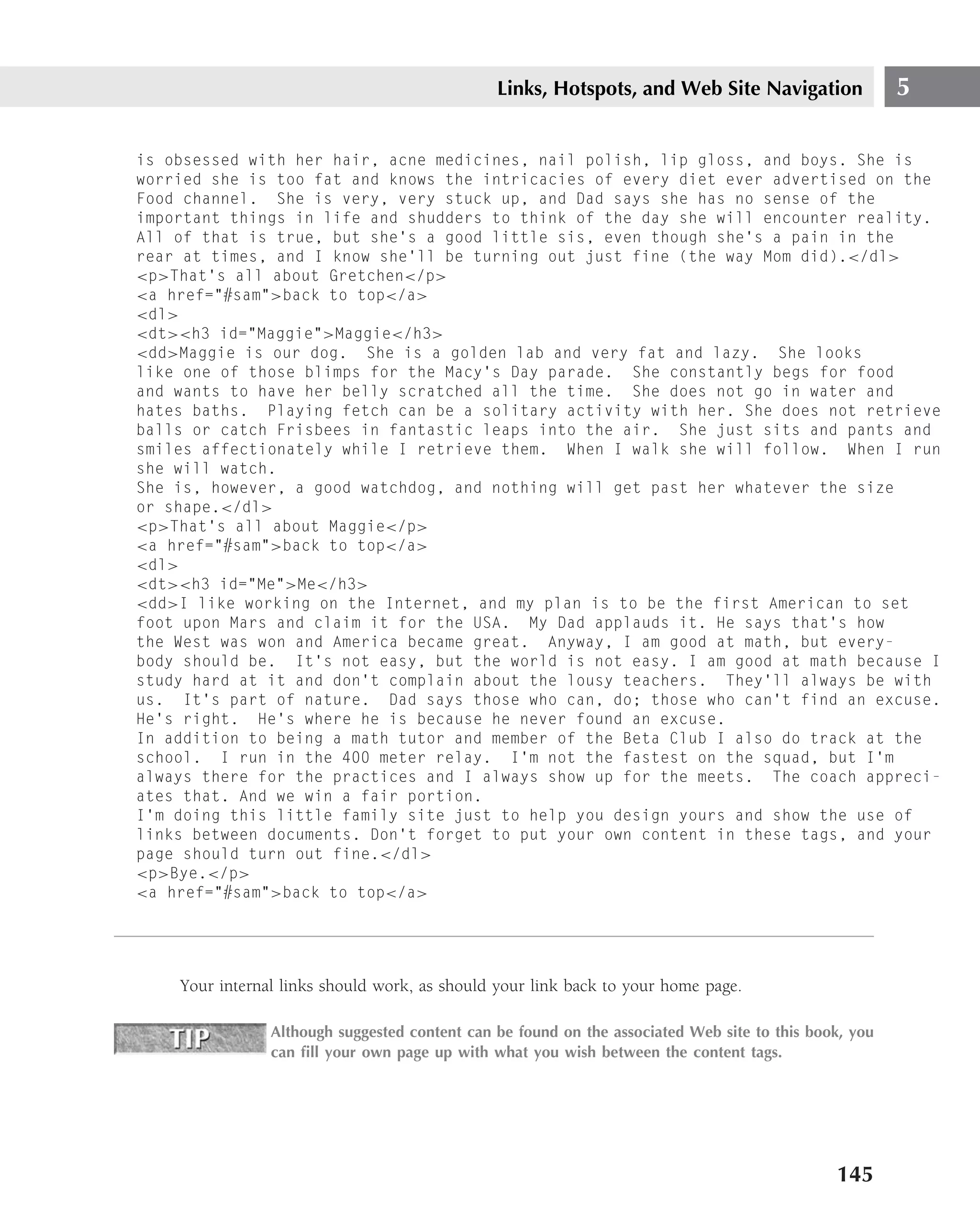 Links, Hotspots, and Web Site Navigation                5

is obsessed with her hair, acne medicines, nail polish, lip gloss, and boys. She is
worried she is too fat and knows the intricacies of every diet ever advertised on the
Food channel. She is very, very stuck up, and Dad says she has no sense of the
important things in life and shudders to think of the day she will encounter reality.
All of that is true, but she’s a good little sis, even though she’s a pain in the
rear at times, and I know she’ll be turning out just fine (the way Mom did).</dl>
<p>That’s all about Gretchen</p>
<a href="#sam">back to top</a>
<dl>
<dt><h3 id="Maggie">Maggie</h3>
<dd>Maggie is our dog. She is a golden lab and very fat and lazy. She looks
like one of those blimps for the Macy’s Day parade. She constantly begs for food
and wants to have her belly scratched all the time. She does not go in water and
hates baths. Playing fetch can be a solitary activity with her. She does not retrieve
balls or catch Frisbees in fantastic leaps into the air. She just sits and pants and
smiles affectionately while I retrieve them. When I walk she will follow. When I run
she will watch.
She is, however, a good watchdog, and nothing will get past her whatever the size
or shape.</dl>
<p>That’s all about Maggie</p>
<a href="#sam">back to top</a>
<dl>
<dt><h3 id="Me">Me</h3>
<dd>I like working on the Internet, and my plan is to be the first American to set
foot upon Mars and claim it for the USA. My Dad applauds it. He says that’s how
the West was won and America became great. Anyway, I am good at math, but every-
body should be. It’s not easy, but the world is not easy. I am good at math because I
study hard at it and don’t complain about the lousy teachers. They’ll always be with
us. It’s part of nature. Dad says those who can, do; those who can’t find an excuse.
He’s right. He’s where he is because he never found an excuse.
In addition to being a math tutor and member of the Beta Club I also do track at the
school. I run in the 400 meter relay. I’m not the fastest on the squad, but I’m
always there for the practices and I always show up for the meets. The coach appreci-
ates that. And we win a fair portion.
I’m doing this little family site just to help you design yours and show the use of
links between documents. Don’t forget to put your own content in these tags, and your
page should turn out fine.</dl>
<p>Bye.</p>
<a href="#sam">back to top</a>




    Your internal links should work, as should your link back to your home page.

                Although suggested content can be found on the associated Web site to this book, you
                can ﬁll your own page up with what you wish between the content tags.




                                                                                              145
 