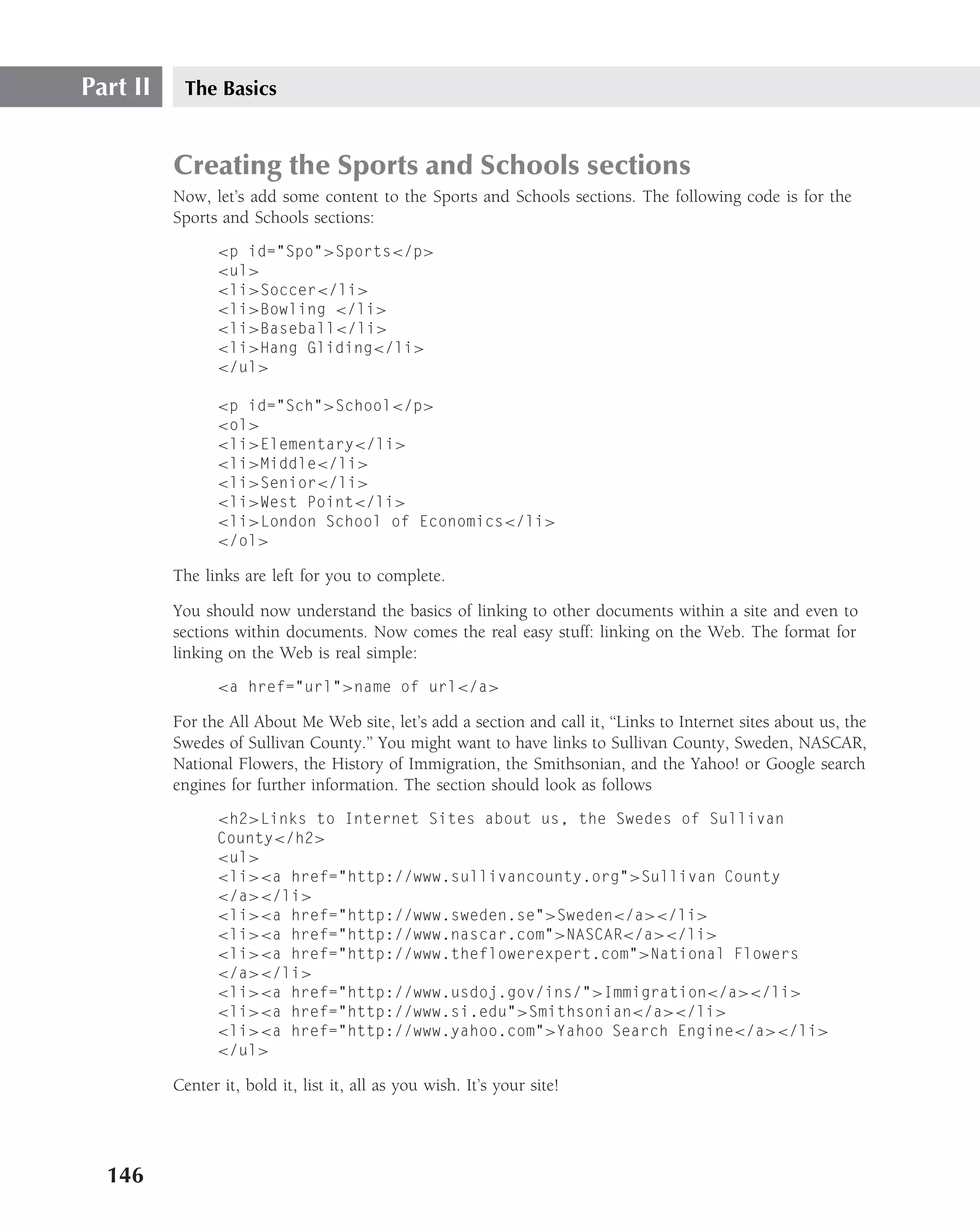 Part II    The Basics


          Creating the Sports and Schools sections
          Now, let’s add some content to the Sports and Schools sections. The following code is for the
          Sports and Schools sections:
                <p id="Spo">Sports</p>
                <ul>
                <li>Soccer</li>
                <li>Bowling </li>
                <li>Baseball</li>
                <li>Hang Gliding</li>
                </ul>

                <p id="Sch">School</p>
                <ol>
                <li>Elementary</li>
                <li>Middle</li>
                <li>Senior</li>
                <li>West Point</li>
                <li>London School of Economics</li>
                </ol>

          The links are left for you to complete.

          You should now understand the basics of linking to other documents within a site and even to
          sections within documents. Now comes the real easy stuff: linking on the Web. The format for
          linking on the Web is real simple:
                <a href="url">name of url</a>

          For the All About Me Web site, let’s add a section and call it, ‘‘Links to Internet sites about us, the
          Swedes of Sullivan County.’’ You might want to have links to Sullivan County, Sweden, NASCAR,
          National Flowers, the History of Immigration, the Smithsonian, and the Yahoo! or Google search
          engines for further information. The section should look as follows
                <h2>Links to Internet Sites about us, the Swedes of Sullivan
                County</h2>
                <ul>
                <li><a href="http://www.sullivancounty.org">Sullivan County
                </a></li>
                <li><a href="http://www.sweden.se">Sweden</a></li>
                <li><a href="http://www.nascar.com">NASCAR</a></li>
                <li><a href="http://www.theflowerexpert.com">National Flowers
                </a></li>
                <li><a href="http://www.usdoj.gov/ins/">Immigration</a></li>
                <li><a href="http://www.si.edu">Smithsonian</a></li>
                <li><a href="http://www.yahoo.com">Yahoo Search Engine</a></li>
                </ul>

          Center it, bold it, list it, all as you wish. It’s your site!




  146
 