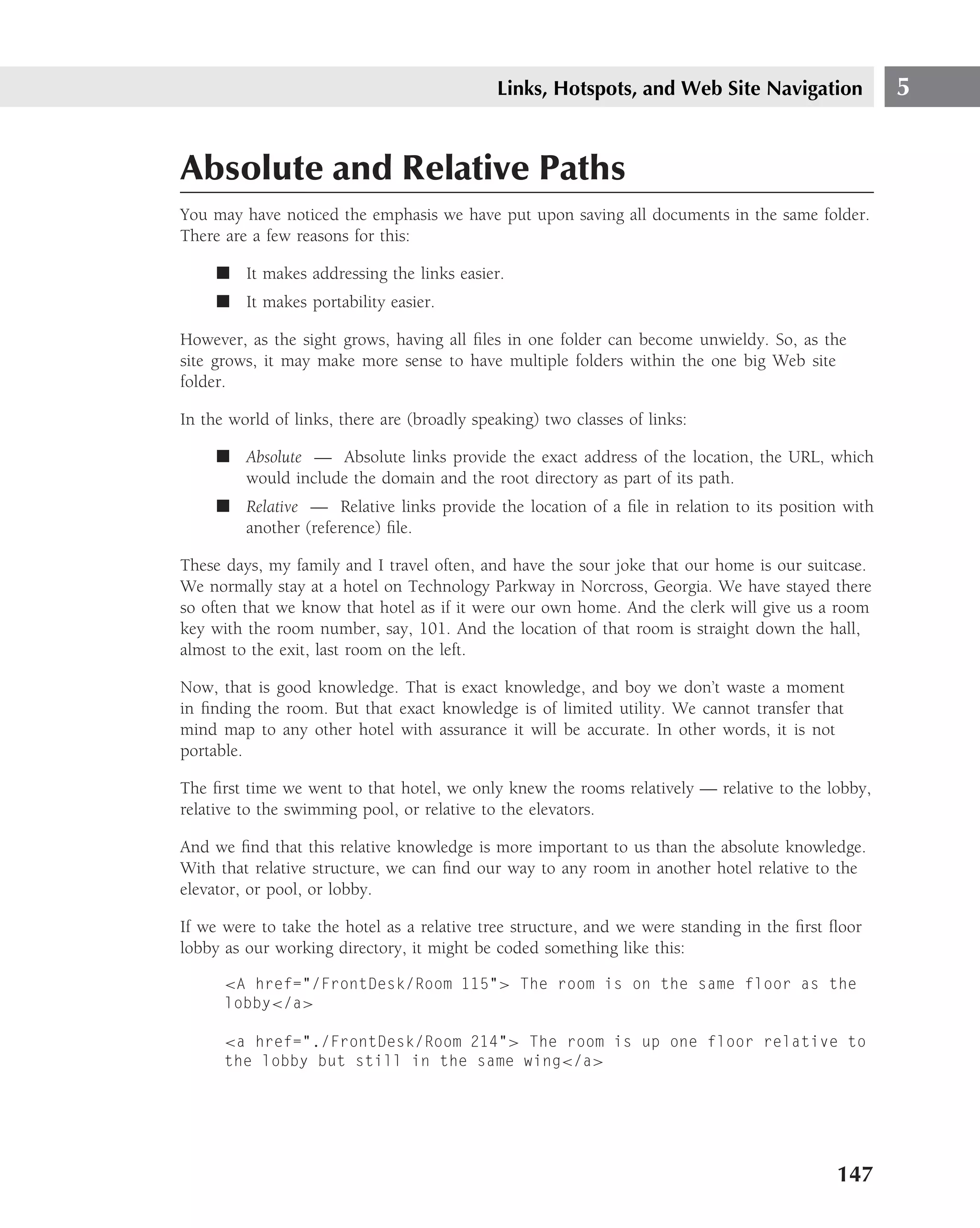 Links, Hotspots, and Web Site Navigation              5


Absolute and Relative Paths
You may have noticed the emphasis we have put upon saving all documents in the same folder.
There are a few reasons for this:

     ■ It makes addressing the links easier.
     ■ It makes portability easier.

However, as the sight grows, having all ﬁles in one folder can become unwieldy. So, as the
site grows, it may make more sense to have multiple folders within the one big Web site
folder.

In the world of links, there are (broadly speaking) two classes of links:

     ■ Absolute — Absolute links provide the exact address of the location, the URL, which
       would include the domain and the root directory as part of its path.
     ■ Relative — Relative links provide the location of a ﬁle in relation to its position with
       another (reference) ﬁle.

These days, my family and I travel often, and have the sour joke that our home is our suitcase.
We normally stay at a hotel on Technology Parkway in Norcross, Georgia. We have stayed there
so often that we know that hotel as if it were our own home. And the clerk will give us a room
key with the room number, say, 101. And the location of that room is straight down the hall,
almost to the exit, last room on the left.

Now, that is good knowledge. That is exact knowledge, and boy we don’t waste a moment
in ﬁnding the room. But that exact knowledge is of limited utility. We cannot transfer that
mind map to any other hotel with assurance it will be accurate. In other words, it is not
portable.

The ﬁrst time we went to that hotel, we only knew the rooms relatively — relative to the lobby,
relative to the swimming pool, or relative to the elevators.

And we ﬁnd that this relative knowledge is more important to us than the absolute knowledge.
With that relative structure, we can ﬁnd our way to any room in another hotel relative to the
elevator, or pool, or lobby.

If we were to take the hotel as a relative tree structure, and we were standing in the ﬁrst ﬂoor
lobby as our working directory, it might be coded something like this:

      <A href="/FrontDesk/Room 115"> The room is on the same floor as the
      lobby</a>

      <a href="./FrontDesk/Room 214"> The room is up one floor relative to
      the lobby but still in the same wing</a>




                                                                                            147
 