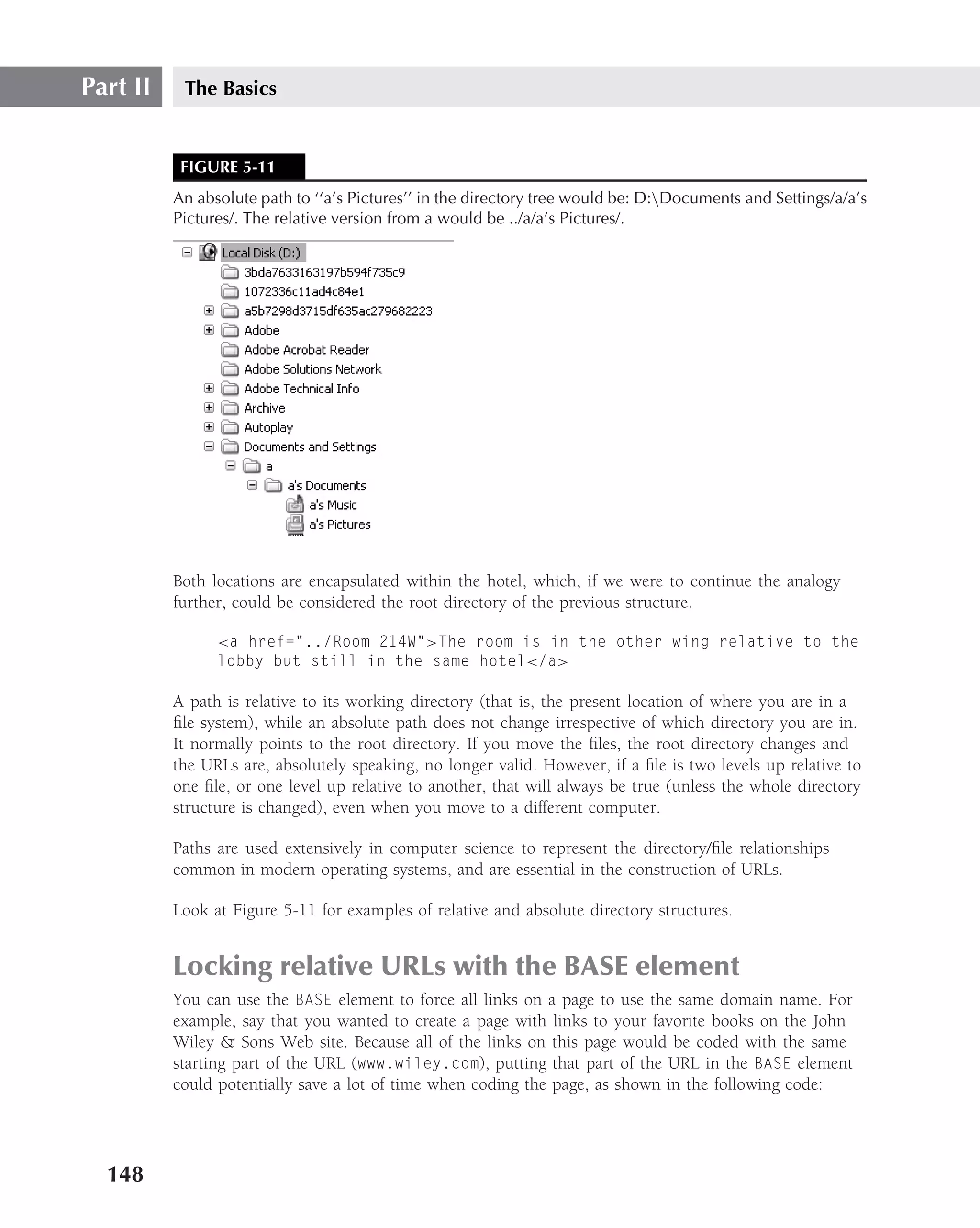 Part II    The Basics


           FIGURE 5-11
          An absolute path to ‘‘a’s Pictures’’ in the directory tree would be: D:Documents and Settings/a/a’s
          Pictures/. The relative version from a would be ../a/a’s Pictures/.




          Both locations are encapsulated within the hotel, which, if we were to continue the analogy
          further, could be considered the root directory of the previous structure.

                <a href="../Room 214W">The room is in the other wing relative to the
                lobby but still in the same hotel</a>

          A path is relative to its working directory (that is, the present location of where you are in a
          ﬁle system), while an absolute path does not change irrespective of which directory you are in.
          It normally points to the root directory. If you move the ﬁles, the root directory changes and
          the URLs are, absolutely speaking, no longer valid. However, if a ﬁle is two levels up relative to
          one ﬁle, or one level up relative to another, that will always be true (unless the whole directory
          structure is changed), even when you move to a different computer.

          Paths are used extensively in computer science to represent the directory/ﬁle relationships
          common in modern operating systems, and are essential in the construction of URLs.

          Look at Figure 5-11 for examples of relative and absolute directory structures.


          Locking relative URLs with the BASE element
          You can use the BASE element to force all links on a page to use the same domain name. For
          example, say that you wanted to create a page with links to your favorite books on the John
          Wiley & Sons Web site. Because all of the links on this page would be coded with the same
          starting part of the URL (www.wiley.com), putting that part of the URL in the BASE element
          could potentially save a lot of time when coding the page, as shown in the following code:




  148
 
