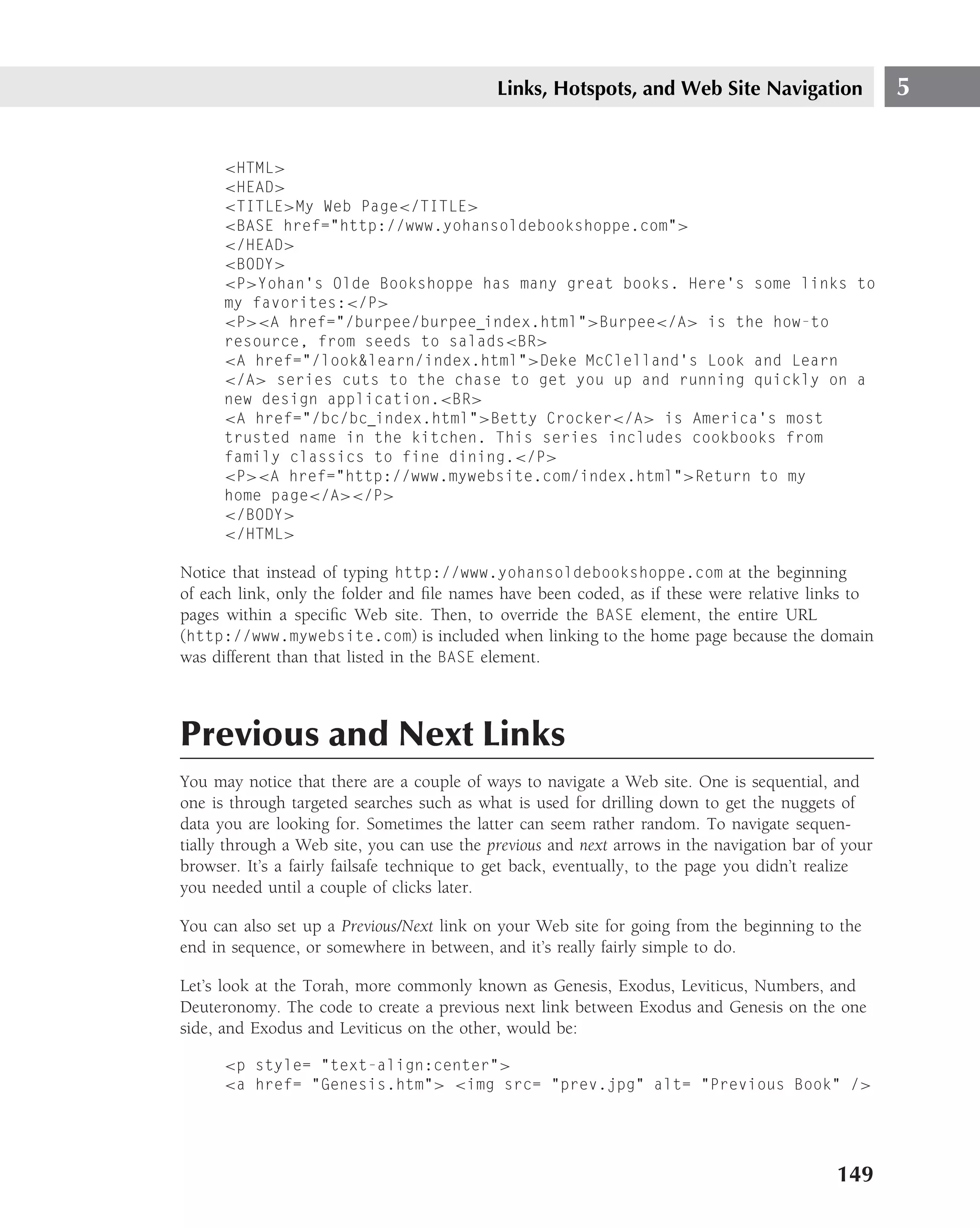 Links, Hotspots, and Web Site Navigation                5


      <HTML>
      <HEAD>
      <TITLE>My Web Page</TITLE>
      <BASE href="http://www.yohansoldebookshoppe.com">
      </HEAD>
      <BODY>
      <P>Yohan’s Olde Bookshoppe has many great books. Here’s some links to
      my favorites:</P>
      <P><A href="/burpee/burpee index.html">Burpee</A> is the how-to
      resource, from seeds to salads<BR>
      <A href="/look&learn/index.html">Deke McClelland’s Look and Learn
      </A> series cuts to the chase to get you up and running quickly on a
      new design application.<BR>
      <A href="/bc/bc index.html">Betty Crocker</A> is America’s most
      trusted name in the kitchen. This series includes cookbooks from
      family classics to fine dining.</P>
      <P><A href="http://www.mywebsite.com/index.html">Return to my
      home page</A></P>
      </BODY>
      </HTML>

Notice that instead of typing http://www.yohansoldebookshoppe.com at the beginning
of each link, only the folder and ﬁle names have been coded, as if these were relative links to
pages within a speciﬁc Web site. Then, to override the BASE element, the entire URL
(http://www.mywebsite.com) is included when linking to the home page because the domain
was different than that listed in the BASE element.



Previous and Next Links
You may notice that there are a couple of ways to navigate a Web site. One is sequential, and
one is through targeted searches such as what is used for drilling down to get the nuggets of
data you are looking for. Sometimes the latter can seem rather random. To navigate sequen-
tially through a Web site, you can use the previous and next arrows in the navigation bar of your
browser. It’s a fairly failsafe technique to get back, eventually, to the page you didn’t realize
you needed until a couple of clicks later.

You can also set up a Previous/Next link on your Web site for going from the beginning to the
end in sequence, or somewhere in between, and it’s really fairly simple to do.

Let’s look at the Torah, more commonly known as Genesis, Exodus, Leviticus, Numbers, and
Deuteronomy. The code to create a previous next link between Exodus and Genesis on the one
side, and Exodus and Leviticus on the other, would be:

      <p style= "text-align:center">
      <a href= "Genesis.htm"> <img src= "prev.jpg" alt= "Previous Book" />




                                                                                            149
 