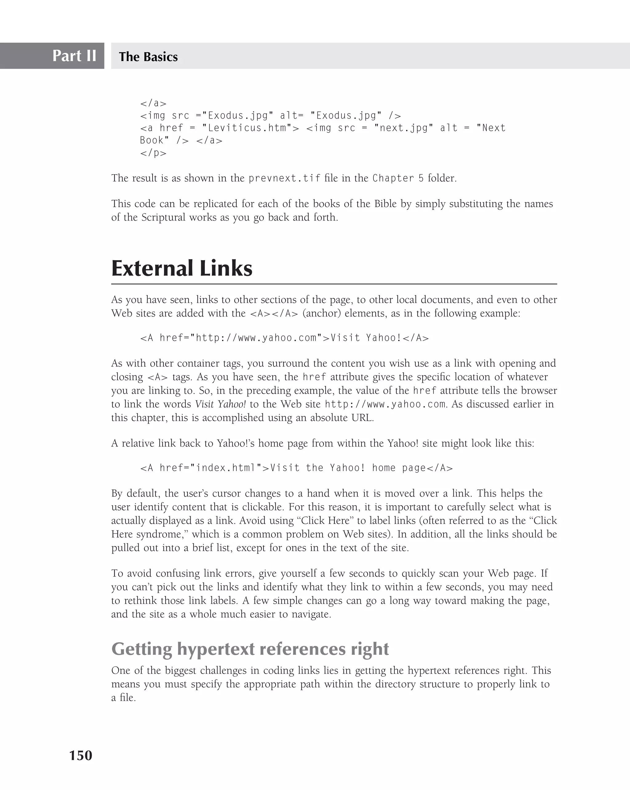 Part II    The Basics


                </a>
                <img src ="Exodus.jpg" alt= "Exodus.jpg" />
                <a href = "Leviticus.htm"> <img src = "next.jpg" alt = "Next
                Book" /> </a>
                </p>

          The result is as shown in the prevnext.tif ﬁle in the Chapter 5 folder.

          This code can be replicated for each of the books of the Bible by simply substituting the names
          of the Scriptural works as you go back and forth.



          External Links
          As you have seen, links to other sections of the page, to other local documents, and even to other
          Web sites are added with the <A></A> (anchor) elements, as in the following example:

                <A href="http://www.yahoo.com">Visit Yahoo!</A>

          As with other container tags, you surround the content you wish use as a link with opening and
          closing <A> tags. As you have seen, the href attribute gives the speciﬁc location of whatever
          you are linking to. So, in the preceding example, the value of the href attribute tells the browser
          to link the words Visit Yahoo! to the Web site http://www.yahoo.com. As discussed earlier in
          this chapter, this is accomplished using an absolute URL.

          A relative link back to Yahoo!’s home page from within the Yahoo! site might look like this:

                <A href="index.html">Visit the Yahoo! home page</A>

          By default, the user’s cursor changes to a hand when it is moved over a link. This helps the
          user identify content that is clickable. For this reason, it is important to carefully select what is
          actually displayed as a link. Avoid using ‘‘Click Here’’ to label links (often referred to as the ‘‘Click
          Here syndrome,’’ which is a common problem on Web sites). In addition, all the links should be
          pulled out into a brief list, except for ones in the text of the site.

          To avoid confusing link errors, give yourself a few seconds to quickly scan your Web page. If
          you can’t pick out the links and identify what they link to within a few seconds, you may need
          to rethink those link labels. A few simple changes can go a long way toward making the page,
          and the site as a whole much easier to navigate.


          Getting hypertext references right
          One of the biggest challenges in coding links lies in getting the hypertext references right. This
          means you must specify the appropriate path within the directory structure to properly link to
          a ﬁle.




  150
 