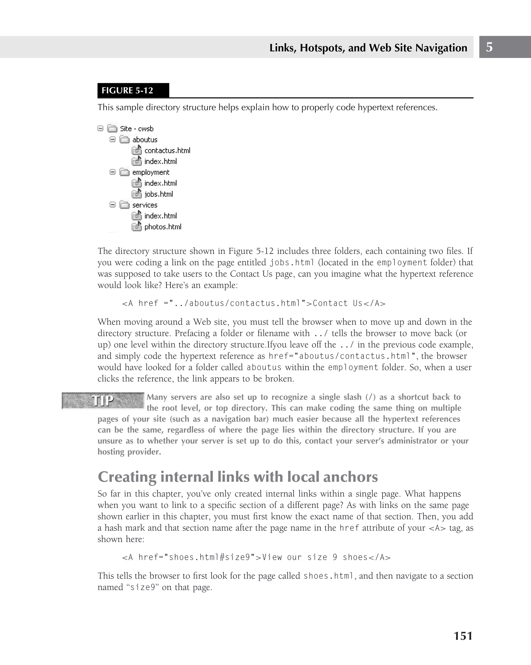 Links, Hotspots, and Web Site Navigation                5


 FIGURE 5-12
This sample directory structure helps explain how to properly code hypertext references.




The directory structure shown in Figure 5-12 includes three folders, each containing two ﬁles. If
you were coding a link on the page entitled jobs.html (located in the employment folder) that
was supposed to take users to the Contact Us page, can you imagine what the hypertext reference
would look like? Here’s an example:
      <A href ="../aboutus/contactus.html">Contact Us</A>

When moving around a Web site, you must tell the browser when to move up and down in the
directory structure. Prefacing a folder or ﬁlename with ../ tells the browser to move back (or
up) one level within the directory structure.Ifyou leave off the ../ in the previous code example,
and simply code the hypertext reference as href="aboutus/contactus.html", the browser
would have looked for a folder called aboutus within the employment folder. So, when a user
clicks the reference, the link appears to be broken.
             Many servers are also set up to recognize a single slash (/) as a shortcut back to
             the root level, or top directory. This can make coding the same thing on multiple
pages of your site (such as a navigation bar) much easier because all the hypertext references
can be the same, regardless of where the page lies within the directory structure. If you are
unsure as to whether your server is set up to do this, contact your server’s administrator or your
hosting provider.


Creating internal links with local anchors
So far in this chapter, you’ve only created internal links within a single page. What happens
when you want to link to a speciﬁc section of a different page? As with links on the same page
shown earlier in this chapter, you must ﬁrst know the exact name of that section. Then, you add
a hash mark and that section name after the page name in the href attribute of your <A> tag, as
shown here:
      <A href="shoes.html#size9">View our size 9 shoes</A>

This tells the browser to ﬁrst look for the page called shoes.html, and then navigate to a section
named ‘‘size9’’ on that page.




                                                                                             151
 