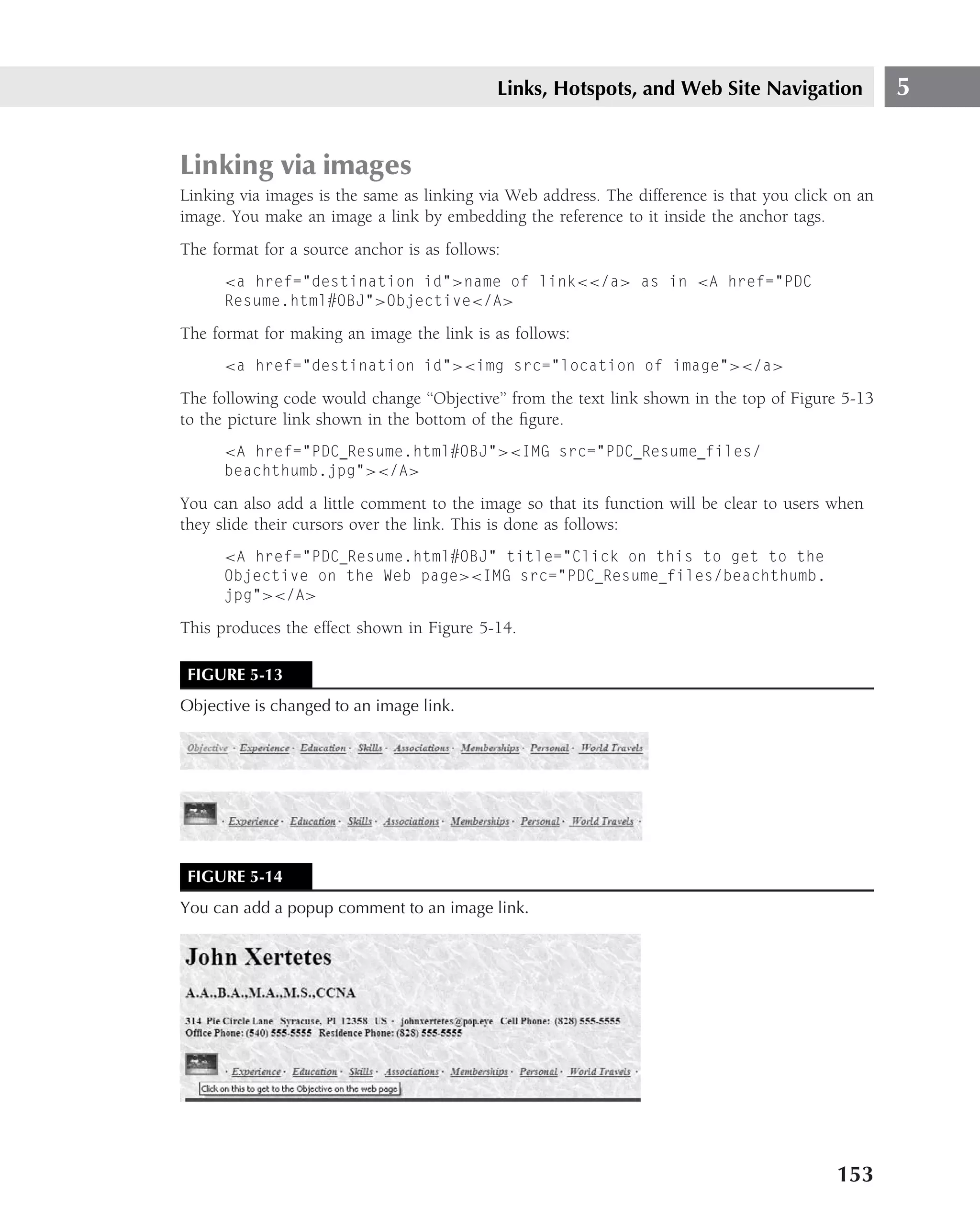Links, Hotspots, and Web Site Navigation                5


Linking via images
Linking via images is the same as linking via Web address. The difference is that you click on an
image. You make an image a link by embedding the reference to it inside the anchor tags.
The format for a source anchor is as follows:
      <a href="destination id">name of link<</a> as in <A href="PDC
      Resume.html#OBJ">Objective</A>

The format for making an image the link is as follows:
      <a href="destination id"><img src="location of image"></a>

The following code would change ‘‘Objective’’ from the text link shown in the top of Figure 5-13
to the picture link shown in the bottom of the ﬁgure.
      <A href="PDC Resume.html#OBJ"><IMG src="PDC Resume files/
      beachthumb.jpg"></A>

You can also add a little comment to the image so that its function will be clear to users when
they slide their cursors over the link. This is done as follows:
      <A href="PDC Resume.html#OBJ" title="Click on this to get to the
      Objective on the Web page><IMG src="PDC Resume files/beachthumb.
      jpg"></A>

This produces the effect shown in Figure 5-14.

 FIGURE 5-13
Objective is changed to an image link.




 FIGURE 5-14
You can add a popup comment to an image link.




                                                                                           153
 
