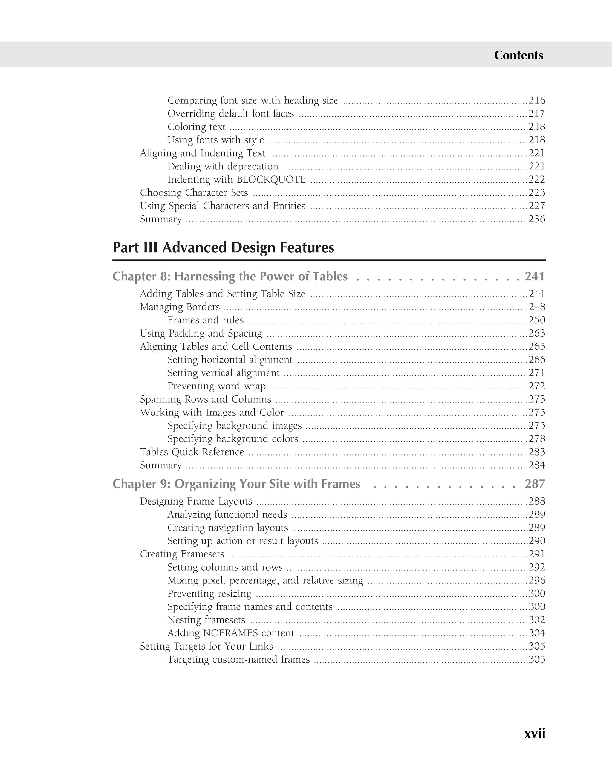 Contents


          Comparing font size with heading size ....................................................................216
          Overriding default font faces ....................................................................................217
          Coloring text ..............................................................................................................218
          Using fonts with style ............................................................................................... 218
    Aligning and Indenting Text ...............................................................................................221
          Dealing with deprecation ..........................................................................................221
          Indenting with BLOCKQUOTE ................................................................................222
    Choosing Character Sets ..................................................................................................... 223
    Using Special Characters and Entities ................................................................................227
    Summary ..............................................................................................................................236

Part III Advanced Design Features
Chapter 8: Harnessing the Power of Tables . . . . . . . . . . . . . . . . 241
    Adding Tables and Setting Table Size ................................................................................241
    Managing Borders ................................................................................................................248
          Frames and rules .......................................................................................................250
    Using Padding and Spacing ................................................................................................263
    Aligning Tables and Cell Contents .....................................................................................265
          Setting horizontal alignment .....................................................................................266
          Setting vertical alignment ..........................................................................................271
          Preventing word wrap ...............................................................................................272
    Spanning Rows and Columns .............................................................................................273
    Working with Images and Color ........................................................................................275
          Specifying background images ..................................................................................275
          Specifying background colors ...................................................................................278
    Tables Quick Reference .......................................................................................................283
    Summary ..............................................................................................................................284
Chapter 9: Organizing Your Site with Frames . . . . . . . . . . . . . . 287
    Designing Frame Layouts ....................................................................................................288
          Analyzing functional needs .......................................................................................289
          Creating navigation layouts .......................................................................................289
          Setting up action or result layouts ............................................................................290
    Creating Framesets ..............................................................................................................291
          Setting columns and rows .........................................................................................292
          Mixing pixel, percentage, and relative sizing ...........................................................296
          Preventing resizing ....................................................................................................300
          Specifying frame names and contents ...................................................................... 300
          Nesting framesets ...................................................................................................... 302
          Adding NOFRAMES content .................................................................................... 304
    Setting Targets for Your Links ............................................................................................305
          Targeting custom-named frames ...............................................................................305




                                                                                                                                     xvii
 