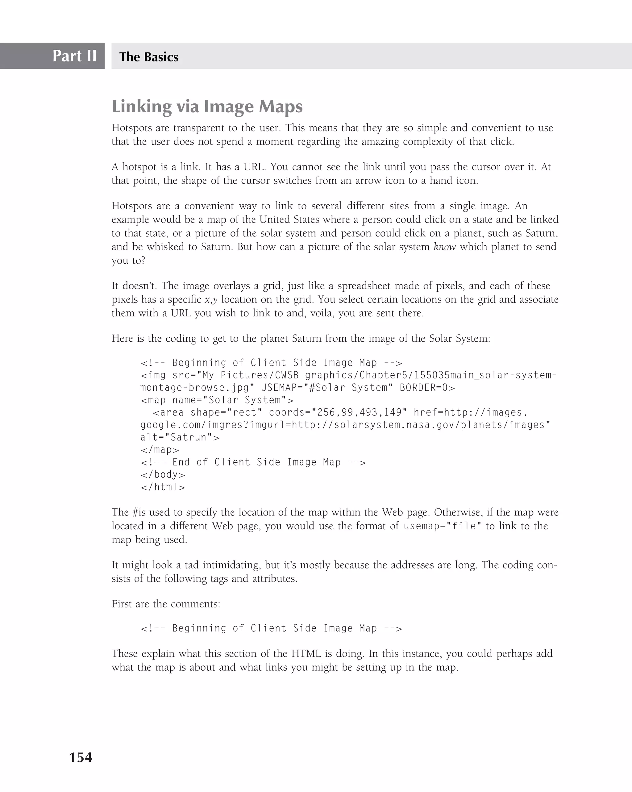 Part II    The Basics


          Linking via Image Maps
          Hotspots are transparent to the user. This means that they are so simple and convenient to use
          that the user does not spend a moment regarding the amazing complexity of that click.

          A hotspot is a link. It has a URL. You cannot see the link until you pass the cursor over it. At
          that point, the shape of the cursor switches from an arrow icon to a hand icon.

          Hotspots are a convenient way to link to several different sites from a single image. An
          example would be a map of the United States where a person could click on a state and be linked
          to that state, or a picture of the solar system and person could click on a planet, such as Saturn,
          and be whisked to Saturn. But how can a picture of the solar system know which planet to send
          you to?

          It doesn’t. The image overlays a grid, just like a spreadsheet made of pixels, and each of these
          pixels has a speciﬁc x,y location on the grid. You select certain locations on the grid and associate
          them with a URL you wish to link to and, voila, you are sent there.

          Here is the coding to get to the planet Saturn from the image of the Solar System:

                <!-- Beginning of Client Side Image Map -->
                <img src="My Pictures/CWSB graphics/Chapter5/155035main solar-system-
                montage-browse.jpg" USEMAP="#Solar System" BORDER=0>
                <map name="Solar System">
                  <area shape="rect" coords="256,99,493,149" href=http://images.
                google.com/imgres?imgurl=http://solarsystem.nasa.gov/planets/images"
                alt="Satrun">
                </map>
                <!-- End of Client Side Image Map -->
                </body>
                </html>

          The #is used to specify the location of the map within the Web page. Otherwise, if the map were
          located in a different Web page, you would use the format of usemap="file" to link to the
          map being used.

          It might look a tad intimidating, but it’s mostly because the addresses are long. The coding con-
          sists of the following tags and attributes.

          First are the comments:

                <!-- Beginning of Client Side Image Map -->

          These explain what this section of the HTML is doing. In this instance, you could perhaps add
          what the map is about and what links you might be setting up in the map.




  154
 